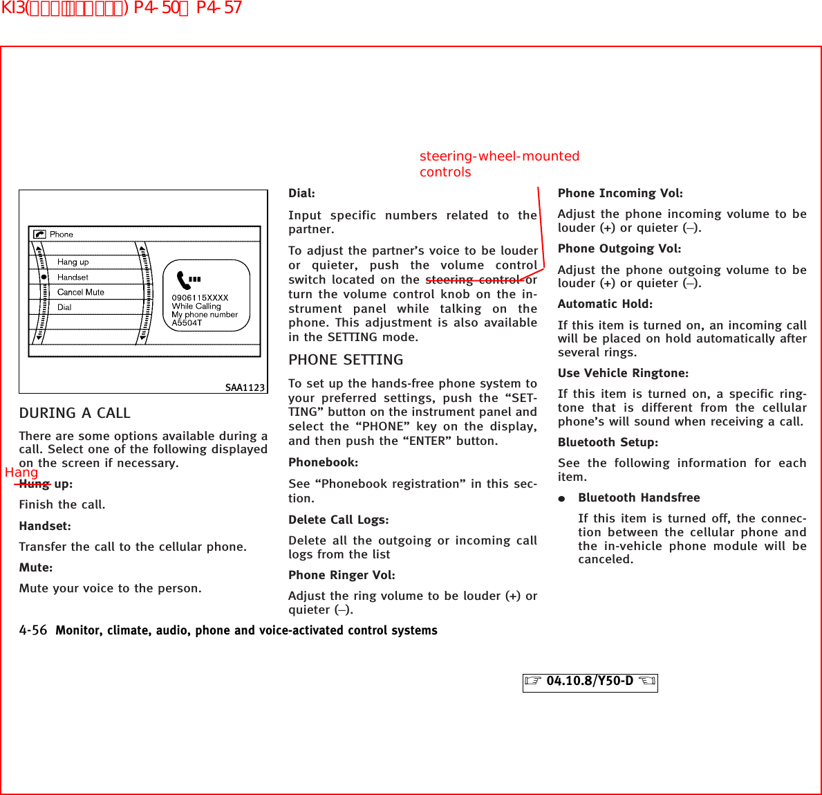 DURING A CALLThere are some options available during acall. Select one of the following displayedon the screen if necessary.Hung up:Finish the call.Handset:Transfer the call to the cellular phone.Mute:Mute your voice to the person.Dial:Input specific numbers related to thepartner.To adjust the partner’s voice to be louderor quieter, push the volume controlswitch located on the steering control orturn the volume control knob on the in-strument panel while talking on thephone. This adjustment is also availablein the SETTING mode.PHONE SETTINGTo set up the hands-free phone system toyour preferred settings, push the “SET-TING” button on the instrument panel andselect the “PHONE” key on the display,and then push the “ENTER” button.Phonebook:See “Phonebook registration” in this sec-tion.Delete Call Logs:Delete all the outgoing or incoming calllogs from the listPhone Ringer Vol:Adjust the ring volume to be louder (+) orquieter (−).Phone Incoming Vol:Adjust the phone incoming volume to belouder (+) or quieter (−).Phone Outgoing Vol:Adjust the phone outgoing volume to belouder (+) or quieter (−).Automatic Hold:If this item is turned on, an incoming callwill be placed on hold automatically afterseveral rings.Use Vehicle Ringtone:If this item is turned on, a specific ring-tone that is different from the cellularphone’s will sound when receiving a call.Bluetooth Setup:See the following information for eachitem.¼Bluetooth HandsfreeIf this item is turned off, the connec-tion between the cellular phone andthe in-vehicle phone module will becanceled.SAA11234-56 Monitor, climate, audio, phone and voice-activated control systems੬04.10.8/Y50-D ੭Hangsteering-wheel-mountedcontrolsKI3(ﾊﾝｽﾞﾌﾘｰﾌｫﾝ) P4-50∼P4-57