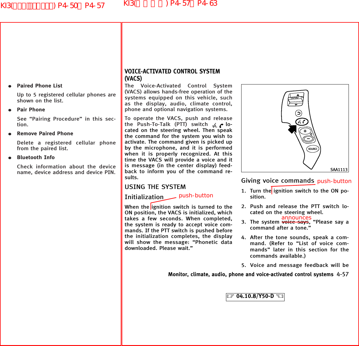 ¼Paired Phone ListUp to 5 registered cellular phones areshown on the list.¼Pair PhoneSee “Pairing Procedure” in this sec-tion.¼Remove Paired PhoneDelete a registered cellular phonefrom the paired list.¼Bluetooth InfoCheck information about the devicename, device address and device PIN.The Voice-Activated Control System(VACS) allows hands-free operation of thesystems equipped on this vehicle, suchas the display, audio, climate control,phone and optional navigation systems.To operate the VACS, push and releasethe Push-To-Talk (PTT) switch lo-cated on the steering wheel. Then speakthe command for the system you wish toactivate. The command given is picked upby the microphone, and it is performedwhen it is properly recognized. At thistime the VACS will provide a voice and itis message (in the center display) feed-back to inform you of the command re-sults.USING THE SYSTEMInitializationWhen the ignition switch is turned to theON position, the VACS is initialized, whichtakes a few seconds. When completed,the system is ready to accept voice com-mands. If the PTT switch is pushed beforethe initialization completes, the displaywill show the message: “Phonetic datadownloaded. Please wait.”Giving voice commands1. Turn the ignition switch to the ON po-sition.2. Push and release the PTT switch lo-cated on the steering wheel.3. The system voice says, “Please say acommand after a tone.”4. After the tone sounds, speak a com-mand. (Refer to “List of voice com-mands” later in this section for thecommands available.)5. Voice and message feedback will beSAA1113VOICE-ACTIVATED CONTROL SYSTEM(VACS)Monitor, climate, audio, phone and voice-activated control systems 4-57੬04.10.8/Y50-D ੭announcespush-buttonpush-buttonKI3(音声認識) P4-57∼P4-63KI3(ﾊﾝｽﾞﾌﾘｰﾌｫﾝ) P4-50∼P4-57