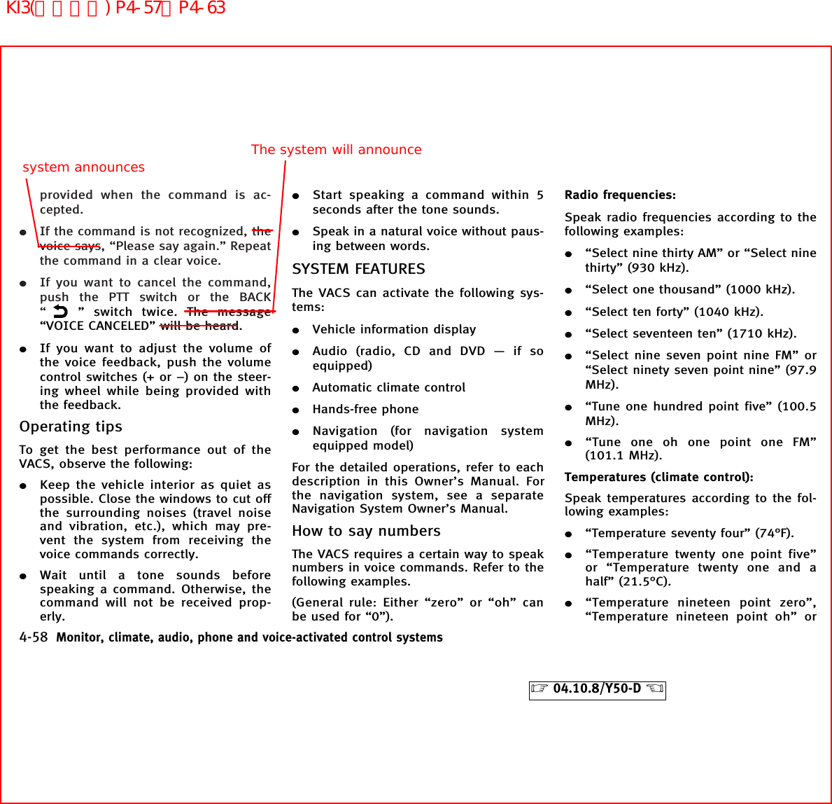 provided when the command is ac-cepted.¼If the command is not recognized, thevoice says, “Please say again.” Repeatthe command in a clear voice.¼If you want to cancel the command,push the PTT switch or the BACK“” switch twice. The message“VOICE CANCELED” will be heard.¼If you want to adjust the volume ofthe voice feedback, push the volumecontrol switches (+ or −) on the steer-ing wheel while being provided withthe feedback.Operating tipsTo get the best performance out of theVACS, observe the following:¼Keep the vehicle interior as quiet aspossible. Close the windows to cut offthe surrounding noises (travel noiseand vibration, etc.), which may pre-vent the system from receiving thevoice commands correctly.¼Wait until a tone sounds beforespeaking a command. Otherwise, thecommand will not be received prop-erly.¼Start speaking a command within 5seconds after the tone sounds.¼Speak in a natural voice without paus-ing between words.SYSTEM FEATURESThe VACS can activate the following sys-tems:¼Vehicle information display¼Audio (radio, CD and DVD — if soequipped)¼Automatic climate control¼Hands-free phone¼Navigation (for navigation systemequipped model)For the detailed operations, refer to eachdescription in this Owner’s Manual. Forthe navigation system, see a separateNavigation System Owner’s Manual.How to say numbersThe VACS requires a certain way to speaknumbers in voice commands. Refer to thefollowing examples.(General rule: Either “zero” or “oh” canbe used for “0”).Radio frequencies:Speak radio frequencies according to thefollowing examples:¼“Select nine thirty AM” or “Select ninethirty” (930 kHz).¼“Select one thousand” (1000 kHz).¼“Select ten forty” (1040 kHz).¼“Select seventeen ten” (1710 kHz).¼“Select nine seven point nine FM” or“Select ninety seven point nine” (97.9MHz).¼“Tune one hundred point five” (100.5MHz).¼“Tune one oh one point one FM”(101.1 MHz).Temperatures (climate control):Speak temperatures according to the fol-lowing examples:¼“Temperature seventy four” (74°F).¼“Temperature twenty one point five”or “Temperature twenty one and ahalf” (21.5°C).¼“Temperature nineteen point zero”,“Temperature nineteen point oh” or4-58 Monitor, climate, audio, phone and voice-activated control systems੬04.10.8/Y50-D ੭The system will announcesystem announcesKI3(音声認識) P4-57∼P4-63