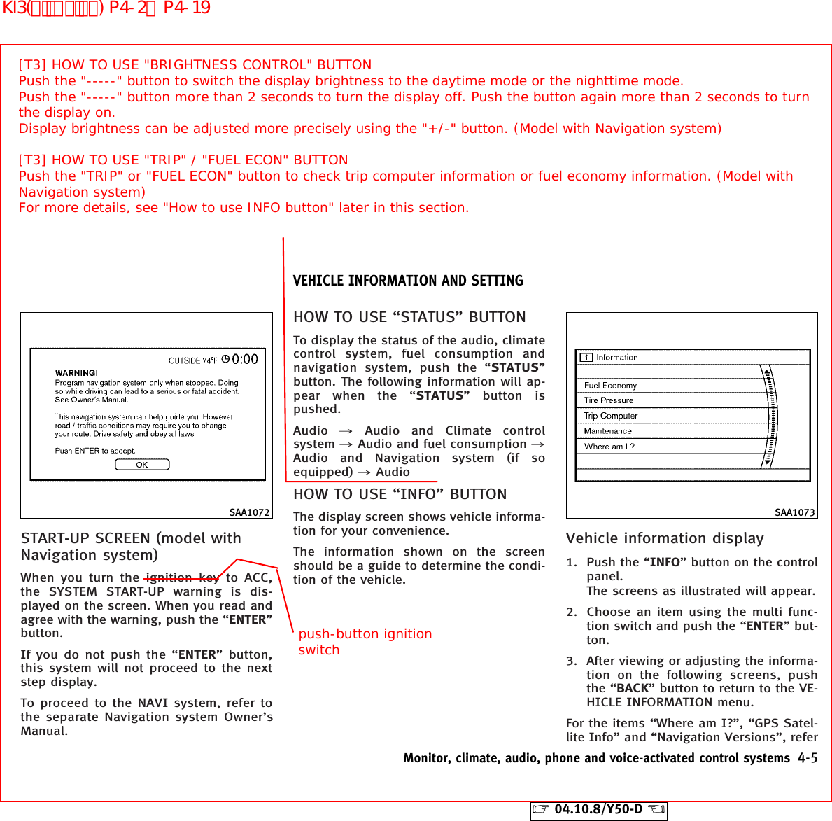 START-UP SCREEN (model withNavigation system)When you turn the ignition key to ACC,the SYSTEM START-UP warning is dis-played on the screen. When you read andagree with the warning, push the “ENTER”button.If you do not push the “ENTER” button,this system will not proceed to the nextstep display.To proceed to the NAVI system, refer tothe separate Navigation system Owner’sManual.HOW TO USE “STATUS” BUTTONTo display the status of the audio, climatecontrol system, fuel consumption andnavigation system, push the “STATUS”button. The following information will ap-pear when the “STATUS” button ispushed.Audio ,Audio and Climate controlsystem ,Audio and fuel consumption ,Audio and Navigation system (if soequipped) ,AudioHOW TO USE “INFO” BUTTONThe display screen shows vehicle informa-tion for your convenience.The information shown on the screenshould be a guide to determine the condi-tion of the vehicle.Vehicle information display1. Push the “INFO” button on the controlpanel.The screens as illustrated will appear.2. Choose an item using the multi func-tion switch and push the “ENTER” but-ton.3. After viewing or adjusting the informa-tion on the following screens, pushthe “BACK” button to return to the VE-HICLE INFORMATION menu.For the items “Where am I?”, “GPS Satel-lite Info” and “Navigation Versions”, referSAA1072 SAA1073VEHICLE INFORMATION AND SETTINGMonitor, climate, audio, phone and voice-activated control systems 4-5੬04.10.8/Y50-D ੭[T3] HOW TO USE &quot;BRIGHTNESS CONTROL&quot; BUTTONPush the &quot;-----&quot; button to switch the display brightness to the daytime mode or the nighttime mode.Push the &quot;-----&quot; button more than 2 seconds to turn the display off. Push the button again more than 2 seconds to turn the display on. Display brightness can be adjusted more precisely using the &quot;+/-&quot; button. (Model with Navigation system)[T3] HOW TO USE &quot;TRIP&quot; / &quot;FUEL ECON&quot; BUTTONPush the &quot;TRIP&quot; or &quot;FUEL ECON&quot; button to check trip computer information or fuel economy information. (Model with Navigation system)For more details, see &quot;How to use INFO button&quot; later in this section.push-button ignition switchKI3(ﾃﾞｨｽﾌﾟﾚｲ) P4-2∼P4-19