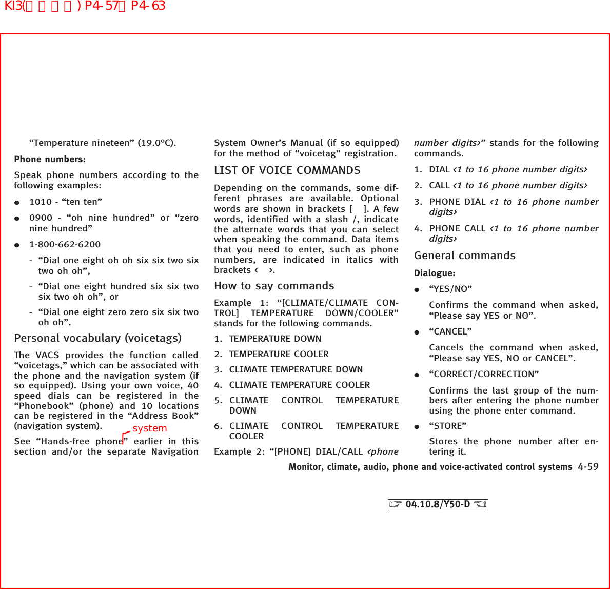 “Temperature nineteen” (19.0°C).Phone numbers:Speak phone numbers according to thefollowing examples:¼1010 - “ten ten”¼0900 - “oh nine hundred” or “zeronine hundred”¼1-800-662-6200- “Dial one eight oh oh six six two sixtwo oh oh”,- “Dial one eight hundred six six twosix two oh oh”, or- “Dial one eight zero zero six six twooh oh”.Personal vocabulary (voicetags)The VACS provides the function called“voicetags,” which can be associated withthe phone and the navigation system (ifso equipped). Using your own voice, 40speed dials can be registered in the“Phonebook” (phone) and 10 locationscan be registered in the “Address Book”(navigation system).See “Hands-free phone” earlier in thissection and/or the separate NavigationSystem Owner’s Manual (if so equipped)for the method of “voicetag” registration.LIST OF VOICE COMMANDSDepending on the commands, some dif-ferent phrases are available. Optionalwords are shown in brackets [ ]. A fewwords, identified with a slash /, indicatethe alternate words that you can selectwhen speaking the command. Data itemsthat you need to enter, such as phonenumbers, are indicated in italics withbrackets &lt; &gt;.How to say commandsExample 1: “[CLIMATE/CLIMATE CON-TROL] TEMPERATURE DOWN/COOLER”stands for the following commands.1. TEMPERATURE DOWN2. TEMPERATURE COOLER3. CLIMATE TEMPERATURE DOWN4. CLIMATE TEMPERATURE COOLER5. CLIMATE CONTROL TEMPERATUREDOWN6. CLIMATE CONTROL TEMPERATURECOOLERExample 2: “[PHONE] DIAL/CALL &lt;phonenumber digits&gt;” stands for the followingcommands.1. DIAL &lt;1 to 16 phone number digits&gt;2. CALL &lt;1 to 16 phone number digits&gt;3. PHONE DIAL &lt;1 to 16 phone numberdigits&gt;4. PHONE CALL &lt;1 to 16 phone numberdigits&gt;General commandsDialogue:¼“YES/NO”Confirms the command when asked,“Please say YES or NO”.¼“CANCEL”Cancels the command when asked,“Please say YES, NO or CANCEL”.¼“CORRECT/CORRECTION”Confirms the last group of the num-bers after entering the phone numberusing the phone enter command.¼“STORE”Stores the phone number after en-tering it.Monitor, climate, audio, phone and voice-activated control systems 4-59੬04.10.8/Y50-D ੭systemKI3(音声認識) P4-57∼P4-63