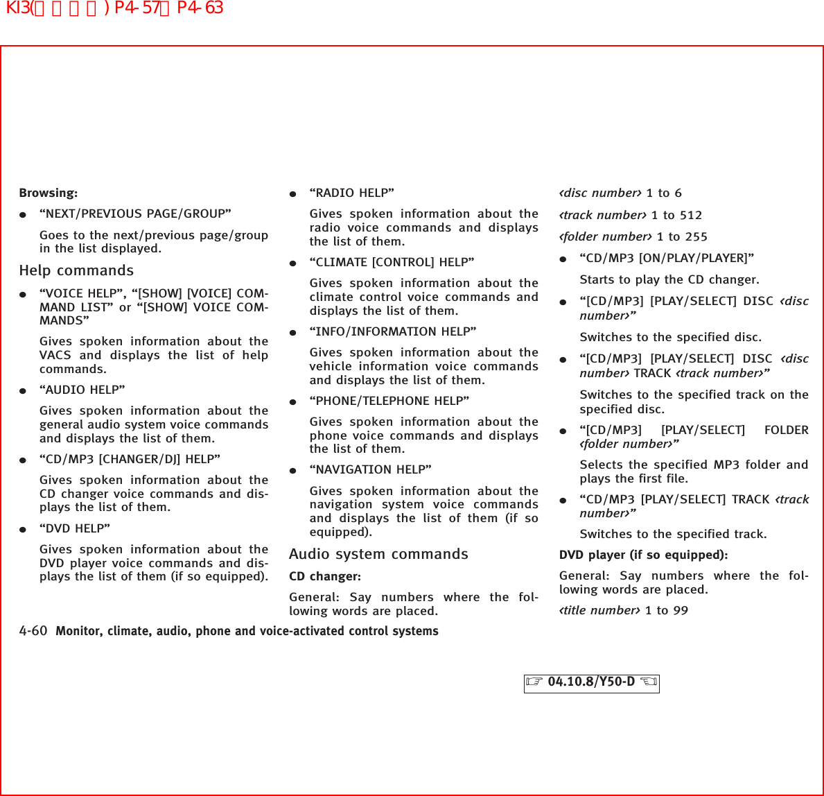 Browsing:¼“NEXT/PREVIOUS PAGE/GROUP”Goes to the next/previous page/groupin the list displayed.Help commands¼“VOICE HELP”, “[SHOW] [VOICE] COM-MAND LIST” or “[SHOW] VOICE COM-MANDS”Gives spoken information about theVACS and displays the list of helpcommands.¼“AUDIO HELP”Gives spoken information about thegeneral audio system voice commandsand displays the list of them.¼“CD/MP3 [CHANGER/DJ] HELP”Gives spoken information about theCD changer voice commands and dis-plays the list of them.¼“DVD HELP”Gives spoken information about theDVD player voice commands and dis-plays the list of them (if so equipped).¼“RADIO HELP”Gives spoken information about theradio voice commands and displaysthe list of them.¼“CLIMATE [CONTROL] HELP”Gives spoken information about theclimate control voice commands anddisplays the list of them.¼“INFO/INFORMATION HELP”Gives spoken information about thevehicle information voice commandsand displays the list of them.¼“PHONE/TELEPHONE HELP”Gives spoken information about thephone voice commands and displaysthe list of them.¼“NAVIGATION HELP”Gives spoken information about thenavigation system voice commandsand displays the list of them (if soequipped).Audio system commandsCD changer:General: Say numbers where the fol-lowing words are placed.&lt;disc number&gt; 1to6&lt;track number&gt; 1 to 512&lt;folder number&gt; 1to255¼“CD/MP3 [ON/PLAY/PLAYER]”Starts to play the CD changer.¼“[CD/MP3] [PLAY/SELECT] DISC &lt;discnumber&gt;”Switches to the specified disc.¼“[CD/MP3] [PLAY/SELECT] DISC &lt;discnumber&gt; TRACK &lt;track number&gt;”Switches to the specified track on thespecified disc.¼“[CD/MP3] [PLAY/SELECT] FOLDER&lt;folder number&gt;”Selects the specified MP3 folder andplays the first file.¼“CD/MP3 [PLAY/SELECT] TRACK &lt;tracknumber&gt;”Switches to the specified track.DVD player (if so equipped):General: Say numbers where the fol-lowing words are placed.&lt;title number&gt; 1to994-60 Monitor, climate, audio, phone and voice-activated control systems੬04.10.8/Y50-D ੭KI3(音声認識) P4-57∼P4-63