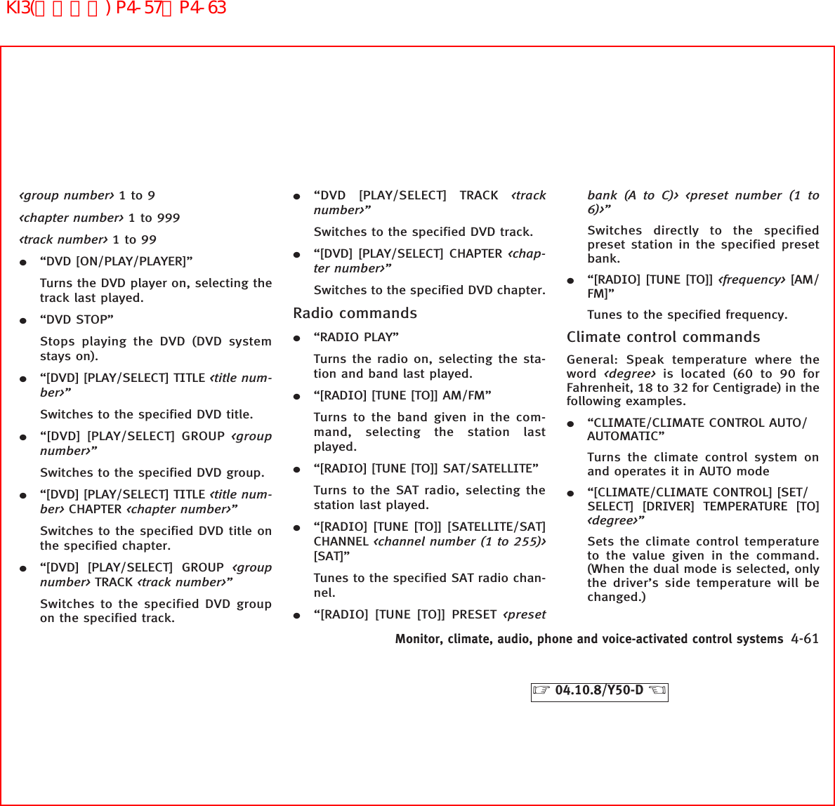 &lt;group number&gt; 1to9&lt;chapter number&gt; 1to999&lt;track number&gt; 1to99¼“DVD [ON/PLAY/PLAYER]”Turns the DVD player on, selecting thetrack last played.¼“DVD STOP”Stops playing the DVD (DVD systemstays on).¼“[DVD] [PLAY/SELECT] TITLE &lt;title num-ber&gt;”Switches to the specified DVD title.¼“[DVD] [PLAY/SELECT] GROUP &lt;groupnumber&gt;”Switches to the specified DVD group.¼“[DVD] [PLAY/SELECT] TITLE &lt;title num-ber&gt; CHAPTER &lt;chapter number&gt;”Switches to the specified DVD title onthe specified chapter.¼“[DVD] [PLAY/SELECT] GROUP &lt;groupnumber&gt; TRACK &lt;track number&gt;”Switches to the specified DVD groupon the specified track.¼“DVD [PLAY/SELECT] TRACK &lt;tracknumber&gt;”Switches to the specified DVD track.¼“[DVD] [PLAY/SELECT] CHAPTER &lt;chap-ter number&gt;”Switches to the specified DVD chapter.Radio commands¼“RADIO PLAY”Turns the radio on, selecting the sta-tion and band last played.¼“[RADIO] [TUNE [TO]] AM/FM”Turns to the band given in the com-mand, selecting the station lastplayed.¼“[RADIO] [TUNE [TO]] SAT/SATELLITE”Turns to the SAT radio, selecting thestation last played.¼“[RADIO] [TUNE [TO]] [SATELLITE/SAT]CHANNEL &lt;channel number (1 to 255)&gt;[SAT]”Tunes to the specified SAT radio chan-nel.¼“[RADIO] [TUNE [TO]] PRESET &lt;presetbank (A to C)&gt; &lt;preset number (1 to6)&gt;”Switches directly to the specifiedpreset station in the specified presetbank.¼“[RADIO] [TUNE [TO]] &lt;frequency&gt; [AM/FM]”Tunes to the specified frequency.Climate control commandsGeneral: Speak temperature where theword &lt;degree&gt; is located (60 to 90 forFahrenheit, 18 to 32 for Centigrade) in thefollowing examples.¼“CLIMATE/CLIMATE CONTROL AUTO/AUTOMATIC”Turns the climate control system onand operates it in AUTO mode¼“[CLIMATE/CLIMATE CONTROL] [SET/SELECT] [DRIVER] TEMPERATURE [TO]&lt;degree&gt;”Sets the climate control temperatureto the value given in the command.(When the dual mode is selected, onlythe driver’s side temperature will bechanged.)Monitor, climate, audio, phone and voice-activated control systems 4-61੬04.10.8/Y50-D ੭KI3(音声認識) P4-57∼P4-63