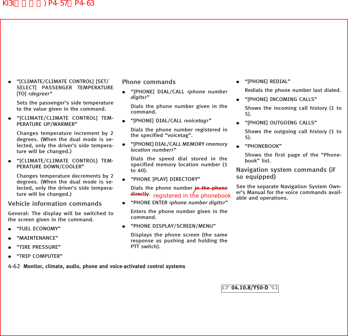 ¼“[CLIMATE/CLIMATE CONTROL] [SET/SELECT] PASSENGER TEMPERATURE[TO] &lt;degree&gt;”Sets the passenger’s side temperatureto the value given in the command.¼“[CLIMATE/CLIMATE CONTROL] TEM-PERATURE UP/WARMER”Changes temperature increment by 2degrees. (When the dual mode is se-lected, only the driver’s side tempera-ture will be changed.)¼“[CLIMATE/CLIMATE CONTROL] TEM-PERATURE DOWN/COOLER”Changes temperature decrements by 2degrees. (When the dual mode is se-lected, only the driver’s side tempera-ture will be changed.)Vehicle information commandsGeneral: The display will be switched tothe screen given in the command.¼“FUEL ECONOMY”¼“MAINTENANCE”¼“TIRE PRESSURE”¼“TRIP COMPUTER”Phone commands¼“[PHONE] DIAL/CALL &lt;phone numberdigits&gt;”Dials the phone number given in thecommand.¼“[PHONE] DIAL/CALL &lt;voicetag&gt;”Dials the phone number registered inthe specified “voicetag”.¼“[PHONE] DIAL/CALL MEMORY &lt;memorylocation number&gt;”Dials the speed dial stored in thespecified memory location number (1to 40).¼“PHONE [PLAY] DIRECTORY”Dials the phone number in the phonedirectly.¼“PHONE ENTER &lt;phone number digits&gt;”Enters the phone number given in thecommand.¼“PHONE DISPLAY/SCREEN/MENU”Displays the phone screen (the sameresponse as pushing and holding thePTT switch).¼“[PHONE] REDIAL”Redials the phone number last dialed.¼“[PHONE] INCOMING CALLS”Shows the incoming call history (1 to5).¼“[PHONE] OUTGOING CALLS”Shows the outgoing call history (1 to5).¼“PHONEBOOK”Shows the first page of the “Phone-book” list.Navigation system commands (ifso equipped)See the separate Navigation System Own-er’s Manual for the voice commands avail-able and operations.4-62 Monitor, climate, audio, phone and voice-activated control systems੬04.10.8/Y50-D ੭registered in the phonebookKI3(音声認識) P4-57∼P4-63