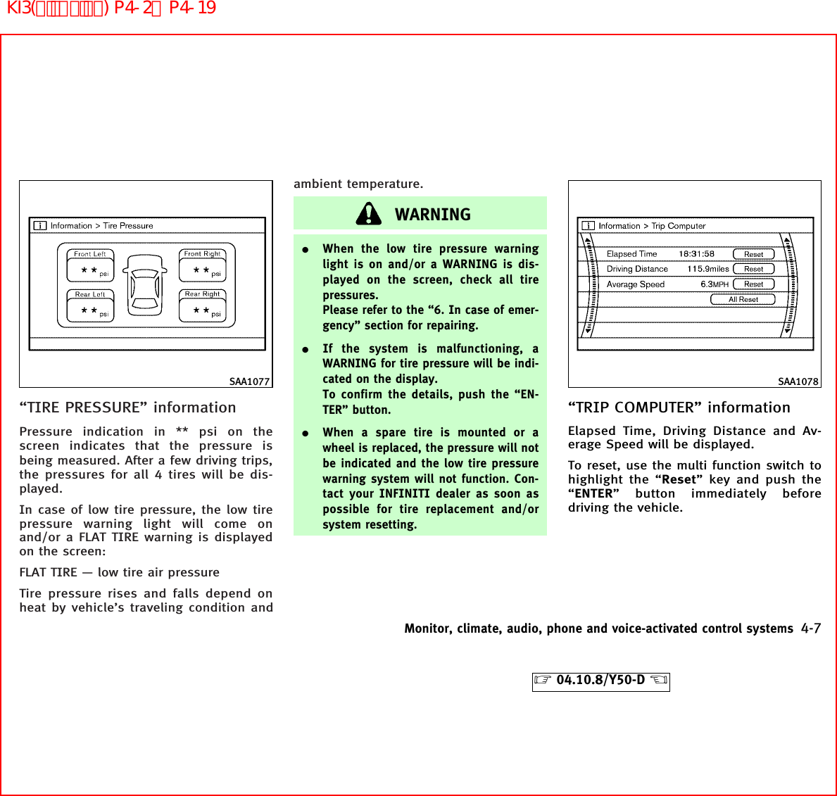 “TIRE PRESSURE” informationPressure indication in ** psi on thescreen indicates that the pressure isbeing measured. After a few driving trips,the pressures for all 4 tires will be dis-played.In case of low tire pressure, the low tirepressure warning light will come onand/or a FLAT TIRE warning is displayedon the screen:FLAT TIRE — low tire air pressureTire pressure rises and falls depend onheat by vehicle’s traveling condition andambient temperature.WARNING¼When the low tire pressure warninglight is on and/or a WARNING is dis-played on the screen, check all tirepressures.Please refer to the “6. In case of emer-gency” section for repairing.¼If the system is malfunctioning, aWARNING for tire pressure will be indi-cated on the display.To confirm the details, push the “EN-TER” button.¼When a spare tire is mounted or awheel is replaced, the pressure will notbe indicated and the low tire pressurewarning system will not function. Con-tact your INFINITI dealer as soon aspossible for tire replacement and/orsystem resetting.“TRIP COMPUTER” informationElapsed Time, Driving Distance and Av-erage Speed will be displayed.To reset, use the multi function switch tohighlight the “Reset” key and push the“ENTER” button immediately beforedriving the vehicle.SAA1077 SAA1078Monitor, climate, audio, phone and voice-activated control systems 4-7੬04.10.8/Y50-D ੭KI3(ﾃﾞｨｽﾌﾟﾚｲ) P4-2∼P4-19