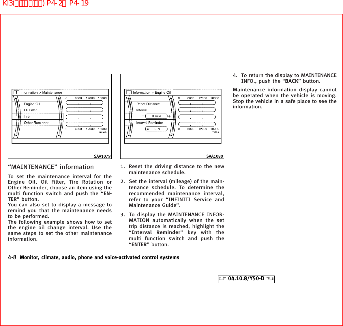 “MAINTENANCE” informationTo set the maintenance interval for theEngine Oil, Oil Filter, Tire Rotation orOther Reminder, choose an item using themulti function switch and push the “EN-TER” button.You can also set to display a message toremind you that the maintenance needsto be performed.The following example shows how to setthe engine oil change interval. Use thesame steps to set the other maintenanceinformation.1. Reset the driving distance to the newmaintenance schedule.2. Set the interval (mileage) of the main-tenance schedule. To determine therecommended maintenance interval,refer to your “INFINITI Service andMaintenance Guide”.3. To display the MAINTENANCE INFOR-MATION automatically when the settrip distance is reached, highlight the“Interval Reminder” key with themulti function switch and push the“ENTER” button.4. To return the display to MAINTENANCEINFO., push the “BACK” button.Maintenance information display cannotbe operated when the vehicle is moving.Stop the vehicle in a safe place to see theinformation.SAA1079 SAA10804-8 Monitor, climate, audio, phone and voice-activated control systems੬04.10.8/Y50-D ੭KI3(ﾃﾞｨｽﾌﾟﾚｲ) P4-2∼P4-19