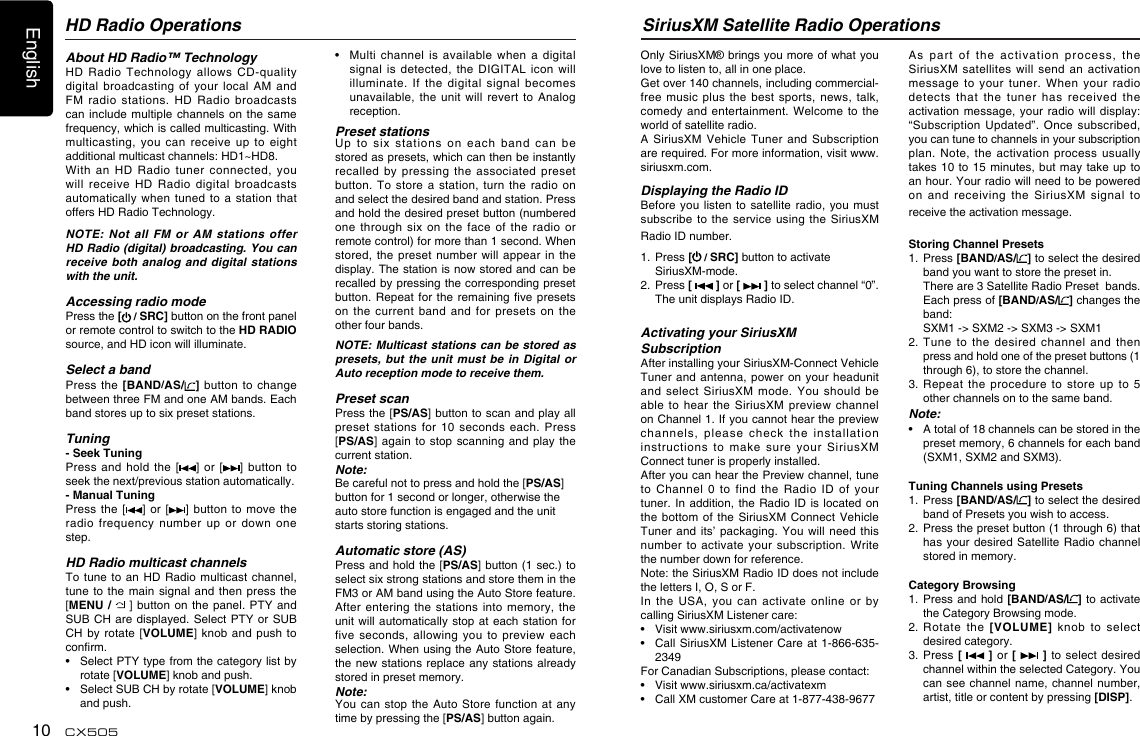 English10 CX505SiriusXM Satellite Radio OperationsOnly SiriusXM® brings you more of what you love to listen to, all in one place. Get over 140 channels, including commercial-free music  plus  the best  sports,  news, talk, comedy and  entertainment. Welcome  to the world of satellite radio. A SiriusXM  Vehicle  Tuner and  Subscription are required. For more information, visit www.siriusxm.com. Displaying the Radio IDBefore you  listen  to satellite  radio, you  must subscribe to  the service  using  the SiriusXM Radio ID number. 1.   Press [ / SRC] button to activate SiriusXM-mode.2.   Press [   ] or [   ] to select channel “0”.  The unit displays Radio ID.Activating your SiriusXM SubscriptionAfter installing your SiriusXM-Connect Vehicle Tuner and  antenna, power  on  your headunit and  select  SiriusXM  mode.  You  should  be able to  hear  the  SiriusXM  preview  channel on Channel 1. If you cannot hear the preview channels,  please  check  the  installation instructions  to  make  sure  your  SiriusXM Connect tuner is properly installed.After you can hear the Preview channel, tune to  Channel  0  to  find  the  Radio  ID of  your tuner. In addition,  the Radio ID  is located  on the bottom  of the  SiriusXM Connect  Vehicle Tuner and  its’ packaging.  You will  need this number to  activate  your  subscription. Write the number down for reference. Note: the SiriusXM Radio ID does not include the letters I, O, S or F.In  the  USA,  you  can  activate  online  or  by calling SiriusXM Listener care:•  Visit www.siriusxm.com/activatenow  •   Call SiriusXM Listener Care  at 1-866-635-2349For Canadian Subscriptions, please contact:  •  Visit www.siriusxm.ca/activatexm  •   Call XM customer Care at 1-877-438-9677  As  part  of  the  activation  process,  the SiriusXM  satellites  will  send  an  activation message  to  your  tuner.  When  your  radio detects  that  the  tuner  has  received  the activation message,  your radio  will display: “Subscription Updated”.  Once  subscribed, you can tune to channels in your subscription plan.  Note,  the  activation  process  usually takes 10 to  15 minutes, but  may take up  to an hour. Your radio will need to be powered on  and  receiving  the  SiriusXM  signal  to receive the activation message.Storing Channel Presets1.   Press [BAND/AS/ ] to select the desired band you want to store the preset in.   There are 3 Satellite Radio Preset  bands.   Each press of [BAND/AS/ ] changes the band:   SXM1 -&gt; SXM2 -&gt; SXM3 -&gt; SXM12.   Tune  to  the  desired  channel  and  then press and hold one of the preset buttons (1 through 6), to store the channel. 3.  Repeat the  procedure  to  store  up  to  5 other channels on to the same band.Note:•    A total of 18 channels can be stored in the preset memory, 6 channels for each band (SXM1, SXM2 and SXM3).Tuning Channels using Presets1.   Press [BAND/AS/ ] to select the desired band of Presets you wish to access.2.   Press the preset button (1 through 6) that has your desired  Satellite Radio  channel stored in memory.Category Browsing1.   Press and hold [BAND/AS/ ]  to activate the Category Browsing mode.2.  Rotate  the  [VOLUME]  knob  to  select desired category.3.  Press [   ] or [   ] to  select desired channel within the selected Category. You can see channel  name,  channel number, artist, title or content by pressing [DISP].About HD Radio™ TechnologyHD  Radio  Technology  allows  CD-quality digital  broadcasting  of  your  local  AM  and FM  radio  stations.  HD  Radio  broadcasts can include  multiple channels  on  the same frequency, which is called multicasting. With multicasting,  you  can  receive  up  to  eight additional multicast channels: HD1~HD8. With  an  HD  Radio  tuner  connected,  you will  receive  HD  Radio  digital  broadcasts automatically when  tuned  to a  station  that offers HD Radio Technology. NOTE: Not all FM or AM stations offer HD Radio (digital) broadcasting. You can receive both analog and digital stations with the unit.Accessing radio modePress the [ / SRC] button on the front panel or remote control to switch to the HD RADIO source, and HD icon will illuminate.Select a bandPress the  [BAND/AS/ ]  button to  change between three FM and one AM bands. Each band stores up to six preset stations.Tuning- Seek TuningPress and  hold  the  [ ] or  [ ] button  to seek the next/previous station automatically. - Manual TuningPress the  [ ] or [ ] button  to move  the radio  frequency  number  up  or  down  one step.HD Radio multicast channelsTo tune  to  an HD  Radio multicast  channel, tune to  the main  signal and  then  press the [MENU /   ] button on the panel.  PTY and SUB CH are  displayed. Select PTY  or  SUB CH by  rotate [VOLUME]  knob and  push to conrm.•    Select PTY type from the category list by rotate [VOLUME] knob and push.•    Select SUB CH by rotate [VOLUME] knob and push.HD Radio Operations•   Multi  channel  is  available  when  a  digital signal  is detected,  the  DIGITAL  icon  will illuminate.  If  the  digital  signal  becomes unavailable, the  unit  will  revert  to  Analog reception.Preset stationsUp  to  six  stations  on  each  band  can  be stored as presets, which can then be instantly recalled  by  pressing  the  associated  preset button. To  store  a station,  turn  the  radio  on and select the desired band and station. Press and hold the desired preset button (numbered one  through  six  on  the  face  of  the  radio  or remote control) for more than 1 second. When stored, the  preset number  will  appear in  the display. The station is now stored and can be recalled by pressing the corresponding preset button. Repeat  for  the remaining  ve presets on  the  current  band  and  for  presets  on the other four bands.NOTE: Multicast stations can be stored as presets, but the unit must be in Digital or Auto reception mode to receive them.Preset scanPress the [PS/AS] button to scan and play all preset  stations  for  10  seconds  each.  Press [PS/AS] again  to stop scanning  and play  the current station.Note:Be careful not to press and hold the [PS/AS] button for 1 second or longer, otherwise the auto store function is engaged and the unit starts storing stations. Automatic store (AS)Press and hold the [PS/AS] button (1 sec.) to select six strong stations and store them in the FM3 or AM band using the Auto Store feature. After entering  the  stations into  memory,  the unit will automatically  stop at each  station for five seconds,  allowing  you  to  preview  each selection. When using the Auto Store feature, the new stations  replace any stations  already stored in preset memory.Note:You can  stop the  Auto Store  function  at  any time by pressing the [PS/AS] button again.