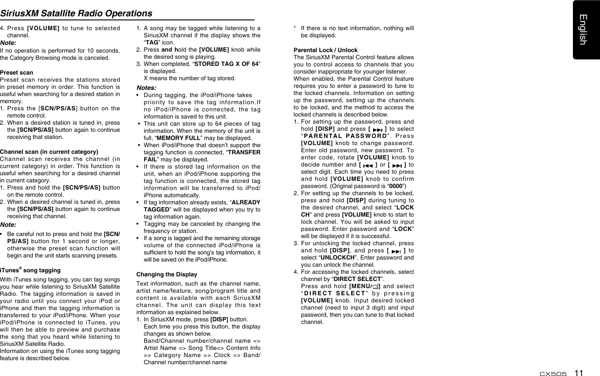 English11CX505SiriusXM Satallite Radio Operations4.   Press  [VOLUME]  to  tune  to  selected channel.Note:If no operation  is performed for  10 seconds, the Category Browsing mode is canceled.Preset scanPreset  scan  receives  the  stations  stored in preset  memory  in order.  This  function is useful when searching for a desired station in memory.1.  Press  the  [SCN/PS/AS]  button  on  the remote control.2.  When a  desired  station is  tuned in, press the [SCN/PS/AS] button again to continue receiving that station.Channel scan (in current category)Channel  scan  receives  the  channel  (in current category)  in  order.  This  function is useful when searching for  a desired channel in current category.1.  Press  and  hold the  [SCN/PS/AS]  button on the remote control.2.   When a desired channel is tuned in, press the [SCN/PS/AS] button again to continue receiving that channel.Note:•   Be careful not to press and hold the [SCN/PS/AS]  button  for  1  second  or  longer, otherwise  the  preset  scan  function  will begin and the unit starts scanning presets.iTunes® song taggingWith iTunes song tagging, you can tag songs you hear while listening  to SiriusXM Satellite Radio. The  tagging  information  is  saved  in your  radio  until  you  connect  your  iPod  or iPhone and  then  the  tagging  information  is transferred to  your iPod/iPhone.  When  your iPod/iPhone  is  connected  to  iTunes,  you will  then be  able  to preview  and  purchase the  song  that  you  heard  while  listening  to SiriusXM Satellite Radio.Information on using the iTunes song tagging feature is described below.1.  A song may  be tagged  while listening  to a SiriusXM channel  if the  display  shows  the “TAG” icon.2.  Press and hold the  [VOLUME] knob  while the desired song is playing.3.   When completed, “STORED TAG X OF 64” is displayed.  X means the number of tag stored.Notes:•   During  tagging,  the  iPod/iPhone takes   priority  to  save  the  tag  information.If no  iPod/iPhone  is  connected,  the  tag information is saved to this unit. •   This unit  can  store up  to 64  pieces  of tag information. When the memory of the unit is full, “MEMORY FULL” may be displayed. •   When  iPod/iPhone that doesn’t  support  the tagging function is connected, “TRANSFER FAIL” may be displayed.•    If  there  is  stored  tag information  on  the unit, when  an  iPod/iPhone supporting  the tag  function is  connected,  the  stored  tag information  will  be  transferred  to  iPod/iPhone automatically.•    If tag information already exists, “ALREADY TAGGED” will be displayed when you try to tag information again.•    Tagging may  be canceled by  changing the frequency or station.•    If a song is tagged and the remaining storage volume  of  the  connected  iPod/iPhone  is sufcient to hold the song’s tag information, it will be saved on the iPod/iPhone.Changing the DisplayText information,  such as  the channel  name, artist  name/feature,  song/program  title  and content  is  available  with  each  SiriusXM channel.  The  unit  can  display  this  text  information as explained below.1.   In SiriusXM mode, press [DISP] button.   Each time you press this button, the display changes as shown below.   Band/Channel  number/channel  name  =&gt; Artist Name =&gt; Song  Title=&gt;  Content Info =&gt; Category Name =&gt;  Clock =&gt; Band/Channel number/channel name*    If  there is no  text information, nothing  will be displayed.Parental Lock / UnlockThe SiriusXM Parental Control feature allows you to  control  access to  channels  that  you consider inappropriate for younger listener.When enabled,  the Parental  Control  feature requires you  to enter a  password to  tune to the locked  channels. Information  on setting up  the  password,  setting  up  the  channels to be  locked,  and the  method to  access the locked channels is described below.1.   For  setting  up  the  password,  press  and hold  [DISP]  and  press  [   ]  to  select “PARENTAL PASSWORD”.  Press  [VOLUME]  knob  to  change  password. Enter  old  password,  new  password.  To enter  code,  rotate  [VOLUME]  knob  to decide  number  and  [   ] or [   ] to select digit.  Each  time you  need to  press and  hold [VOLUME]  knob  to  confirm password. (Original password is “0000”)2.   For setting up  the channels to  be locked, press  and  hold  [DISP] during tuning to the  desired channel,  and  select  “LOCK CH” and press [VOLUME] knob to start to lock channel.  You  will be  asked  to input password.  Enter  password  and  “LOCK” will be displayed if it is successful.3.   For  unlocking  the locked  channel,  press and  hold  [DISP],  and  press  [   ] to select “UNLOCKCH”. Enter password and you can unlock the channel.4.   For accessing the locked channels, select channel by “DIRECT SELECT”.   Press  and  hold  [MENU/]  and  select “DIRECT SELECT”  by  pressing  [VOLUME]  knob.  Input  desired  locked channel (need  to  input  3  digit) and  input password, then you can tune to that locked channel.