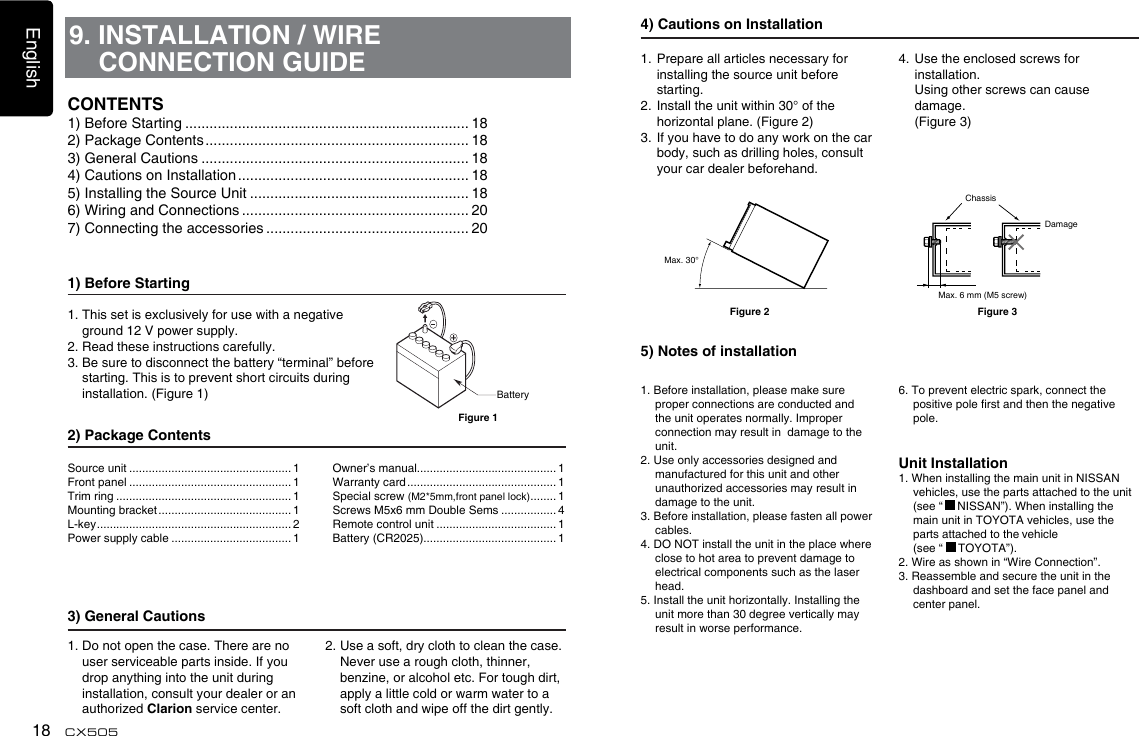 English18 CX5059. INSTALLATION / WIRE CONNECTION GUIDE1) Before Starting1.  This set is exclusively for use with a negative ground 12 V power supply.2. Read these instructions carefully.3.  Be sure to disconnect the battery “terminal” before starting. This is to prevent short circuits during installation. (Figure 1)2) Package Contents3) General Cautions1.  Do not open the case. There are no user serviceable parts inside. If you drop anything into the unit during    installation, consult your dealer or an authorized Clarion service center.2.  Use a soft, dry cloth to clean the case.  Never use a rough cloth, thinner, benzine, or alcohol etc. For tough dirt,  apply a little cold or warm water to a soft cloth and wipe off the dirt gently.CONTENTS1) Before Starting ...................................................................... 182) Package Contents ................................................................. 183) General Cautions .................................................................. 184) Cautions on Installation ......................................................... 185) Installing the Source Unit ...................................................... 186) Wiring and Connections ........................................................ 207) Connecting the accessories .................................................. 20BatteryFigure 1Source unit .................................................. 1Front panel .................................................. 1Trim ring ...................................................... 1Mounting bracket ......................................... 1L-key ............................................................ 2Power supply cable ..................................... 1Owner’s manual........................................... 1Warranty card .............................................. 1Special screw (M2*5mm,front panel lock) ........ 1Screws M5x6 mm Double Sems ................. 4Remote control unit ..................................... 1Battery (CR2025)......................................... 14) Cautions on Installation1.  Prepare all articles necessary for installing the source unit before starting.2.  Install the unit within 30° of the horizontal plane. (Figure 2)3.  If you have to do any work on the car body, such as drilling holes, consult your car dealer beforehand.4.  Use the enclosed screws for installation.    Using other screws can cause damage.   (Figure 3)5) Notes of installation1. Before installation, please make sure proper connections are conducted and the unit operates normally. Improper connection may result in  damage to the unit.2. Use only accessories designed and manufactured for this unit and other unauthorized accessories may result in damage to the unit.3. Before installation, please fasten all power cables.4. DO NOT install the unit in the place where close to hot area to prevent damage to electrical components such as the laser head. 5. Install the unit horizontally. Installing the unit more than 30 degree vertically may result in worse performance.6. To prevent electric spark, connect the positive pole rst and then the negative pole.Unit Installation1. When installing the main unit in NISSAN vehicles, use the parts attached to the unit (see “   NISSAN”). When installing the main unit in TOYOTA vehicles, use the parts attached to the vehicle   (see “   TOYOTA”).2. Wire as shown in “Wire Connection”.3. Reassemble and secure the unit in the dashboard and set the face panel and center panel.Max. 30°ChassisDamageMax. 6 mm (M5 screw)Figure 2 Figure 3