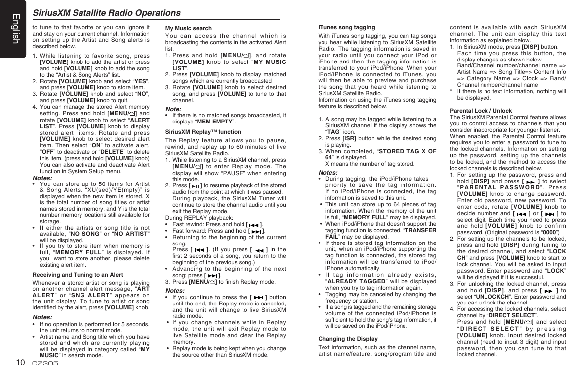 English10 CZ305SiriusXM Satallite Radio Operationsto tune to that  favorite or you can  ignore it and stay on your current channel. Information on setting up  the Artist  and  Song alerts  is described below.1.   While listening to favorite song,  press [VOLUME] knob to add the artist or press  and hold [VOLUME] knob to add the song to the “Artist &amp; Song Alerts” list. 2.   Rotate [VOLUME] knob and select “YES”, and press [VOLUME] knob to store item.3.   Rotate [VOLUME] knob and select  “NO”, and press [VOLUME] knob to quit.4.   You can manage the stored Alert memory setting. Press and hold  [MENU/]  and rotate [VOLUME] knob  to  select “ALERT LIST”. Press [VOLUME] knob  to display stored alert  items.  Rotate  and press [VOLUME] knob to select  desired alert item.  Then select “ON” to activate alert, “OFF” to deactivate or “DELETE” to delete this item. (press and hold [VOLUME] knob) You can also activate and deactivate Alert function in System Setup menu.Notes:•    You  can  store up  to  50  items  for  Artist &amp; Song Alerts. “XU(sed)/YE(mpty)”  is  displayed when the new  item is stored.  X is the total number  of song titles or  artist names stored in memory, and Y is the total number memory locations still available for storage. •    If either the artists or song title  is not available, “NO SONG” or  “NO  ARTIST” will be displayed.•    If you try  to store item when  memory is full, “MEMORY FULL” is  displayed.  If you  want to  store another, please  delete existing alert item.Receiving and Tuning to an AlertWhenever a stored artist  or  song is playing on another channel alert  message, “ART ALERT”  or  “ S NG  A L ERT ”  app ears   on the unit display. To  tune to artist  or  song identied by the alert, press [VOLUME] knob.Notes:•    If no operation is performed for 5 seconds, the unit returns to normal mode.•    Artist name and Song title which you have stored and which are  currently playing will be displayed in  category called “MY MUSIC” in search mode.My Music searchYo u   c a n  ac c e s s  th e   cha n n e l   w h i ch   i s broadcasting the contents in the activated Alert list.1.   Press and hold  [MENU/],  and  rotate [VOLUME] knob to select  “MY MUSIC LIST”.2.   Press  [VOLUME] knob to  display matched songs which are currently broadcasted3.   Rotate  [VOLUME] knob to  select desired song, and press  [VOLUME]  to tune to  that channel.Note:•    If there is no matched songs broadcasted, it displays “MEM EMPTY”. SiriusXM Replay™ functionThe Replay feature allows  you to pause, rewind, and replay up  to 60 minutes  of  live SiriusXM Satellite Radio.1.   While listening to a SiriusXM channel, press [MENU/] to enter  Replay  mode. The display will show “PAUSE”  when entering this mode.2.   Press [   ] to resume playback of the stored audio from the point at which it was paused.   During playback, the  SiriusXM Tuner will continue to store the channel audio until you exit the Replay mode.During REPLAY playback:•    Fast rewind: Press and hold [   ].•      Fast forward: Press and hold [   ].•      Returning to the  beginning  of the current song:   Press [   ].  (If  you  press  [   ] in  the rst 2 seconds of  a song, you return  to the beginning of the previous song.)•   Advancing to the beginning of the  next song: press [   ].3.  Press [MENU/] to nish Replay mode.Notes:•    If you continue to  press  the [    ]  button until the end, the Replay mode is canceled, and the unit will  change to live SiriusXM radio mode. •    If you change channels  while in Replay mode, the unit will  exit Replay mode to live Satellite mode and  clear  the Replay memory. •    Replay mode is being kept when you change the source other than SiriusXM mode.iTunes song taggingWith iTunes song tagging, you can tag songs you hear while listening  to  SiriusXM Satellite Radio. The tagging information  is saved in your radio until you  connect your iPod or iPhone and then the  tagging information is transferred to your iPod/iPhone.  When  your iPod/iPhone is connected to iTunes,  you will then be able  to preview and purchase the song that you  heard while listening  to SiriusXM Satellite Radio.Information on using the iTunes song tagging feature is described below.1.   A song may  be  tagged while listening to a SiriusXM channel if the  display shows the “TAG” icon.2.   Press  [ISR] button while  the desired song is playing.3.   When completed, “STORED TAG  X  OF 64” is displayed.  X means the number of tag stored.Notes:•   During  tagging, the iPod/iPhone takes   priority to save the  tag information.If  no  iPod/iPhone  is  connected,  the tag information is saved to this unit. •   This unit can store  up  to 64 pieces  of tag information. When the memory  of the unit is full, “MEMORY FULL” may be displayed. •   When iPod/iPhone that doesn’t support the tagging function is connected, “TRANSFER FAIL” may be displayed.•    If there is stored tag  information on the unit, when an iPod/iPhone  supporting the tag function is connected,  the stored tag information will be transferred to  iPod/iPhone automatically.•    If  tag information already exists, “ALREADY TAGGED” will be  displayed when you try to tag information again.•    Tagging may be canceled by changing the frequency or station.•    If a song is tagged and the remaining storage volume of the connected  iPod/iPhone is sufcient to hold the song’s tag information, it will be saved on the iPod/iPhone.Changing the DisplayText information, such as the channel  name, artist name/feature, song/program title  and content is available with  each  SiriusXM channel. The unit can  display this text information as explained below.1.   In SiriusXM mode, press [DISP] button.   Each time  you  press this button,  the display changes as shown below.   Band/Channel  number/channel name =&gt; Artist Name =&gt; Song Title=&gt; Content Info =&gt; Category Name =&gt;  Clock  =&gt; Band/Channel number/channel name*    If  there is no  text information, nothing will be displayed.Parental Lock / UnlockThe SiriusXM Parental Control feature allows you to control access  to channels that  you consider inappropriate for younger listener.When enabled, the Parental  Control feature requires you to enter  a password to  tune  to the locked channels. Information  on setting up the password, setting  up the channels to be locked, and  the method to access  the locked channels is described below.1.   For setting up the password,  press and hold [DISP] and press  [    ]  to select “PARENTAL PASSWORD”. Press [VOLUME] knob to change  password. Enter old password, new  password. To enter code, rotate [VOLUME]  knob  to decide number and [   ] or [   ] to select digit. Each time  you need to  press and hold [VOLUME] knob  to confirm password. (Original password is “0000”)2.   For  setting up the channels  to be locked, press and hold [DISP]  during  tuning to the desired channel,  and select “LOCK CH” and press [VOLUME] knob to start to lock channel. You will  be asked to  input password. Enter password and  “LOCK” will be displayed if it is successful.3.   For unlocking  the  locked channel, press and hold [DISP],  and  press [    ]  to select “UNLOCKCH”. Enter password and you can unlock the channel.4.   For accessing the locked channels, select channel by “DIRECT SELECT”.   Press  and hold [MENU/] and  select “DIRECT SELECT” by pressing [VOLUME] knob. Input  desired  locked channel (need to input  3 digit) and input password, then you can  tune to that locked channel.