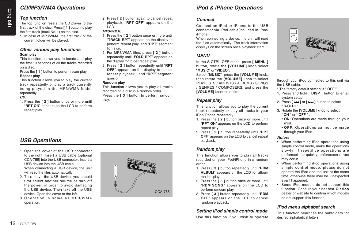 English12 CZ3051.  Open the cover of the  USB  connector to the right. Insert  a USB cable  (optional CCA-755) into the USB connector. Insert a USB device into the USB cable.   When connecting a USB  device, the unit will read the les automatically.2.  To remove  the  USB device, you should first select another source  or turn off the power, in order  to  avoid damaging the USB device. Then  take off the  USB device. Open the cover to the left.3.  Operation is same as  MP3/WMA operation.CD/MP3/WMA OperationsTop functionThe top function resets  the CD player to  the rst track of the disc. Press [ 4 ] button to play the rst track (track No. 1) on the disc.*   In case of MP3/WMA, the rst track of the current folder will be played.Other various play functionsScan playThis function allows you  to  locate and play the rst 10 seconds of all the tracks recorded on a disc.Press the [ 1 ] button to perform scan play.Repeat playThis function allows you  to play the  current track repeatedly or play  a track currently being played in the  MP3/WMA folder repeatedly.CD:1.   Press the [ 2  ] button  once or more until “RPT ON” appears on the LCD to perform repeat play.USB Operations2.   Press [ 2 ] button again to cancel repeat playback, “RPT OFF” appears  on the LCD. MP3/WMA:1.   Press the [ 2 ]  button  once  or more until “TRACK RPT” appears on the display to perform repeat play,  and “RPT”  segment lights on. 2.   For MP3/WMA files, press [  2  ]  button repeatedly until “FOLD  RPT” appears on the display for folder repeat play.3.   Press  [ 2 ] button repeatedly until “RPT OFF” appears on the display to cancel repeat  playback,   and “RPT”  segment goes o. Random playThis function allows you  to play all tracks recorded on a disc in a random order.Press the [ 3  ] button to perform  random play.iPod &amp; iPhone OperationsConnectConnect an iPod or  iPhone to the USB connector via  iPod cable(included in  iPod/iPhone).When connecting a device, the unit will  read the les automatically. The  track information displays on the screen once playback start.MENUIn the S-CTRL OFF mode, press  [ MENU ] button, rotate the  [VOLUME] knob select “MUSIC” or “VIDEO”.Select “MUSIC”, press  the  [VOLUME] knob, then rotate the [VOLUME]  knob to select PLAYLISTS / ARTISTS / ALBUMS / SONGS / GENRES / COMPOSERS,  and press the [VOLUME] knob to conrm.  Repeat playThis function allows you  to play the  current track repeatedly or  play  all tracks in  your iPod/iPhone repeatedly.1.   Press the [ 2  ] button  once or more until “RPT ON” appears on the LCD to perform repeat play.2.   Press [ 2 ]  button repeatedly until “RPT OFF” appears on the LCD to cancel repeat playback. Random playThis function allows you to  play all tracks recorded on your iPod/iPhone  in a random order.1.    Press [  3  ]  button repeatedly until  “RDM ALBUM” appears on the  LCD for album random play.2.   Press the [ 3  ]  button once or more  until “RDM  SONG”  appears on the LCD  to perform random play.3.   Press  [  3  ] button repeatedly until “RDM OFF”  appears  on  the  LCD  to  cancel random playback. Setting iPod simple control modeUse this function if  you wish to  operate through your iPod connected  to this unit via the USB cable.* The factory default setting is “ OFF ”.1.  Press  and hold [ DISP  ]  button to enter system setup. 2.   Press [   ] or [   ] button to select   “ S-CTRL”. 3.   Rotate the [VOLUME] knob to select   “ ON ” or “ OFF ” .  •  ON: Operations  are made through your iPod.  •  OFF: Operations  cannot  be made through your iPod.Notes:•    When performing iPod  operations using simple control mode, make the operations slowly. If repetitive operations  are performed too quickly, unforeseen  errors may occur.•   When performing  iPod  operations using simple control mode, please  do not operate the iPod and the unit at the same time, otherwise there may be  unexpected event happened.•   Some iPod models do not support this function. Consult your  nearest  Clarion dealer or website to conrm which models do not support this function. iPod menu alphabet searchThis function searches the  subfolders for desired alphabetical letters.CCA-755