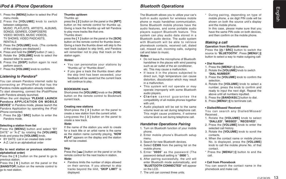 English13CZ3051.   Press the [MENU] button to select the iPod menu mode.2.   Press  the  [VOLUME]  knob  to  switch between categories.   MUSIC: PLAYLISTS, ARTISTS, ALBUMS, SONGS, GENRES, COMPOSERS   VIDEO: MOVIES, MUSIC VIDEOS,  TV SHOWS, VIDEO PADCASTS,  RENTALS3.   Press the [VOLUME] knob. (The contents of the category are displayed.)4.   Press and hold the [DISP] button (1 sec.).5.   Rotate the   [VOLUME] knob to  select the desired letter to search.6.  Press the [DISP] button again  to  next perform search.7.   Press the [VOLUME] knob to conrm.Listening to Pandora ®You can stream Pandora  internet radio by connecting an iPhone/iPod that  has the Pandora mobile application already installed.To start streaming, connect  the  iPod/iPhone with Pandora already launched.When the unit displays  “PLEASE LAUNCH Pandora APPLICATION ON MOBILE DEVICE” in Pandora mode, please launch the Pandora Application by operating  the iPod/iPhone connected.1.  Press  the [  / SRC] button  to enter the Pandora mode.Selecting a station from listPress the [MENU] button and  select “BY DATE” or “A-Z” by  rotating the [VOLUME] knob and press the [VOLUME] knob.•  BY DATE: List in an created date order•  A-Z: List in an alphabetical orderGo to next station  or previous station(an alphabetical order)Press  the  [  5 ] button on the  panel to go to previous station.Press the  [  6 ] button on the panel  or  the [BAND/TOP] button on the remote control to go to next station.Thumbs up/downThumbs up: press the [ 2 ] button on the panel or the [RPT] button on the remote  control for thumbs up. Giving a track the thumbs up will tell Pandora to play more tracks like that one. Thumbs down: press the [ 1 ] button on the panel or the [SCN] button on the remote control for thumbs down. Giving a track the thumbs down will skip to the next track (subject to skip limit), and Pandora will remember not to  play that track  on  the station again.Notes:•    You can  personalize  your stations by “thumbs up” or “thumbs down”.•   If you give  a  track the thumbs  down after the skip limit has  been exceeded, your feedback will be saved but the current track will continue to play.BOOKMARK trackShort-press the [VOLUME] knob or the [RDM] button on the remote  control to Bookmark current track.   Creating new stations Short-press the [  3  ] button on  the panel to create a new station from the current artist. Long-press the [ 3 ] button on the panel to create a new track.Note:If the name of the station you  wish to create for a track title or an artist name is the same as the station name currently playing, “NOW PLAY” appears on the display and the station will not be created.SkipPress the [   ] button on the panel or on the remote control for the next tracks in station.Note:•    Pandora limits the number of skips allowed on their service. If  you  attempt to skip tracks beyond the limit,  “SKIP LIMIT”  is displayed.iPod &amp; iPhone Operations Bluetooth OperationsThe Bluetooth allows you to utilize your car’s built-in audio system for wireless  mobile phone or music handsfree  communication. Some Bluetooth mobile phones  have the audio features, and some  portable audio players support Bluetooth feature.  This system can play audio  data stored in  a Bluetooth audio device. The  audio  system with Bluetooth will be  able to retrieve phonebook contacts, received  call, dialed call, missed call, incoming  calls, outgoing call and listen to music.Notes:•   Do not leave the microphone of Bluetooth  handsfree in the places with wind passing  such as air outlet of the air conditioner,  etc. This may cause a malfunction.•   If  leave it in  the  places subjected to direct sun, high temperature  can cause distortion, discoloration which may  result in a malfunction.•   This  system  will  not  operate  or  may operate improperly with some  Bluetooth audio players.•   Clarion cannot guarantee  the compatibility of all mobile phones together with unit.•   Audio playback  will  be set to the  same volume level as set during telephone call. This might cause problems,  if extreme volume level is set during telephone call.Handsfree Operations Pairing1.   Turn on Bluetooth function of your mobile phone.2.  Enter mobile  phone’s Bluetooth setup menu.3.  Search for new Bluetooth devices.4.   Select  CZ305 from the pairing list  on  the mobile phone.5.   Enter   “0000”  as  the  password  (The password default setting is “ 0000 ”).6. After pairing successfully, the  unit will enter Bluetooth mode automatically, and “BLUETOOTH CONNECTED” will appear on the LCD.7.  The unit can connect three units.*   During pairing,  depending on type of mobile phone, a six digit PIN code will be shown on both  the  source unit’s display and the mobile phone.    In  this case, please make  sure that you have the same PIN code on both devices, and then conrm on the mobile phone. Making a callOperation from Bluetooth menuPress the [  /  SRC] button  to  switch the source to “BLUETOOTH”. Press [MENU/] button to select a way to make outgoing call:• Dial Number1.   Press the [MENU/] button.2.  Rotate the [VOLUME] knob to switch “DIAL NUMBER”.  3.  Press the [VOLUME] knob to conrm the selection.4.  Rotate  the  [VOLUME] knob to select  a number, press the knob  to confirm and ready to input the  next digit. Repeat the above until all numbers inputted.5.  Press the [BAND/AS/ ] button to dial.6.  Press [MENU/] to terminate call.• Dialled/Missed/ ReceivedYou can search any  Dialled/Missed/Received .1.  Rotate  the [VOLUME] knob to  select “DIALLED”, “MISSED” , “RECEIVED”.2.  Press the [VOLUME] knob to  enter the selected call history.3.  Rotate  the [VOLUME] knob to  scroll the contacts.4.   When the  contact name or mobile  phone No. is displayed, press  the [VOLUME]  knob to call the mobile phone No. of that contact.*   Press the  [MENU/] button to  end  the call.• Call from PhonebookYou can search the  contact name in  the phonebook and make call.