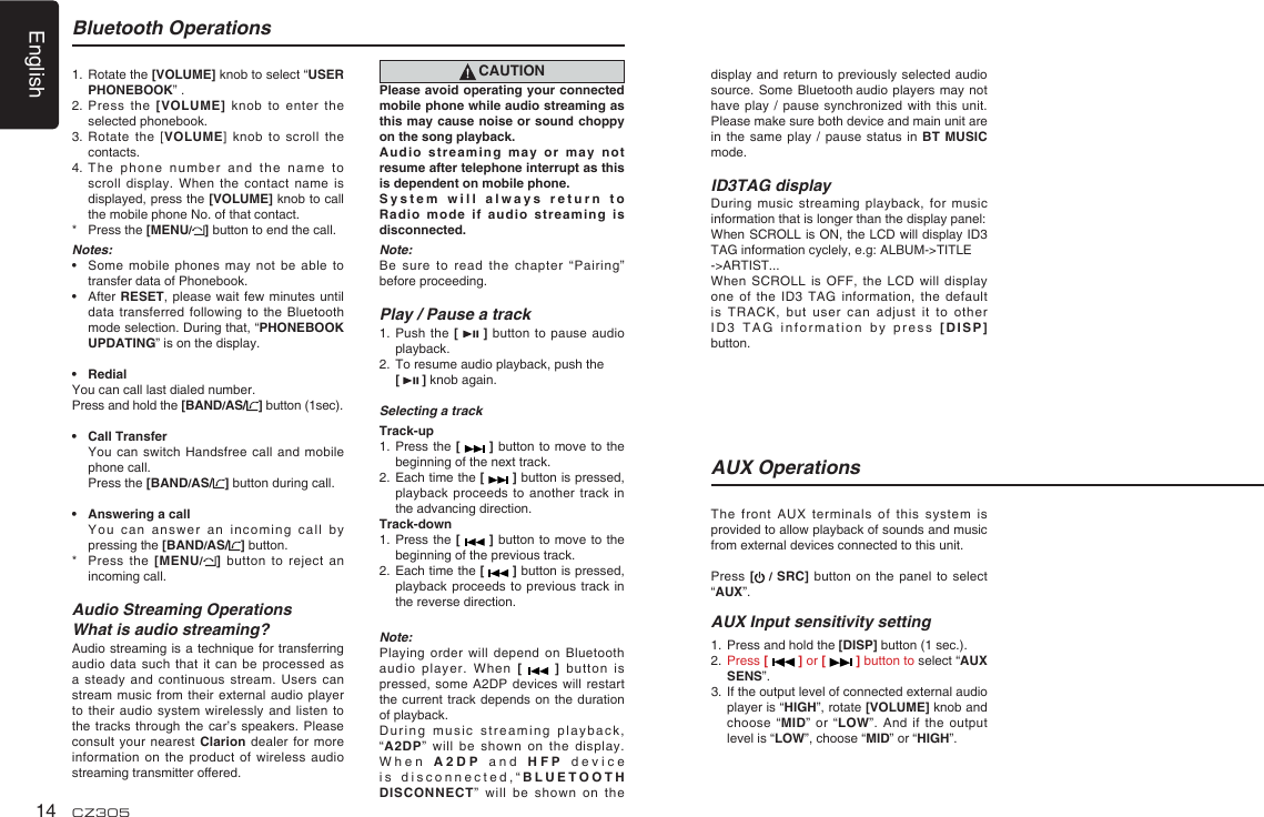 English14 CZ305Bluetooth Operations1.   Rotate the [VOLUME] knob to select “USER PHONEBOOK” .2.  Press  the [VOLUME] knob to  enter  the selected phonebook.3.   Rotate the  [VOLUME] knob to scroll the contacts.4.  The  phone number and the  name to scroll display. When the  contact name is displayed, press the [VOLUME] knob to call the mobile phone No. of that contact.*   Press the [MENU/] button to end the call.Notes:•   Some mobile phones may  not  be able to transfer data of Phonebook.•   After RESET, please wait  few minutes until data transferred following to  the Bluetooth mode selection. During that, “PHONEBOOK UPDATING” is on the display.•  RedialYou can call last dialed number.Press and hold the [BAND/AS/ ] button (1sec).•  Call Transfer   You  can switch Handsfree call  and mobile phone call.  Press the [BAND/AS/ ] button during call.•  Answering a call   You can answer an  incoming call by pressing the [BAND/AS/ ] button.*   Press the [MENU/] button to reject  an incoming call.Audio Streaming OperationsWhat is audio streaming?Audio streaming is a  technique for transferring audio  data  such  that  it can  be processed as a steady and continuous  stream. Users can stream music from their  external audio player to their audio system  wirelessly and listen to the tracks through the  car’s speakers. Please consult your nearest Clarion dealer  for more information on the product  of wireless audio streaming transmitter offered.CAUTIONPlease avoid operating your connected mobile phone while audio streaming as this may cause noise or sound choppy on the song playback.Audio streaming may or  may not resume after telephone interrupt as this is dependent on mobile phone.System will always return  to Radio mode if audio  streaming is disconnected.Note:Be sure to read  the chapter “Pairing” before proceeding.Play / Pause a track1.   Push the [    ] button  to pause audio playback.2.   To resume audio playback, push the  [   ] knob again.Selecting a trackTrack-up1.   Press the  [   ] button to move to the beginning of the next track.2.   Each time the [   ] button is pressed, playback proceeds to another  track in the advancing direction.Track-down1.   Press the  [   ] button to move to the beginning of the previous track.2.   Each time the [   ] button is pressed, playback proceeds to  previous track in the reverse direction.Note:Playing order will depend  on Bluetooth audio player. When [    ]   button is pressed, some A2DP devices will restart the current track depends  on the duration of playback.During music streaming playback, “A2DP” will be shown  on the display. When A2DP and  H F P  device is disconnected,“BLUETOOTH DISCONNECT” will be shown  on the display and return to  previously selected audio source. Some Bluetooth audio  players  may not have play / pause  synchronized with this  unit. Please make sure both device and main unit are in the same play  / pause status in BT MUSIC mode.ID3TAG displayDuring music streaming playback,  for music information that is longer than the display panel:When SCROLL is ON, the LCD will display ID3 TAG information cyclely, e.g: ALBUM-&gt;TITLE-&gt;ARTIST...When SCROLL is OFF,  the LCD will  display one of the ID3  TAG information, the default is TRACK, but user  can adjust it  to  other ID3 TAG information by  press  [DISP] button.The front AUX terminals  of this system  is provided to allow playback of sounds and music from external devices connected to this unit.Press [ /  SRC] button on the  panel  to select “AUX”.AUX Input sensitivity setting1.  Press and hold the [DISP] button (1 sec.).2.   Press [   ] or [   ] button to select “AUX SENS”.3.   If the output level of connected external audio player is “HIGH”, rotate [VOLUME] knob and choose “MID” or “LOW”. And if the output level is “LOW”, choose “MID” or “HIGH”.AUX Operations