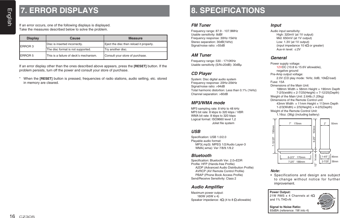 English16 CZ3057. ERROR DISPLAYSDisplay Cause MeasureERROR 3 Disc is inserted incorrectly. Eject the disc then reload it properly.The disc format is not supported. Try another disc.ERROR 5 This is a failure of deck’s mechanism. Consult your store of purchase.If an error occurs, one of the following displays is displayed. Take the measures described below to solve the problem.If an error display other than the ones described above appears, press the [RESET] button. If the problem persists, turn off the power and consult your store of purchase.*   When the [RESET] button is pressed, frequencies of radio stations, audio setting, etc. stored in memory are cleared.8. SPECIFICATIONSFM TunerFrequency range: 87.9 - 107.9MHzUsable sensitivity: 8dBfFrequency response: 30Hz-15kHzStereo separation: 30dB(1kHz)Signal/noise ratio: &gt;55dBAM TunerFrequency range: 530 - 1710KHzUsable sensitivity (S/N=20dB): 30dBμCD PlayerSystem: Disc digital audio systemFrequency response: 20Hz-20kHzSignal/noise ratio: &gt;94dBTotal harmonic distortion: Less than 0.1% (1kHz)Channel separation: &gt;60dBMP3/WMA modeMP3 sampling rate: 8 kHz to 48 kHzMP3 bit rate: 8 kbps to 320 kbps / VBRWMA bit rate: 8 kbps to 320 kbpsLogical format: ISO9660 level 1,2                          Joliet le systemUSBSpecication: USB 1.0/2.0Playable audio format:   MP3(.mp3): MPEG 1/2/Audio Layer-3   WMA(.wma): Ver 7/8/9.1/9.2BluetoothSpecication: Bluetooth Ver. 2.0+EDRProle: HFP (Hands-free Prole)    A2DP (Advanced Audio Distribution Prole)   AVRCP (AV Remote Control Prole)   PBAP (Phone Book Access Prole)Send/Receive Sensitivity: Class 2Audio AmplierMaximum power output:   180W (45W x 4)Speaker impedance: 4  (4 to 8   allowable)InputAudio input sensitivity:   High: 320mV (at 1V output)   Mid: 650mV (at 1V output)   Low: 1.3V (at 1V output)   (input impedance 10 k  or greater)   Aux-in level: ≤2VGeneralPower supply voltage:    12VDC (10.8 to 15.6V allowable),    negative groundPre-Amp output voltage:    2.0V (CD play mode: 1kHz, 0dB, 10k  load) Fuse: 15ADimensions of the Main Unit:     188mm Width × 58mm Height × 190mm Depth 7-2/5(width) × 2-7/25(Height) × 7-12/25(Depth)Weight of the Main Unit: 2.64lb.(1.20kg) Dimensions of the Remote Control unit:    43mm Width  × 11mm Height × 113mm Depth   1-2/3(Width) × 2/5(Height) × 4-2/5(Depth)Weight of the Remote Control Unit:   1.16oz. (36g) (including battery)Note:•    Specifications  and design are  subject to change without notice  for further improvement.Power Output:21W RMS x 4 Channels at 4  and 1% THD+NSignal to Noise Ratio:93dBA (reference: 1W into 4)6-2/3”   170mm7-2/5”   188mm2-7/25”    58mm6-2/5”    163mm1/2”   14 m1-4/5”      46mm2”        50mm  7”    178mm7-12/25”    190mmm