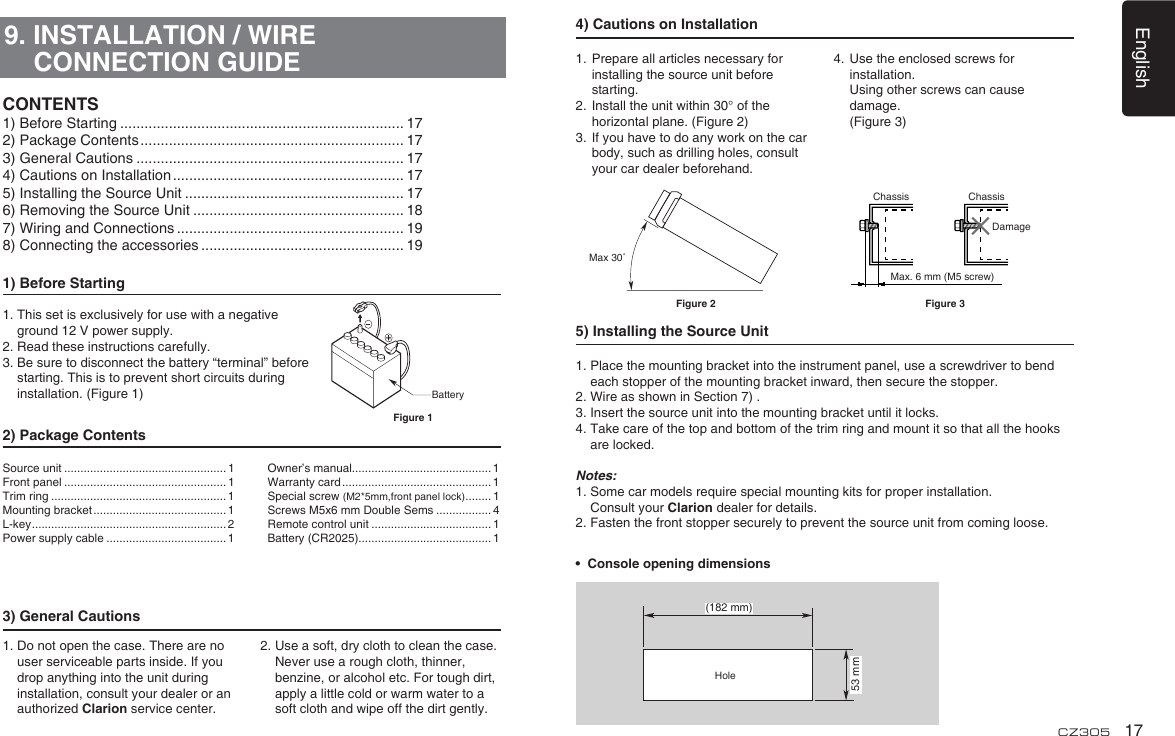 English17CZ3059. INSTALLATION / WIRE CONNECTION GUIDE1) Before Starting1.  This set is exclusively for use with a negative ground 12 V power supply.2. Read these instructions carefully.3.  Be sure to disconnect the battery “terminal” before starting. This is to prevent short circuits during installation. (Figure 1)2) Package Contents3) General Cautions1.  Do not open the case. There are no user serviceable parts inside. If you drop anything into the unit during    installation, consult your dealer or an authorized Clarion service center.2.  Use a soft, dry cloth to clean the case.  Never use a rough cloth, thinner, benzine, or alcohol etc. For tough dirt,  apply a little cold or warm water to a soft cloth and wipe off the dirt gently.CONTENTS1) Before Starting ...................................................................... 172) Package Contents ................................................................. 173) General Cautions .................................................................. 174) Cautions on Installation ......................................................... 175) Installing the Source Unit ...................................................... 176) Removing the Source Unit .................................................... 187) Wiring and Connections ........................................................ 198) Connecting the accessories .................................................. 19BatteryFigure 1Source unit .................................................. 1Front panel .................................................. 1Trim ring ...................................................... 1Mounting bracket ......................................... 1L-key ............................................................ 2Power supply cable ..................................... 1Owner’s manual........................................... 1Warranty card .............................................. 1Special screw (M2*5mm,front panel lock) ........ 1Screws M5x6 mm Double Sems ................. 4Remote control unit ..................................... 1Battery (CR2025)......................................... 14) Cautions on Installation1.  Prepare all articles necessary for installing the source unit before starting.2.  Install the unit within 30° of the horizontal plane. (Figure 2)3.  If you have to do any work on the car body, such as drilling holes, consult your car dealer beforehand.4.  Use the enclosed screws for installation.    Using other screws can cause damage.   (Figure 3)5) Installing the Source Unit1.  Place the mounting bracket into the instrument panel, use a screwdriver to bend each stopper of the mounting bracket inward, then secure the stopper.2. Wire as shown in Section 7) .3. Insert the source unit into the mounting bracket until it locks.4.  Take care of the top and bottom of the trim ring and mount it so that all the hooks are locked.Notes:1.  Some car models require special mounting kits for proper installation.   Consult your Clarion dealer for details.2. Fasten the front stopper securely to prevent the source unit from coming loose.•  Console opening dimensions(182 mm)53 mmHoleMax 30˚Chassis ChassisDamageMax. 6 mm (M5 screw)Figure 2 Figure 3