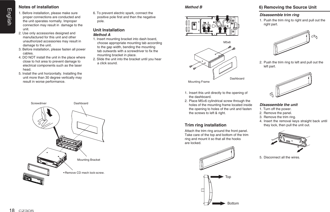 English18 CZ3051. Before installation, please make sure proper connections are conducted and the unit operates normally. Improper connection may result in  damage to the unit.2. Use only accessories designed and manufactured for this unit and other unauthorized accessories may result in damage to the unit.3. Before installation, please fasten all power cables.4. DO NOT install the unit in the place where close to hot area to prevent damage to electrical components such as the laser head. 5. Install the unit horizontally. Installing the unit more than 30 degree vertically may result in worse performance.6. To prevent electric spark, connect the positive pole rst and then the negative pole.Unit InstallationMethod A1. Insert mounting bracket into dash board, choose appropriate mounting tab according to the gap width, bending the mounting tab outwards with a screwdriver to x the mounting bracket in place. 2. Slide the unit into the bracket until you hear a click sound.Disassemble trim ring1.  Push the trim ring to right and pull out the right part.               2.  Push the trim ring to left and pull out the left part.           Disassemble the unit1. Turn off the power.2.  Remove the panel. 3.  Remove the trim ring.4.   Insert the removal keys straight back until they lock, then pull the unit out. 5.  Disconnect all the wires.Method B 6) Removing the Source UnitMounting FrameDashboardM5x61.  Insert this unit directly to the opening of the dashboard.2.   Place M5×6 cylindrical screw through the holes of the mounting frame located inside the opening to holes of the unit and fasten the screws to left &amp; right.Trim ring installationAttach the trim ring around the front panel.Take care of the top and bottom of the trim ring and mount it so that all the hooks are locked.TopBottomNotes of installationDashboardMounting BracketScrewdriver• Remove CD mech lock-screw.