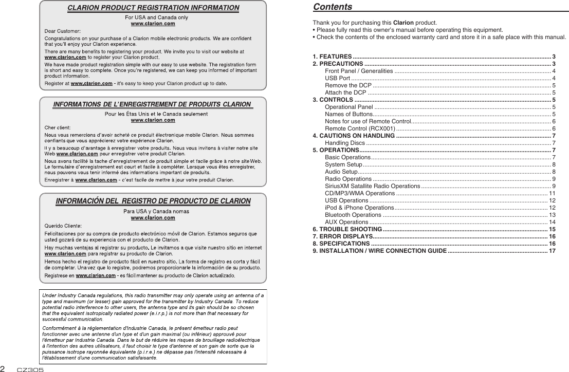 English2CZ305Thank you for purchasing this Clarion product.• Please fully read this owner’s manual before operating this equipment.• Check the contents of the enclosed warranty card and store it in a safe place with this manual.Contents1. FEATURES ....................................................................................................................... 32. PRECAUTIONS ................................................................................................................ 3Front Panel / Generalities .............................................................................................. 4USB Port ........................................................................................................................ 4Remove the DCP ........................................................................................................... 5Attach the DCP .............................................................................................................. 53. CONTROLS ...................................................................................................................... 5Operational Panel .......................................................................................................... 5Names of Buttons ........................................................................................................... 5Notes for use of Remote Control .................................................................................... 6Remote Control (RCX001) ............................................................................................. 64. CAUTIONS ON HANDLING ............................................................................................. 7Handling Discs ............................................................................................................... 75. OPERATIONS ................................................................................................................... 7Basic Operations ............................................................................................................ 7System Setup ................................................................................................................. 8Audio Setup .................................................................................................................... 8Radio Operations ........................................................................................................... 9SiriusXM Satallite Radio Operations .............................................................................. 9CD/MP3/WMA Operations ........................................................................................... 11USB Operations ........................................................................................................... 12iPod &amp; iPhone Operations ............................................................................................ 12Bluetooth Operations ................................................................................................... 13AUX Operations ........................................................................................................... 146. TROUBLE SHOOTING ................................................................................................... 157. ERROR DISPLAYS......................................................................................................... 168. SPECIFICATIONS .......................................................................................................... 169. INSTALLATION / WIRE CONNECTION GUIDE ............................................................ 17