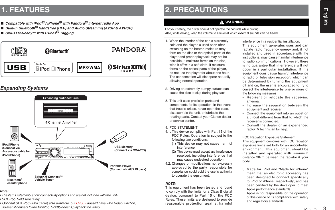 English3CZ3054 Channel AmplierExpanding audio features1. FEATURESNote:• The items listed only show connectivity options and are not included with the unit.• CCA-755: Sold separately.•Optional CCA-750 (iPod cable) also available, but CZ305 doesn&apos;t have iPod Video function, so even if connect to the Monitor,  CZ205 doesn&apos;t playback the video.Expanding Systems2. PRECAUTIONSFor your safety, the driver should not operate the controls while driving. Also, while driving, keep the volume to a level at which external sounds can be heard.1.   When the interior of the car is extremely cold and the player is used soon after switching on the heater, moisture may form on the disc or the optical parts of the player and proper playback may not be possible. If moisture forms on the disc, wipe it off with a soft cloth. If moisture forms on the optical parts of the player, do not use the player for about one hour. The condensation will disappear naturally allowing normal operation.2.   Driving on extremely bumpy surface can cause the disc to skip during playback.3.   This unit uses precision parts and components for its operation. In the event that trouble arises, never open the case, disassemble the unit, or lubricate the rotating parts. Contact your Clarion dealer or service center.4.   FCC STATEMENT4.1.  This device complies with Part 15 of the FCC Rules. Operation is  subject to the following two conditions:    (1)  This device may not  cause harmful interference.    (2)   This device must accept any interference received, including interference that may cause undesired operation.4.2.  Changes or modications not expressly approved by the party  responsible for compliance could void the user’s authority to operate the equipment.NOTE: This equipment has been  tested and found to comply with the limits for a Class B digital device,  pursuant  to  Part  15  of  the  FCC Rules. These limits are  designed to provide reasonable protection against harmful WARNINGinterference in a residential installation.This equipment generates uses  and can radiate radio frequency energy  and, if not installed and used in  accordance with the instructions, may cause harmful interference to radio communications. However,  there is no guarantee that  interference will not occur in a particular  installation. If this equipment does cause harmful  interference to radio or television  reception, which can be determined by turning  the equipment off and on, the  user  is encouraged to  try  to correct the interference by  one or more of the following measures:•   Reorient or relocate the  receiving antenna.•   Increase the separation between  the equipment and receiver.•   Connect the  equipment  into an outlet  on a circuit different from  that to which the receiver is connected.•   Consult  the  dealer or an  experienced radio/TV technician for help.FCC Radiation Exposure StatementThis equipment complies with FCC radiation exposure limits set forth  for an uncontrolled environment. This equipment should be installed and operated with  minimum distance 20cm between the  radiator &amp; your body5.   Made for iPod and “Made  for iPhone” mean that an electronic  accessory has been designed to connect  specifically to iPod or iPhone,  respectively,  and has been certified by the  developer  to meet Apple performance standards.    Apple is not responsible for the operation of this device or its compliance with safety and regulatory standards. Portable Player(Connect via AUX IN Jack)USB Memory(Connect via CCA-755)iPod/iPhone(Connect via Accessory cable for iPod/iPhone)  Compatible with iPod ® / iPhone® with Pandora® internet radio App  Built-in Bluetooth® Handsfree (HFP) and Audio Streaming (A2DP &amp; AVRCP)  SiriusXM-Ready™ with iTunes® TaggingBluetooth®cellular phoneSiriusXM-Connect™ Vehicle Tuner