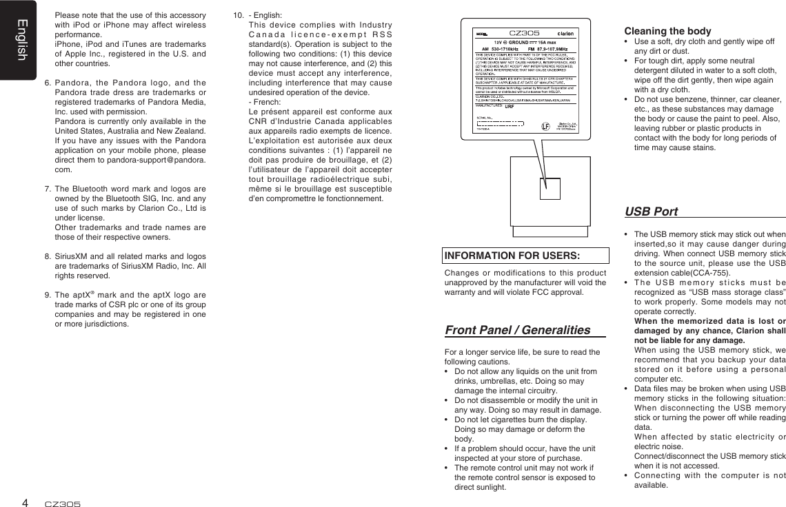 English4CZ305USB Port•   The USB memory stick may stick out when inserted,so it may cause  danger during driving. When connect  USB memory stick to the source unit,  please use the  USB extension cable(CCA-755).•   T h e   U S B   me m o r y   st i c k s   mu s t   b e recognized as “USB  mass  storage class” to  work  properly.  Some models may not operate correctly.   When the memorized data is lost  or damaged by any chance,  Clarion shall not be liable for any damage.   When using  the  USB  memory stick,  we recommend that you backup  your  data stored on it before  using  a personal computer etc.•   Data les may be broken when using USB memory sticks in the  following situation: When disconnecting the USB  memory stick or turning the power off while reading data.   When affected  by  static electricity or electric noise.   Connect/disconnect the USB memory stick when it is not accessed.•    Connecting with the  computer is not available.Front Panel / GeneralitiesFor a longer service life, be sure to read the following cautions.•  Do not allow any liquids on the unit from drinks, umbrellas, etc. Doing so may damage the internal circuitry.•  Do not disassemble or modify the unit in any way. Doing so may result in damage.•  Do not let cigarettes burn the display. Doing so may damage or deform the body.•  If a problem should occur, have the unit inspected at your store of purchase.•  The remote control unit may not work if the remote control sensor is exposed to direct sunlight.INFORMATION FOR USERS:Changes or modifications to  this product unapproved by the manufacturer will void the warranty and will violate FCC approval.Cleaning the body•  Use a soft, dry cloth and gently wipe off any dirt or dust. •  For tough dirt, apply some neutral detergent diluted in water to a soft cloth, wipe off the dirt gently, then wipe again with a dry cloth. •  Do not use benzene, thinner, car cleaner, etc., as these substances may damage the body or cause the paint to peel. Also, leaving rubber or plastic products in contact with the body for long periods of time may cause stains.   Please note that the use of this accessory with iPod or iPhone  may affect wireless performance.   iPhone, iPod  and  iTunes are trademarks of Apple Inc., registered  in the U.S.  and other countries.6.  Pandora, the Pandora logo,  and  the Pandora trade dress are  trademarks or registered trademarks of Pandora Media, Inc. used with permission.   Pandora  is  currently only available  in  the United States, Australia and New Zealand.   If you have any  issues with the Pandora application on your mobile  phone, please direct them to pandora-support@pandora.com.7.  The Bluetooth  word mark and logos  are owned by the Bluetooth SIG, Inc. and any use of such marks  by Clarion Co., Ltd  is under license.   Other  trademarks and trade names  are those of their respective owners.8.   SiriusXM  and all related marks  and logos are trademarks of SiriusXM Radio, Inc. All rights reserved.9.   The  aptX®  mark  and the aptX  logo are trade marks of CSR plc or one of its group companies and may be  registered in one or more jurisdictions.10.   - English:      This device  complies with Industry Canada licence-exempt RSS standard(s). Operation is subject  to the following two conditions: (1)  this device may not cause interference, and (2) this device must accept any  interference, including interference that may  cause undesired operation of the device.    - French:     Le présent appareil est  conforme  aux CNR d’Industrie Canada applicables aux appareils radio exempts de licence. L’exploitation est autorisée aux deux conditions suivantes : (1)  l’appareil ne doit pas produire  de  brouillage, et (2) l’utilisateur de l’appareil  doit accepter tout brouillage radioélectrique subi, même si le brouillage  est susceptible d’en compromettre le fonctionnement.