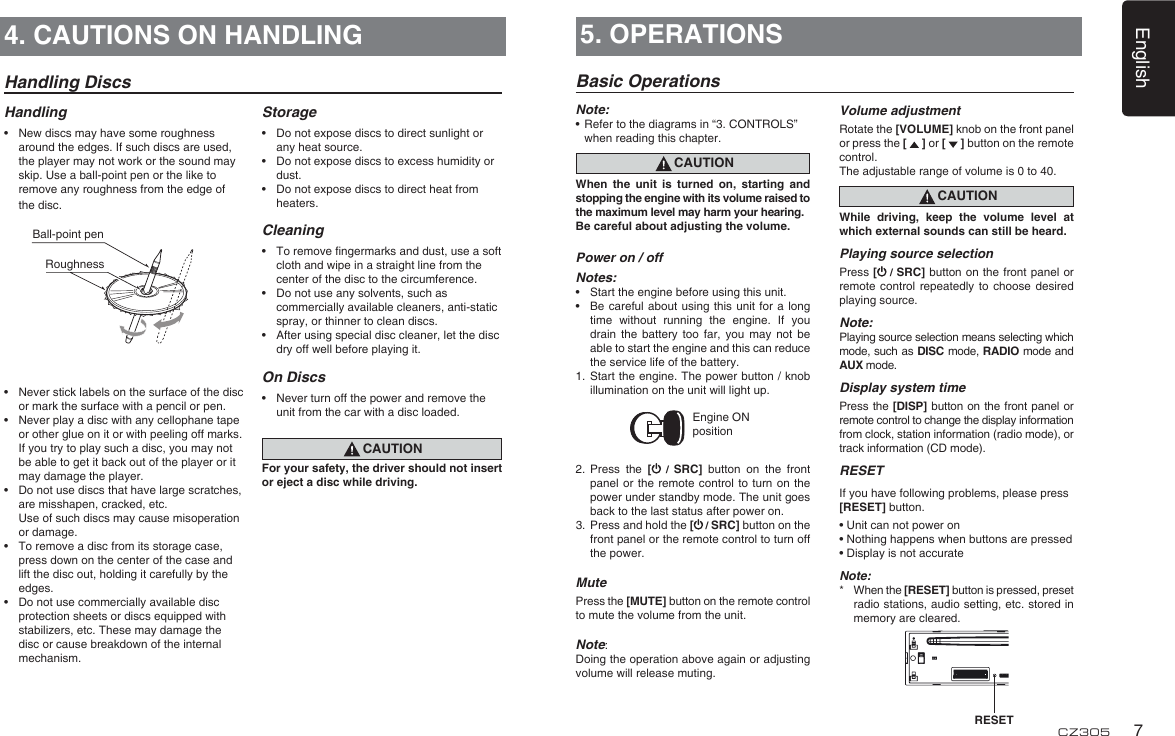 English7CZ305Handling DiscsHandling•  New discs may have some roughness around the edges. If such discs are used, the player may not work or the sound may skip. Use a ball-point pen or the like to remove any roughness from the edge of the disc.•  Never stick labels on the surface of the disc or mark the surface with a pencil or pen.•  Never play a disc with any cellophane tape or other glue on it or with peeling off marks. If you try to play such a disc, you may not be able to get it back out of the player or it may damage the player.•  Do not use discs that have large scratches, are misshapen, cracked, etc.   Use of such discs may cause misoperation or damage.•  To remove a disc from its storage case, press down on the center of the case and lift the disc out, holding it carefully by the edges.•  Do not use commercially available disc protection sheets or discs equipped with stabilizers, etc. These may damage the disc or cause breakdown of the internal mechanism.Storage•  Do not expose discs to direct sunlight or any heat source.•  Do not expose discs to excess humidity or dust.•  Do not expose discs to direct heat from heaters.Cleaning•  To remove ngermarks and dust, use a soft cloth and wipe in a straight line from the center of the disc to the circumference.•  Do not use any solvents, such as commercially available cleaners, anti-static spray, or thinner to clean discs.•  After using special disc cleaner, let the disc dry off well before playing it.On Discs•  Never turn off the power and remove the unit from the car with a disc loaded.CAUTIONFor your safety, the driver should not insert or eject a disc while driving.Ball-point pen Roughness4. CAUTIONS ON HANDLING 5. OPERATIONSBasic OperationsNote:•   Refer to the diagrams in “3. CONTROLS” when reading this chapter.CAUTIONWhen  the  unit  is  turned  on,  starting  and stopping the engine with its volume raised to the maximum level may harm your hearing. Be careful about adjusting the volume.Power on / offNotes:•  Start the engine before using this unit.•  Be careful about using  this  unit for a  long time  without  running  the  engine.  If  you drain  the  battery  too  far,  you  may  not  be able to start the engine and this can reduce the service life of the battery.1.  Start the engine. The power button / knob illumination on the unit will light up.Engine ON position2.  Press  the  [  /  SRC]  button  on  the  front panel or the  remote  control to turn  on the power under standby mode. The unit goes back to the last status after power on.3.  Press and hold the [ / SRC] button on the front panel or the remote control to turn off the power.MutePress the [MUTE] button on the remote control to mute the volume from the unit.Note: Doing the operation above again or adjusting volume will release muting.Volume adjustmentRotate the [VOLUME] knob on the front panel or press the [   ] or [   ] button on the remote control.The adjustable range of volume is 0 to 40.CAUTIONWhile  driving,  keep  the  volume  level  at which external sounds can still be heard.Playing source selectionPress [ / SRC] button on the front panel  or remote control  repeatedly  to  choose  desired playing source.Note:Playing source selection means selecting which mode, such as DISC mode, RADIO mode and AUX mode.Display system timePress the [DISP] button on the front panel or remote control to change the display information from clock, station information (radio mode), or track information (CD mode).RESETIf you have following problems, please press [RESET] button.• Unit can not power on• Nothing happens when buttons are pressed• Display is not accurateNote:*   When the [RESET] button is pressed, preset radio stations, audio setting, etc. stored in memory are cleared. RESET