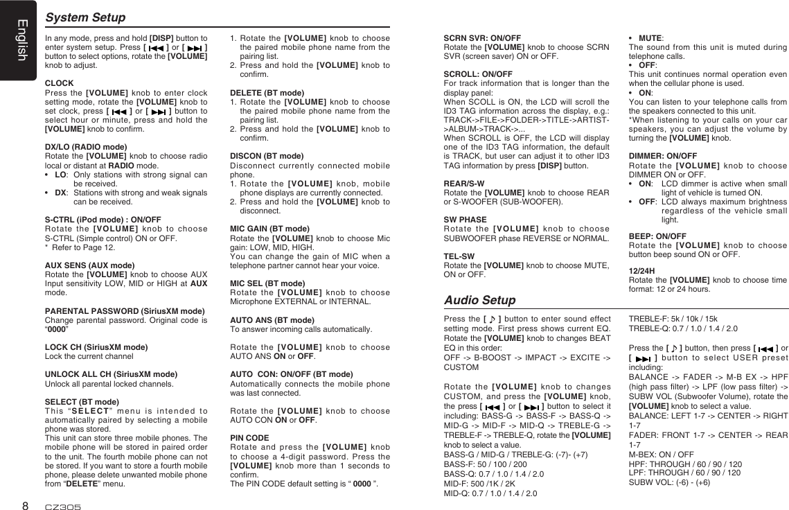 English8CZ305System Setup1.   Rotate the [VOLUME] knob to  choose the paired mobile phone  name from the pairing list.2.   Press and hold the [VOLUME]  knob  to conrm.DELETE (BT mode)1.   Rotate the [VOLUME] knob to  choose the paired mobile phone  name from the pairing list.2.   Press and hold the [VOLUME]  knob  to conrm. DISCON (BT mode)Disconnect currently connected mobile phone.1.   Rotate  the  [VOLUME]  knob,  mobile phone displays are currently connected.2.   Press and hold the [VOLUME]  knob  to disconnect.MIC GAIN (BT mode)Rotate the [VOLUME] knob  to choose Mic gain: LOW, MID, HIGH.You can change the  gain of MIC  when  a telephone partner cannot hear your voice.MIC SEL (BT mode)Rotate the [VOLUME] knob  to choose Microphone EXTERNAL or INTERNAL.AUTO ANS (BT mode)To answer incoming calls automatically.Rotate the [VOLUME] knob  to choose  AUTO ANS ON or OFF.AUTO  CON: ON/OFF (BT mode)Automatically connects the mobile  phone was last connected.Rotate the [VOLUME] knob  to choose  AUTO CON ON or OFF.PIN CODE Rotate and press the  [VOLUME]  knob to choose a 4-digit  password. Press the [VOLUME] knob more than  1 seconds to conrm.The PIN CODE default setting is “ 0000 ”.In any mode, press and hold [DISP] button to enter system setup. Press [   ] or [   ] button to select options, rotate the [VOLUME] knob to adjust.CLOCKPress the [VOLUME] knob  to enter clock setting mode, rotate the  [VOLUME] knob to set clock, press [   ]  or  [   ] button to select hour or minute,  press and hold the [VOLUME] knob to conrm.DX/LO (RADIO mode)Rotate the [VOLUME]  knob  to choose radio local or distant at RADIO mode.•  LO:  Only  stations with strong signal can be received.•  DX:  Stations with strong and weak signals can be received.S-CTRL (iPod mode) : ON/OFFRotate  the  [VOLUME]  knob  to  choose S-CTRL (Simple control) ON or OFF.*  Refer to Page 12.AUX SENS (AUX mode)Rotate the [VOLUME] knob  to choose AUX Input sensitivity LOW, MID  or HIGH at AUX mode.PARENTAL PASSWORD (SiriusXM mode)Change parental password. Original  code is “0000”LOCK CH (SiriusXM mode)Lock the current channelUNLOCK ALL CH (SiriusXM mode)Unlock all parental locked channels.SELECT (BT mode)This “SELECT” menu is  intended to automatically paired by selecting  a mobile phone was stored.This unit can store three mobile phones. The mobile phone will be  stored in paired order to the unit. The  fourth  mobile phone can  not be stored. If you want to store a fourth mobile phone, please delete unwanted mobile phone from “DELETE” menu.Press the [   ] button  to enter sound effect setting mode. First press  shows current EQ. Rotate the [VOLUME] knob to changes BEAT EQ in this order:OFF -&gt; B-BOOST -&gt;  IMPACT -&gt; EXCITE  -&gt; CUSTOMRotate the [VOLUME] knob  to changes CUSTOM, and press  the  [VOLUME]  knob, the press [   ]  or [   ] button  to  select it including: BASS-G -&gt; BASS-F  -&gt; BASS-Q -&gt; MID-G -&gt; MID-F -&gt;  MID-Q -&gt; TREBLE-G -&gt; TREBLE-F -&gt; TREBLE-Q, rotate the [VOLUME] knob to select a value.BASS-G / MID-G / TREBLE-G: (-7)- (+7)BASS-F: 50 / 100 / 200BASS-Q: 0.7 / 1.0 / 1.4 / 2.0MID-F: 500 /1K / 2KMID-Q: 0.7 / 1.0 / 1.4 / 2.0Audio SetupTREBLE-F: 5k / 10k / 15kTREBLE-Q: 0.7 / 1.0 / 1.4 / 2.0Press the [   ] button, then press [   ] or [    ] button to select  USER preset including:BALANCE -&gt; FADER -&gt;  M-B EX -&gt; HPF (high pass lter)  -&gt;  LPF (low pass  lter) -&gt; SUBW VOL (Subwoofer Volume), rotate the [VOLUME] knob to select a value.BALANCE: LEFT 1-7 -&gt; CENTER -&gt; RIGHT 1-7FADER:  FRONT  1-7  -&gt; CENTER -&gt;  REAR 1-7M-BEX: ON / OFFHPF: THROUGH / 60 / 90 / 120LPF: THROUGH / 60 / 90 / 120SUBW VOL: (-6) - (+6)SCRN SVR: ON/OFFRotate the [VOLUME] knob to choose SCRN SVR (screen saver) ON or OFF.SCROLL: ON/OFFFor track information that  is longer than the display panel:When SCOLL is ON,  the LCD will  scroll  the ID3 TAG information across  the display, e.g.: TRACK-&gt;FILE-&gt;FOLDER-&gt;TITLE-&gt;ARTIST-&gt;ALBUM-&gt;TRACK-&gt;...When SCROLL is OFF, the  LCD will display one of the ID3  TAG information, the default is TRACK, but user  can adjust it to  other ID3 TAG information by press [DISP] button.REAR/S-WRotate the [VOLUME] knob  to choose REAR or S-WOOFER (SUB-WOOFER).SW PHASERotate the [VOLUME]  knob  to choose SUBWOOFER phase REVERSE or NORMAL.TEL-SWRotate the [VOLUME] knob to choose MUTE, ON or OFF. •  MUTE: The sound from this  unit is muted  during telephone calls. •  OFF: This unit continues normal  operation even when the cellular phone is used. •  ON: You can listen  to  your telephone calls  from the speakers connected to this unit. *When listening to your  calls  on your car speakers, you can adjust  the volume by turning the [VOLUME] knob. DIMMER: ON/OFFRotate the [VOLUME] knob to  choose DIMMER ON or OFF.•  ON:   LCD dimmer is  active when small light of vehicle is turned ON.•  OFF:   LCD  always  maximum brightness regardless of the vehicle  small light.BEEP: ON/OFFRotate the [VOLUME] knob to  choose button beep sound ON or OFF.12/24HRotate the [VOLUME] knob to choose  time format: 12 or 24 hours.