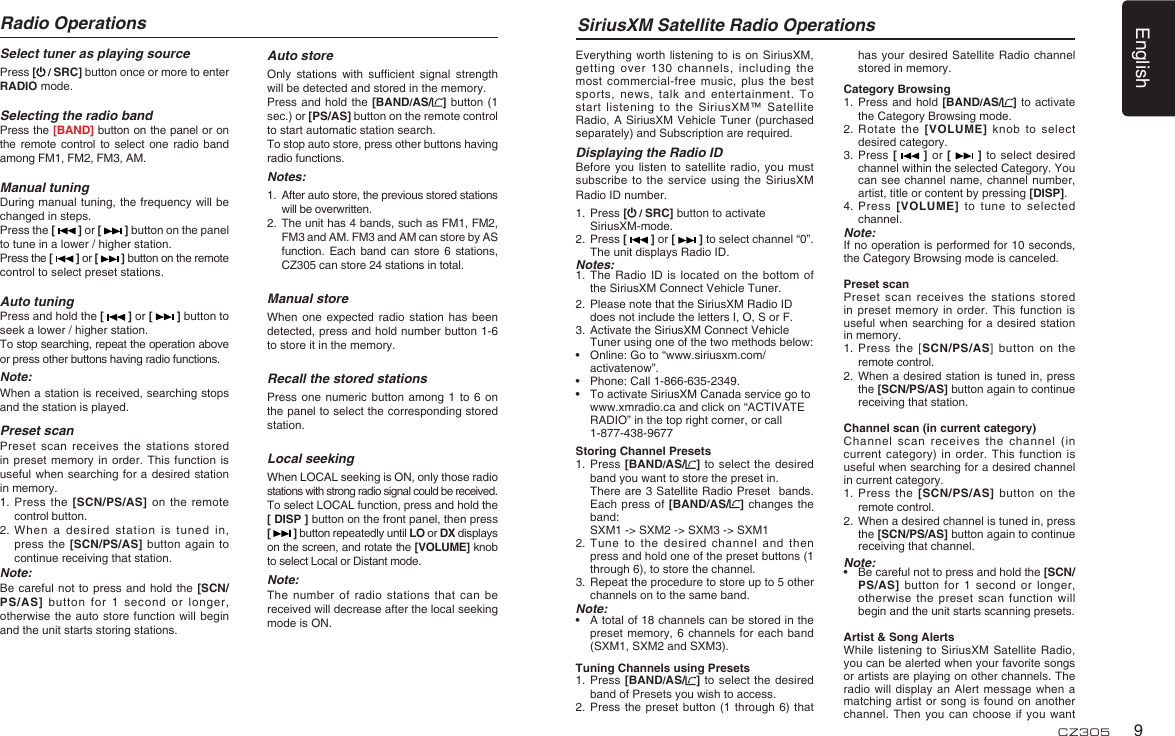 English9CZ305Select tuner as playing sourcePress [ / SRC] button once or more to enter RADIO mode.Selecting the radio bandPress the [BAND] button on the panel or on the remote control to  select  one  radio  band among FM1, FM2, FM3, AM.Manual tuningDuring manual tuning, the frequency will be changed in steps.Press the [   ] or [   ] button on the panel to tune in a lower / higher station.Press the [   ] or [   ] button on the remote control to select preset stations.Auto tuningPress and hold the [   ] or [   ] button to seek a lower / higher station.To stop searching, repeat the operation above or press other buttons having radio functions.Note:When a station is received, searching stops and the station is played.Preset scanPreset scan receives the  stations stored in preset memory in  order. This function  is useful when searching for  a desired station in memory.1.  Press the [SCN/PS/AS] on  the remote control button.2.  When a desired station is tuned in, press the [SCN/PS/AS] button  again to continue receiving that station.Note: Be careful  not to press and  hold the [SCN/PS/AS] button for 1  second or longer, otherwise the auto store  function will begin and the unit starts storing stations.Radio OperationsAuto storeOnly  stations  with  sufcient  signal  strength will be detected and stored in the memory.Press and hold  the [BAND/AS/ ] button  (1 sec.) or [PS/AS] button on the remote control to start automatic station search.To stop auto store, press other buttons having radio functions.Notes:1.   After auto store, the previous stored stations will be overwritten.2.   The unit has 4 bands, such as FM1, FM2, FM3 and AM. FM3 and AM can store by AS function. Each  band  can store  6  stations, CZ305 can store 24 stations in total.Manual storeWhen  one  expected  radio  station  has  been detected, press and hold number button 1-6 to store it in the memory.Recall the stored stationsPress one  numeric  button among  1  to 6  on the panel to select the corresponding stored station.Local seekingWhen LOCAL seeking is ON, only those radio stations with strong radio signal could be received.To select LOCAL function, press and hold the [ DISP ] button on the front panel, then press [   ] button repeatedly until LO or DX displays on the screen, and rotate the [VOLUME] knob to select Local or Distant mode.Note:The number of radio  stations that can be received will decrease after the local seeking mode is ON.SiriusXM Satellite Radio OperationsEverything worth listening to  is on SiriusXM, getting over 130 channels,  including the most commercial-free music, plus  the best sports, news, talk and  entertainment.  To start listening to the  SiriusXM™ Satellite Radio, A SiriusXM Vehicle  Tuner (purchased separately) and Subscription are required. Displaying the Radio IDBefore you  listen to  satellite radio, you  must subscribe to the service  using the SiriusXM Radio ID number. 1.   Press [ / SRC] button to activate SiriusXM-mode.2.   Press [   ] or [   ] to select channel “0”.  The unit displays Radio ID.Notes:1.  The Radio  ID  is located on  the  bottom of the SiriusXM Connect Vehicle Tuner.2.   Please note that the SiriusXM Radio ID does not include the letters I, O, S or F.3.   Activate the SiriusXM Connect Vehicle Tuner using one of the two methods below: •   Online: Go to “www.siriusxm.com/activatenow”. •   Phone: Call 1-866-635-2349. •   To activate SiriusXM Canada service go to www.xmradio.ca and click on “ACTIVATE RADIO” in the top right corner, or call 1-877-438-9677Storing Channel Presets1.   Press  [BAND/AS/ ] to select  the  desired band you want to store the preset in.   There are 3 Satellite Radio Preset  bands.   Each press of [BAND/AS/ ]  changes the band:   SXM1 -&gt; SXM2 -&gt; SXM3 -&gt; SXM12.  Tune to  the desired channel and  then press and hold one of the preset buttons (1 through 6), to store the channel. 3.   Repeat the procedure to store up to 5 other channels on to the same band.Note:•    A total of 18 channels can be stored in the preset memory, 6  channels  for each band (SXM1, SXM2 and SXM3).Tuning Channels using Presets1.   Press  [BAND/AS/ ] to select  the  desired band of Presets you wish to access.2.  Press the preset button  (1  through 6) that has your desired Satellite  Radio  channel stored in memory.Category Browsing1.   Press and hold [BAND/AS/ ] to  activate the Category Browsing mode.2.  Rotate  the [VOLUME] knob to  select desired category.3.   Press [   ]  or  [   ] to select  desired channel within the selected Category. You can see channel name,  channel  number, artist, title or content by pressing [DISP].4.   Press  [VOLUME]  to  tune  to  selected channel.Note:If no operation is performed for 10 seconds, the Category Browsing mode is canceled.Preset scanPreset scan receives the  stations stored in preset memory in  order. This function  is useful when searching for  a desired station in memory.1.  Press the  [SCN/PS/AS]  button  on  the remote control.2.   When a desired station is tuned in, press the [SCN/PS/AS] button again to continue receiving that station.Channel scan (in current category)Channel scan receives the  channel (in current category) in order.  This function is useful when searching for a desired channel in current category.1.  Press the  [SCN/PS/AS]  button on  the remote control.2.   When a desired channel is tuned in, press the [SCN/PS/AS] button again to continue receiving that channel.Note:•   Be careful not to press and hold the [SCN/PS/AS] button for 1  second  or longer, otherwise the preset scan  function will begin and the unit starts scanning presets.Artist &amp; Song AlertsWhile listening to SiriusXM  Satellite Radio, you can be alerted when your favorite songs or artists are playing on other channels. The radio will display an  Alert message when a matching artist or song  is found on  another channel. Then you can  choose if you want 