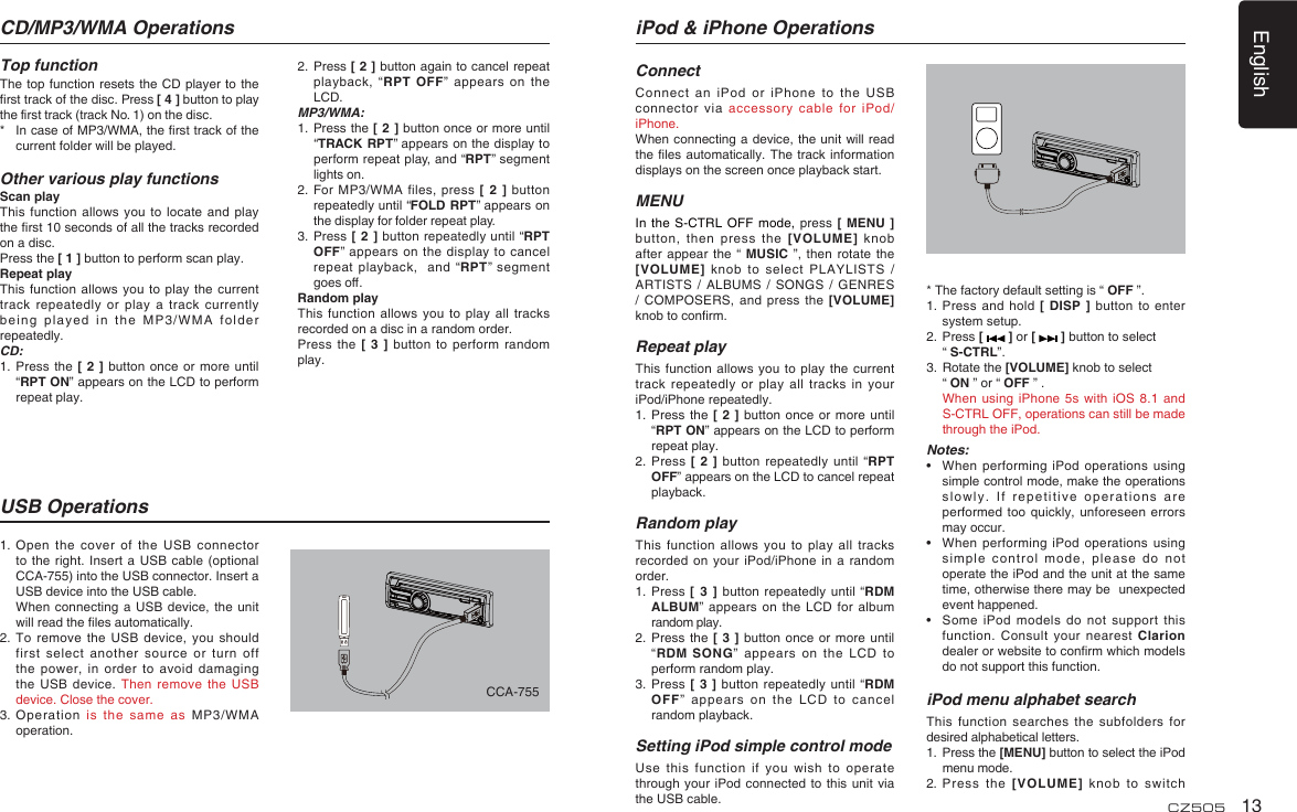 English13CZ5051.  Open the cover of the USB connector to the right. Insert a USB cable (optional CCA-755) into the USB connector. Insert a USB device into the USB cable.  When connecting a USB device, the unit will read the ﬁ les automatically.2.  To remove the USB device, you should first select another source or turn off the power, in order to avoid damaging the USB device. Then remove the USB device. Close the cover.3.  Operation is the same as MP3/WMA operation.CD/MP3/WMA OperationsTop functionThe top function resets the CD player to the ﬁ rst track of the disc. Press [ 4 ] button to play the ﬁ rst track (track No. 1) on the disc.*  In case of MP3/WMA, the ﬁ rst track of the current folder will be played.Other various play functionsScan playThis function allows you to locate and play the ﬁ rst 10 seconds of all the tracks recorded on a disc.Press the [ 1 ] button to perform scan play.Repeat playThis function allows you to play the current track repeatedly or play a track currently being played in the MP3/WMA folder repeatedly.CD:1.  Press the [ 2 ] button once or more until “RPT ON” appears on the LCD to perform repeat play.USB Operations2.  Press [ 2 ] button again to cancel repeat playback, “RPT OFF” appears on the LCD. MP3/WMA:1.  Press the [ 2 ] button once or more until “TRACK RPT” appears on the display to perform repeat play, and “RPT” segment lights on. 2.  For MP3/WMA files, press [ 2 ] button repeatedly until “FOLD RPT” appears on the display for folder repeat play.3.  Press [ 2 ] button repeatedly until “RPT OFF” appears on the display to cancel repeat playback,  and “RPT” segment goes oﬀ . Random playThis function allows you to play all tracks recorded on a disc in a random order.Press the [ 3 ] button to perform random play.iPod &amp; iPhone OperationsConnectConnect an iPod or iPhone to the USB connector via accessory cable for iPod/iPhone.When connecting a device, the unit will read the ﬁ les automatically. The track information displays on the screen once playback start.MENUIn the S-CTRL OFF mode, press [ MENU ] button, then press the [VOLUME] knob after appear the “ MUSIC ”, then rotate the [VOLUME] knob to select PLAYLISTS / ARTISTS / ALBUMS / SONGS / GENRES / COMPOSERS, and press the [VOLUME] knob to conﬁ rm.  Repeat playThis function allows you to play the current track repeatedly or play all tracks in your iPod/iPhone repeatedly.1.  Press the [ 2 ] button once or more until “RPT ON” appears on the LCD to perform repeat play.2.  Press [ 2 ] button repeatedly until “RPT OFF” appears on the LCD to cancel repeat playback. Random playThis function allows you to play all tracks recorded on your iPod/iPhone in a random order.1.   Press [ 3 ] button repeatedly until “RDM ALBUM” appears on the LCD for album random play.2.  Press the [ 3 ] button once or more until “RDM SONG” appears on the LCD to perform random play.3.  Press [ 3 ] button repeatedly until “RDM OFF” appears on the LCD to cancel random playback. Setting iPod simple control modeUse this function if you wish to operate through your iPod connected to this unit via the USB cable.* The factory default setting is “ OFF ”.1.  Press and hold [ DISP ] button to enter system setup. 2.  Press [   ] or [   ] button to select  “ S-CTRL”. 3.  Rotate the [VOLUME] knob to select  “ ON ” or “ OFF ” .  When using iPhone 5s with iOS 8.1 and S-CTRL OFF, operations can still be made through the iPod.Notes:•   When performing iPod operations using simple control mode, make the operations slowly. If repetitive operations are performed too quickly, unforeseen errors may occur.•  When performing iPod operations using simple control mode, please do not operate the iPod and the unit at the same time, otherwise there may be  unexpected event happened.•  Some iPod models do not support this function. Consult your nearest Clarion dealer or website to conﬁ rm which models do not support this function. iPod menu alphabet searchThis function searches the subfolders for desired alphabetical letters.1.  Press the [MENU] button to select the iPod menu mode.2.  Press the [VOLUME] knob to switch CCA-755