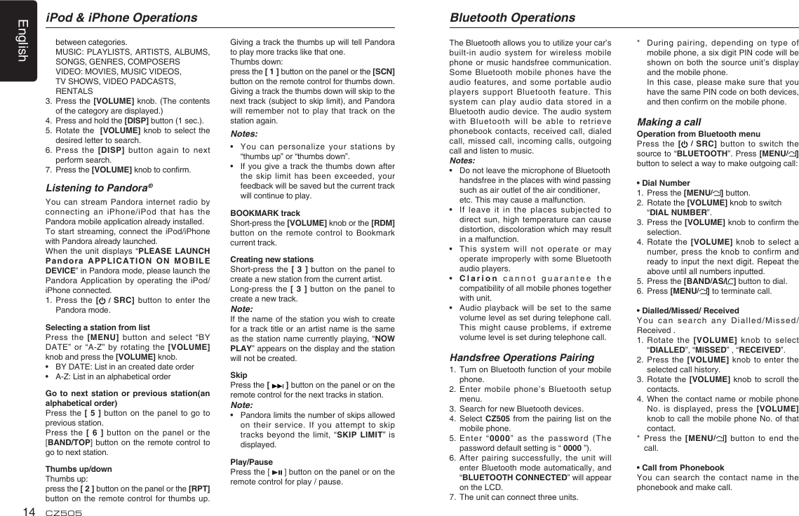 English14 CZ505between categories.  MUSIC: PLAYLISTS, ARTISTS, ALBUMS, SONGS, GENRES, COMPOSERS  VIDEO: MOVIES, MUSIC VIDEOS,  TV SHOWS, VIDEO PADCASTS, RENTALS3.  Press the [VOLUME] knob. (The contents of the category are displayed.)4.  Press and hold the [DISP] button (1 sec.).5.  Rotate the  [VOLUME] knob to select the desired letter to search.6.  Press the [DISP] button again to next perform search.7.   Press the [VOLUME] knob to conﬁ rm.Listening to Pandora ®You can stream Pandora internet radio by connecting an iPhone/iPod that has the Pandora mobile application already installed.To start streaming, connect the iPod/iPhone with Pandora already launched.When the unit displays “PLEASE LAUNCH Pandora APPLICATION ON MOBILE DEVICE” in Pandora mode, please launch the Pandora Application by operating the iPod/iPhone connected.1.  Press the [ / SRC] button to enter the Pandora mode.Selecting a station from listPress the [MENU] button and select “BY DATE” or “A-Z” by rotating the [VOLUME] knob and press the [VOLUME] knob.•  BY DATE: List in an created date order•  A-Z: List in an alphabetical orderGo to next station or previous station(an alphabetical order)Press the [ 5 ] button on the panel to go to previous station.Press the [ 6 ] button on the panel or the [BAND/TOP] button on the remote control to go to next station.Thumbs up/downThumbs up: press the [ 2 ] button on the panel or the [RPT] button on the remote control for thumbs up. Giving a track the thumbs up will tell Pandora to play more tracks like that one. Thumbs down: press the [ 1 ] button on the panel or the [SCN] button on the remote control for thumbs down. Giving a track the thumbs down will skip to the next track (subject to skip limit), and Pandora will remember not to play that track on the station again.Notes:•   You can personalize your stations by “thumbs up” or “thumbs down”.•  If you give a track the thumbs down after the skip limit has been exceeded, your feedback will be saved but the current track will continue to play.BOOKMARK trackShort-press the [VOLUME] knob or the [RDM] button on the remote control to Bookmark current track.   Creating new stations Short-press the [ 3 ] button on the panel to create a new station from the current artist. Long-press the [ 3 ] button on the panel to create a new track.Note:If the name of the station you wish to create for a track title or an artist name is the same as the station name currently playing, “NOW PLAY” appears on the display and the station will not be created.SkipPress the [   ] button on the panel or on the remote control for the next tracks in station.Note:•   Pandora limits the number of skips allowed on their service. If you attempt to skip tracks beyond the limit, “SKIP LIMIT” is displayed.Play/PausePress the [   ] button on the panel or on the remote control for play / pause.iPod &amp; iPhone Operations Bluetooth OperationsThe Bluetooth allows you to utilize your car’s built-in audio system for wireless mobile phone or music handsfree communication. Some Bluetooth mobile phones have the audio features, and some portable audio players support Bluetooth feature. This system can play audio data stored in a Bluetooth audio device. The audio system with Bluetooth will be able to retrieve phonebook contacts, received call, dialed call, missed call, incoming calls, outgoing call and listen to music.Notes:•   Do not leave the microphone of Bluetooth  handsfree in the places with wind passing  such as air outlet of the air conditioner,  etc. This may cause a malfunction.•  If leave it in the places subjected to direct sun, high temperature can cause distortion, discoloration which may result in a malfunction.•  This system will not operate or may operate improperly with some Bluetooth audio players.•  Clarion cannot guarantee the compatibility of all mobile phones together with unit.•  Audio playback will be set to the same volume level as set during telephone call. This might cause problems, if extreme volume level is set during telephone call.Handsfree Operations Pairing1.  Turn on Bluetooth function of your mobile phone.2.  Enter mobile phone’s Bluetooth setup menu.3.  Search for new Bluetooth devices.4.  Select CZ505 from the pairing list on the mobile phone.5.  Enter “0000” as the password (The password default setting is “ 0000 ”).6. After pairing successfully, the unit will enter Bluetooth mode automatically, and “BLUETOOTH CONNECTED” will appear on the LCD.7.  The unit can connect three units.*  During pairing, depending on type of mobile phone, a six digit PIN code will be shown on both the source unit’s display and the mobile phone.   In this case, please make sure that you have the same PIN code on both devices, and then conﬁ rm on the mobile phone. Making a callOperation from Bluetooth menuPress the [ / SRC] button to switch the source to “BLUETOOTH”. Press [MENU/] button to select a way to make outgoing call:• Dial Number1.  Press the [MENU/] button.2. Rotate the [VOLUME] knob to switch “DIAL NUMBER”.  3. Press the [VOLUME] knob to conﬁ rm the selection.4.  Rotate the [VOLUME] knob to select a number, press the knob to confirm and ready to input the next digit. Repeat the above until all numbers inputted.5. Press the [BAND/AS/ ] button to dial.6. Press [MENU/] to terminate call.• Dialled/Missed/ ReceivedYou can search any Dialled/Missed/Received .1.  Rotate the [VOLUME] knob to select “DIALLED”, “MISSED” , “RECEIVED”.2.  Press the [VOLUME] knob to enter the selected call history.3.  Rotate the [VOLUME] knob to scroll the contacts.4.  When the contact name or mobile phone No. is displayed, press the [VOLUME]  knob to call the mobile phone No. of that contact.*   Press the [MENU/] button to end the call.• Call from PhonebookYou can search the contact name in the phonebook and make call.