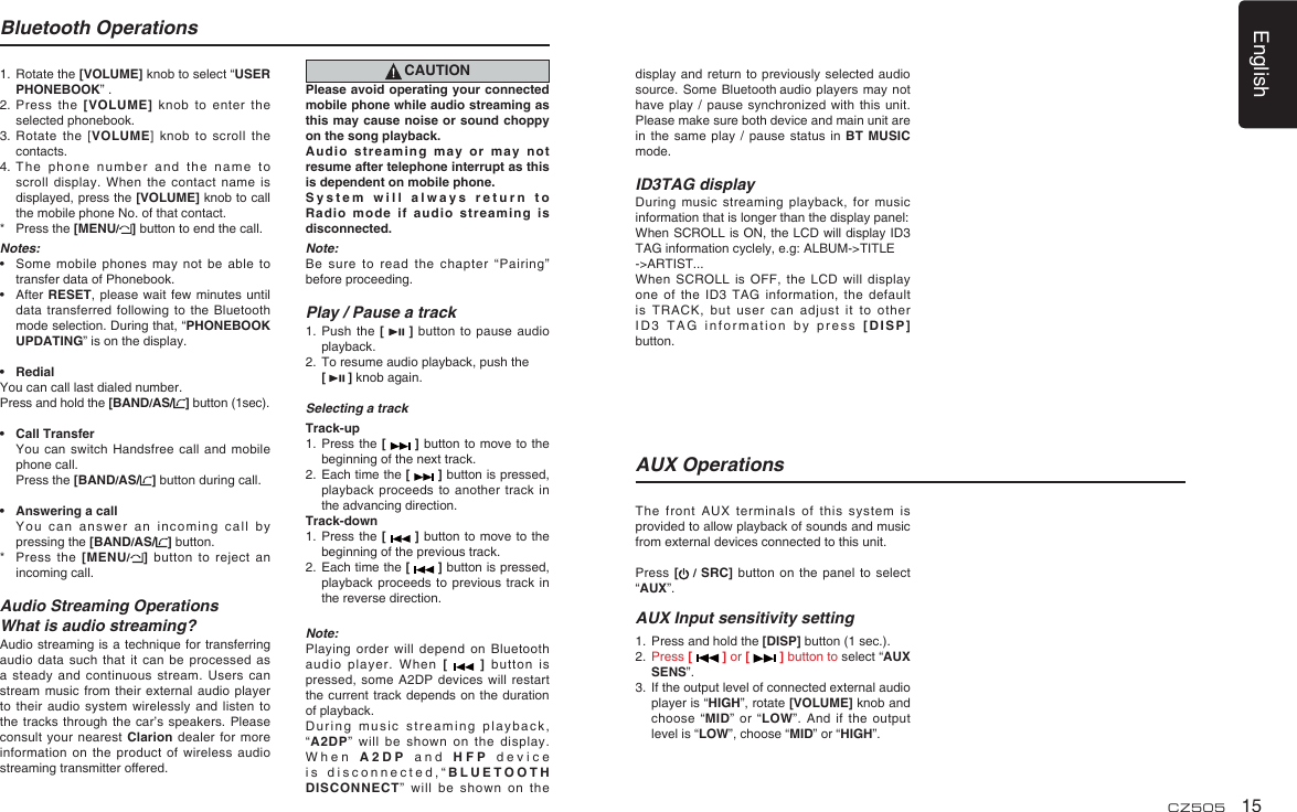 English15CZ505Bluetooth Operations1.  Rotate the [VOLUME] knob to select “USER PHONEBOOK” .2.  Press the [VOLUME] knob to enter the selected phonebook.3.  Rotate the [VOLUME] knob to scroll the contacts.4.  The phone number and the name to scroll display. When the contact name is displayed, press the [VOLUME] knob to call the mobile phone No. of that contact.*  Press the [MENU/] button to end the call.Notes:•  Some mobile phones may not be able to transfer data of Phonebook.•  After RESET, please wait few minutes until data transferred following to the Bluetooth mode selection. During that, “PHONEBOOK UPDATING” is on the display.• RedialYou can call last dialed number.Press and hold the [BAND/AS/ ] button (1sec).• Call Transfer  You can switch Handsfree call and mobile phone call. Press the [BAND/AS/ ] button during call.•  Answering a call  You can answer an incoming call by pressing the [BAND/AS/ ] button.*  Press the [MENU/] button to reject an incoming call.Audio Streaming OperationsWhat is audio streaming?Audio streaming is a technique for transferring audio data such that it can be processed as a steady and continuous stream. Users can stream music from their external audio player to their audio system wirelessly and listen to the tracks through the car’s speakers. Please consult your nearest Clarion dealer for more information on the product of wireless audio streaming transmitter offered.CAUTIONPlease avoid operating your connected mobile phone while audio streaming as this may cause noise or sound choppy on the song playback.Audio streaming may or may not resume after telephone interrupt as this is dependent on mobile phone.System will always return to Radio mode if audio streaming is disconnected.Note:Be sure to read the chapter “Pairing” before proceeding.Play / Pause a track1.  Push the [   ] button to pause audio playback.2.  To resume audio playback, push the [   ] knob again.Selecting a trackTrack-up1.  Press the [   ] button to move to the beginning of the next track.2.  Each time the [   ] button is pressed, playback proceeds to another track in the advancing direction.Track-down1.  Press the [   ] button to move to the beginning of the previous track.2.  Each time the [   ] button is pressed, playback proceeds to previous track in the reverse direction.Note:Playing order will depend on Bluetooth audio player. When [   ] button is pressed, some A2DP devices will restart the current track depends on the duration of playback.During music streaming playback, “A2DP” will be shown on the display. When A2DP and HFP device is disconnected,“BLUETOOTH DISCONNECT” will be shown on the display and return to previously selected audio source. Some Bluetooth audio players may not have play / pause synchronized with this unit. Please make sure both device and main unit are in the same play / pause status in BT MUSIC mode.ID3TAG displayDuring music streaming playback, for music information that is longer than the display panel:When SCROLL is ON, the LCD will display ID3 TAG information cyclely, e.g: ALBUM-&gt;TITLE-&gt;ARTIST...When SCROLL is OFF, the LCD will display one of the ID3 TAG information, the default is TRACK, but user can adjust it to other ID3 TAG information by press [DISP] button.The front AUX terminals of this system is provided to allow playback of sounds and music from external devices connected to this unit.Press [ / SRC] button on the panel to select “AUX”.AUX Input sensitivity setting1.  Press and hold the [DISP] button (1 sec.).2.  Press [   ] or [   ] button to select “AUX SENS”.3.  If the output level of connected external audio player is “HIGH”, rotate [VOLUME] knob and choose “MID” or “LOW”. And if the output level is “LOW”, choose “MID” or “HIGH”.AUX Operations
