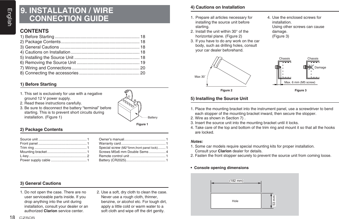 English18 CZ5059. INSTALLATION / WIRE CONNECTION GUIDE1) Before Starting1.  This set is exclusively for use with a negative ground 12 V power supply.2. Read these instructions carefully.3.  Be sure to disconnect the battery “terminal” before starting. This is to prevent short circuits during installation. (Figure 1)2) Package Contents3) General Cautions1.  Do not open the case. There are no user serviceable parts inside. If you drop anything into the unit during   installation, consult your dealer or an authorized Clarion service center.2.  Use a soft, dry cloth to clean the case.  Never use a rough cloth, thinner, benzine, or alcohol etc. For tough dirt,  apply a little cold or warm water to a soft cloth and wipe off the dirt gently.CONTENTS1) Before Starting ...................................................................... 182) Package Contents ................................................................. 183) General Cautions .................................................................. 184) Cautions on Installation ......................................................... 185) Installing the Source Unit ...................................................... 186) Removing the Source Unit .................................................... 197) Wiring and Connections ........................................................ 208) Connecting the accessories .................................................. 20BatteryFigure 1Source unit .................................................. 1Front panel .................................................. 1Trim ring ...................................................... 1Mounting bracket ......................................... 1L-key ............................................................ 2Power supply cable ..................................... 1Owner’s manual........................................... 1Warranty card .............................................. 1Special screw (M2*5mm,front panel lock) ........ 1Screws M5x6 mm Double Sems ................. 4Remote control unit ..................................... 1Battery (CR2025)......................................... 14) Cautions on Installation1.  Prepare all articles necessary for installing the source unit before starting.2.  Install the unit within 30° of the horizontal plane. (Figure 2)3.  If you have to do any work on the car body, such as drilling holes, consult your car dealer beforehand.4.  Use the enclosed screws for installation.   Using other screws can cause damage.  (Figure 3)5) Installing the Source Unit1.  Place the mounting bracket into the instrument panel, use a screwdriver to bend each stopper of the mounting bracket inward, then secure the stopper.2. Wire as shown in Section 7) .3. Insert the source unit into the mounting bracket until it locks.4.  Take care of the top and bottom of the trim ring and mount it so that all the hooks are locked.Notes:1.  Some car models require special mounting kits for proper installation.  Consult your Clarion dealer for details.2. Fasten the front stopper securely to prevent the source unit from coming loose.•  Console opening dimensions(182 mm)53 mmHoleMax 30˚Chassis ChassisDamageMax. 6 mm (M5 screw)Figure 2 Figure 3