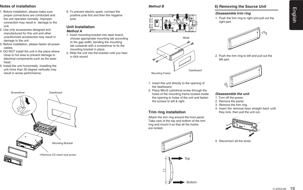 English19CZ5051. Before installation, please make sure proper connections are conducted and the unit operates normally. Improper connection may result in  damage to the unit.2. Use only accessories designed and manufactured for this unit and other unauthorized accessories may result in damage to the unit.3. Before installation, please fasten all power cables.4. DO NOT install the unit in the place where close to hot area to prevent damage to electrical components such as the laser head. 5. Install the unit horizontally. Installing the unit more than 30 degree vertically may result in worse performance.6. To prevent electric spark, connect the positive pole ﬁ rst and then the negative pole.Unit InstallationMethod A1. Insert mounting bracket into dash board, choose appropriate mounting tab according to the gap width, bending the mounting tab outwards with a screwdriver to ﬁ x the mounting bracket in place. 2. Slide the unit into the bracket until you hear a click sound.Disassemble trim ring1.  Push the trim ring to right and pull out the right part.               2.  Push the trim ring to left and pull out the left part.           Disassemble the unit1. Turn off the power.2.  Remove the panel. 3.  Remove the trim ring.4.  Insert the removal keys straight back until they lock, then pull the unit out. 5.  Disconnect all the wires.Method B 6) Removing the Source UnitMounting FrameDashboardM5x61.  Insert this unit directly to the opening of the dashboard.2.  Place M5×6 cylindrical screw through the holes of the mounting frame located inside the opening to holes of the unit and fasten the screws to left &amp; right.Trim ring installationAttach the trim ring around the front panel.Take care of the top and bottom of the trim ring and mount it so that all the hooks are locked.TopBottomNotes of installationDashboardMounting BracketScrewdriver• Remove CD mech lock-screw.