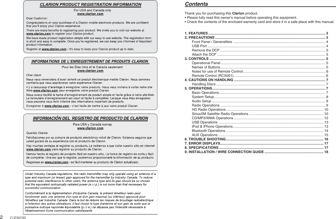 English2CZ505Thank you for purchasing this Clarion product.• Please fully read this owner’s manual before operating this equipment.• Check the contents of the enclosed warranty card and store it in a safe place with this manual.Contents1. FEATURES ....................................................................................................................... 32. PRECAUTIONS ................................................................................................................ 3Front Panel / Generalities .............................................................................................. 4USB Port ........................................................................................................................ 4Remove the DCP ........................................................................................................... 5Attach the DCP .............................................................................................................. 53. CONTROLS ...................................................................................................................... 5Operational Panel .......................................................................................................... 5Names of Buttons ........................................................................................................... 5Notes for use of Remote Control .................................................................................... 6Remote Control (RCX001) ............................................................................................. 64. CAUTIONS ON HANDLING ............................................................................................. 7Handling Discs ............................................................................................................... 75. OPERATIONS ................................................................................................................... 7Basic Operations ............................................................................................................ 7System Setup ................................................................................................................. 8Audio Setup ....................................................................................................................9Radio Operations ........................................................................................................... 9HD Radio Operations ................................................................................................... 10SiriusXM Satellite Radio Operations ............................................................................ 10CD/MP3/WMA Operations ........................................................................................... 12USB Operations ........................................................................................................... 13iPod &amp; iPhone Operations ............................................................................................ 13Bluetooth Operations ................................................................................................... 14AUX Operations ........................................................................................................... 156. TROUBLE SHOOTING ................................................................................................... 167. ERROR DISPLAYS......................................................................................................... 178. SPECIFICATIONS .......................................................................................................... 179. INSTALLATION / WIRE CONNECTION GUIDE ............................................................ 18