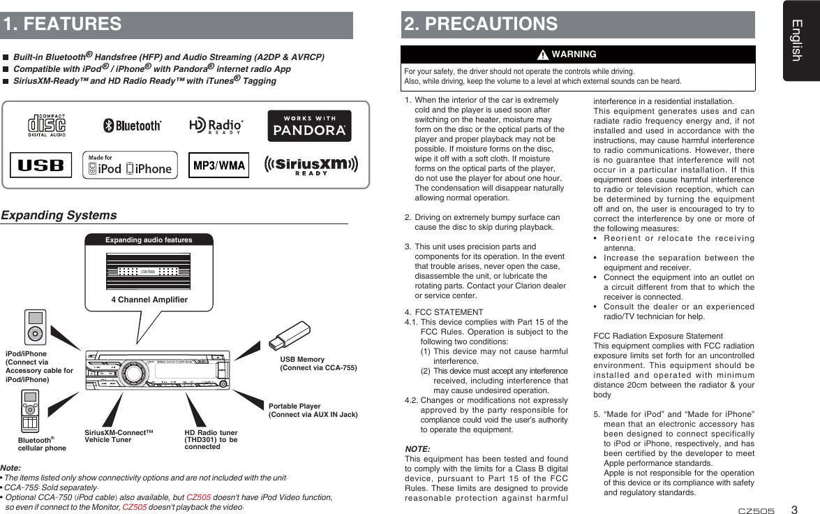 English3CZ5054 Channel Ampliﬁ erExpanding audio features1. FEATURESNote:•  The items listed only show connectivity options and are not included with the unit.• CCA-755: Sold separately.•  Optional CCA-750 (iPod cable) also available, but CZ505 doesn&apos;t have iPod Video function, so even if connect to the Monitor, CZ505 doesn&apos;t playback the video.Expanding Systems2. PRECAUTIONSFor your safety, the driver should not operate the controls while driving. Also, while driving, keep the volume to a level at which external sounds can be heard.1.  When the interior of the car is extremely cold and the player is used soon after switching on the heater, moisture may form on the disc or the optical parts of the player and proper playback may not be possible. If moisture forms on the disc, wipe it off with a soft cloth. If moisture forms on the optical parts of the player, do not use the player for about one hour. The condensation will disappear naturally allowing normal operation.2.  Driving on extremely bumpy surface can cause the disc to skip during playback.3.  This unit uses precision parts and components for its operation. In the event that trouble arises, never open the case, disassemble the unit, or lubricate the rotating parts. Contact your Clarion dealer or service center.4.  FCC STATEMENT4.1.  This device complies with Part 15 of the FCC Rules. Operation is subject to the following two conditions:  (1)  This device may not cause harmful interference.  (2)   This device must accept any interference received, including interference that may cause undesired operation.4.2.  Changes or modiﬁ cations not expressly approved by the party responsible for compliance could void the user’s authority to operate the equipment.NOTE: This equipment has been tested and found to comply with the limits for a Class B digital device, pursuant to Part 15 of the FCC Rules. These limits are designed to provide reasonable protection against harmful WARNINGinterference in a residential installation.This equipment generates uses and can radiate radio frequency energy and, if not installed and used in accordance with the instructions, may cause harmful interference to radio communications. However, there is no guarantee that interference will not occur in a particular installation. If this equipment does cause harmful interference to radio or television reception, which can be determined by turning the equipment off and on, the user is encouraged to try to correct the interference by one or more of the following measures:•  Reorient or relocate the receiving antenna.•  Increase the separation between the equipment and receiver.•  Connect the equipment into an outlet on a circuit different from that to which the receiver is connected.•  Consult the dealer or an experienced radio/TV technician for help.FCC Radiation Exposure StatementThis equipment complies with FCC radiation exposure limits set forth for an uncontrolled environment. This equipment should be installed and operated with minimum distance 20cm between the radiator &amp; your body5.  “Made for iPod” and “Made for iPhone” mean that an electronic accessory has been designed to connect specifically to iPod or iPhone, respectively, and has been certified by the developer to meet Apple performance standards.   Apple is not responsible for the operation of this device or its compliance with safety and regulatory standards. Portable Player(Connect via AUX IN Jack)USB Memory(Connect via CCA-755)iPod/iPhone(Connect via Accessory cable for iPod/iPhone) Built-in Bluetooth® Handsfree (HFP) and Audio Streaming (A2DP &amp; AVRCP)  Compatible with iPod ® / iPhone® with Pandora® internet radio App  SiriusXM-Ready™ and HD Radio Ready™ with iTunes® TaggingBluetooth®cellular phoneSiriusXM-Connect™ Vehicle TunerHD Radio tuner (THD301) to be connected