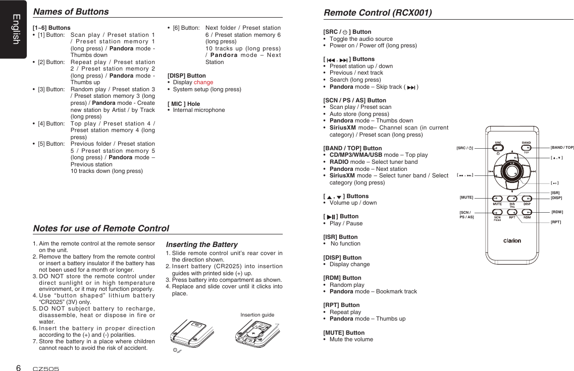 English6CZ505Names of ButtonsNotes for use of Remote ControlInserting the Battery1.  Slide remote control unit’s rear cover in the direction shown.2.  Insert battery (CR2025) into insertion guides with printed side (+) up.3.  Press battery into compartment as shown.4.  Replace and slide cover until it clicks into place.1.  Aim the remote control at the remote sensor on the unit.2.  Remove the battery from the remote control or insert a battery insulator if the battery has not been used for a month or longer.3.  DO NOT store the remote control under direct sunlight or in high temperature environment, or it may not function properly.4.  Use “button shaped” lithium battery “CR2025” (3V) only.5.  DO NOT subject battery to recharge, disassemble, heat or dispose in fire or water.6.  Insert the battery in proper direction according to the (+) and (-) polarities.7.  Store the battery in a place where children cannot reach to avoid the risk of accident.Insertion guide[1~6] Buttons •  [1] Button:   Scan play / Preset station 1 / Preset station memory 1 (long press) / Pandora mode - Thumbs down •  [2] Button:   Repeat play / Preset station 2 / Preset station memory 2 (long press) / Pandora mode - Thumbs up  •  [3] Button:   Random play / Preset station 3 / Preset station memory 3 (long press) / Pandora mode - Create new station by Artist / by Track (long press) •  [4] Button:   Top play / Preset station 4 / Preset station memory 4 (long press) •  [5] Button:   Previous folder / Preset station 5 / Preset station memory 5 (long press) / Pandora mode –Previous station       10 tracks down (long press)  •  [6] Button:   Next folder / Preset station 6 / Preset station memory 6 (long press)       10 tracks up (long press) / Pandora mode – Next Station[DISP] Button•  Display change •  System setup (long press)[ MIC ] Hole•  Internal microphoneRemote Control (RCX001)[SRC /   ] Button•  Toggle the audio source•  Power on / Power off (long press)[  ,   ] Buttons•  Preset station up / down•  Previous / next track•  Search (long press)•  Pandora mode – Skip track (  )[SCN / PS / AS] Button•  Scan play / Preset scan•  Auto store (long press)•  Pandora mode – Thumbs down•  SiriusXM mode– Channel scan (in current category) / Preset scan (long press)[BAND / TOP] Button•  CD/MP3/WMA/USB mode – Top play•  RADIO mode – Select tuner band•  Pandora mode – Next station•  SiriusXM mode – Select tuner band / Select category (long press)[   ,   ] Buttons•  Volume up / down[   ] Button•  Play / Pause[ISR] Button•  No function[DISP] Button• Display change[RDM] Button• Random play•  Pandora mode – Bookmark track[RPT] Button• Repeat play•  Pandora mode – Thumbs up[MUTE] Button•  Mute the volume[    ,    ][     ][DISP][ISR][RDM][RPT][      ,      ][MUTE][SRC /  ] [BAND / TOP][SCN / PS / AS]