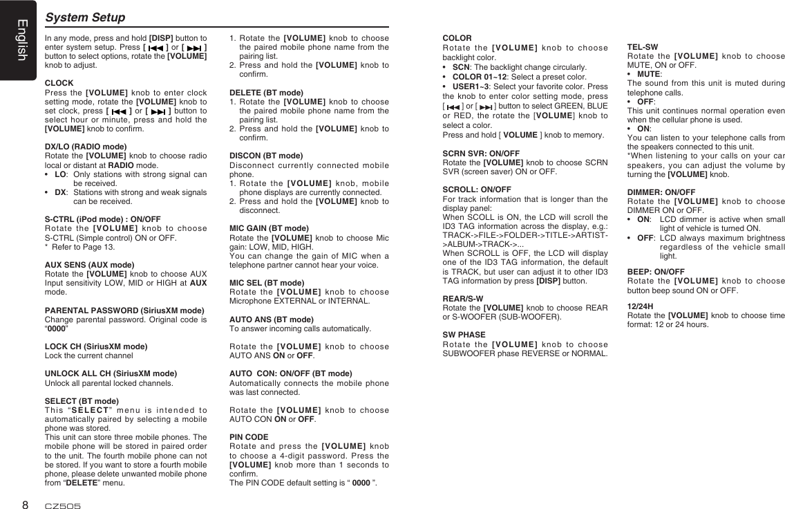 English8CZ505System Setup1.   Rotate the [VOLUME] knob to choose the paired mobile phone name from the pairing list.2.   Press and hold the [VOLUME] knob to conﬁ rm.DELETE (BT mode)1.   Rotate the [VOLUME] knob to choose the paired mobile phone name from the pairing list.2.   Press and hold the [VOLUME] knob to conﬁ rm. DISCON (BT mode)Disconnect currently connected mobile phone.1.   Rotate the [VOLUME] knob, mobile phone displays are currently connected.2.   Press and hold the [VOLUME] knob to disconnect.MIC GAIN (BT mode)Rotate the [VOLUME] knob to choose Mic gain: LOW, MID, HIGH.You can change the gain of MIC when a telephone partner cannot hear your voice.MIC SEL (BT mode)Rotate the [VOLUME] knob to choose Microphone EXTERNAL or INTERNAL.AUTO ANS (BT mode)To answer incoming calls automatically.Rotate the [VOLUME] knob to choose  AUTO ANS ON or OFF.AUTO  CON: ON/OFF (BT mode)Automatically connects the mobile phone was last connected.Rotate the [VOLUME] knob to choose  AUTO CON ON or OFF.PIN CODE Rotate and press the [VOLUME] knob to choose a 4-digit password. Press the [VOLUME] knob more than 1 seconds to conﬁ rm.The PIN CODE default setting is “ 0000 ”.In any mode, press and hold [DISP] button to enter system setup. Press [   ] or [   ] button to select options, rotate the [VOLUME] knob to adjust.CLOCKPress the [VOLUME] knob to enter clock setting mode, rotate the [VOLUME] knob to set clock, press [   ] or [   ] button to select hour or minute, press and hold the [VOLUME] knob to conﬁ rm.DX/LO (RADIO mode)Rotate the [VOLUME] knob to choose radio local or distant at RADIO mode.•  LO:  Only stations with strong signal can be received.•  DX:  Stations with strong and weak signals can be received.S-CTRL (iPod mode) : ON/OFFRotate the [VOLUME] knob to choose S-CTRL (Simple control) ON or OFF.*  Refer to Page 13.AUX SENS (AUX mode)Rotate the [VOLUME] knob to choose AUX Input sensitivity LOW, MID or HIGH at AUX mode.PARENTAL PASSWORD (SiriusXM mode)Change parental password. Original code is “0000”LOCK CH (SiriusXM mode)Lock the current channelUNLOCK ALL CH (SiriusXM mode)Unlock all parental locked channels.SELECT (BT mode)This “SELECT” menu is intended to automatically paired by selecting a mobile phone was stored.This unit can store three mobile phones. The mobile phone will be stored in paired order to the unit. The fourth mobile phone can not be stored. If you want to store a fourth mobile phone, please delete unwanted mobile phone from “DELETE” menu.COLORRotate the [VOLUME] knob to choose backlight color.•  SCN: The backlight change circularly.•  COLOR 01~12: Select a preset color.•  USER1~3: Select your favorite color. Press the knob to enter color setting mode, press [   ] or [   ] button to select GREEN, BLUE or RED, the rotate the [VOLUME] knob to select a color.Press and hold [ VOLUME ] knob to memory.SCRN SVR: ON/OFFRotate the [VOLUME] knob to choose SCRN SVR (screen saver) ON or OFF.SCROLL: ON/OFFFor track information that is longer than the display panel:When SCOLL is ON, the LCD will scroll the ID3 TAG information across the display, e.g.: TRACK-&gt;FILE-&gt;FOLDER-&gt;TITLE-&gt;ARTIST-&gt;ALBUM-&gt;TRACK-&gt;...When SCROLL is OFF, the LCD will display one of the ID3 TAG information, the default is TRACK, but user can adjust it to other ID3 TAG information by press [DISP] button.REAR/S-WRotate the [VOLUME] knob to choose REAR or S-WOOFER (SUB-WOOFER).SW PHASERotate the [VOLUME] knob to choose SUBWOOFER phase REVERSE or NORMAL.TEL-SWRotate the [VOLUME] knob to choose MUTE, ON or OFF. •  MUTE: The sound from this unit is muted during telephone calls. •  OFF: This unit continues normal operation even when the cellular phone is used. •  ON: You can listen to your telephone calls from the speakers connected to this unit. *When listening to your calls on your car speakers, you can adjust the volume by turning the [VOLUME] knob. DIMMER: ON/OFFRotate the [VOLUME] knob to choose DIMMER ON or OFF.•  ON:  LCD dimmer is active when small light of vehicle is turned ON.•  OFF:  LCD always maximum brightness regardless of the vehicle small light.BEEP: ON/OFFRotate the [VOLUME] knob to choose button beep sound ON or OFF.12/24HRotate the [VOLUME] knob to choose time format: 12 or 24 hours.