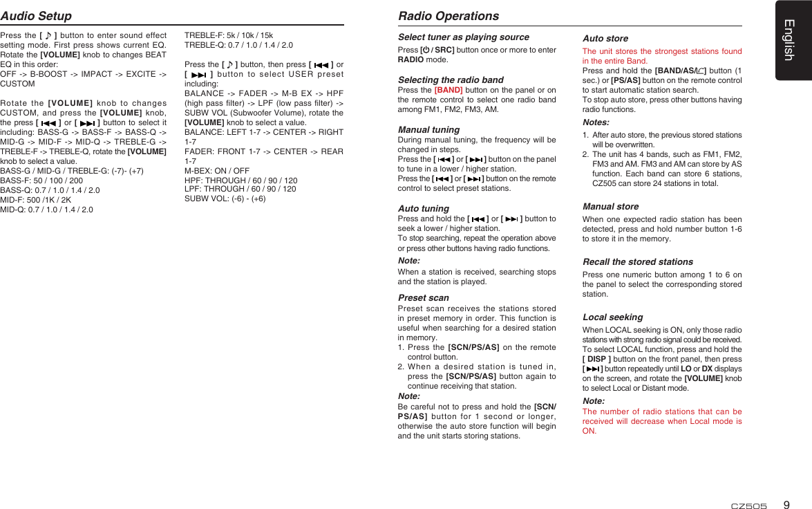 English9CZ505Press the [   ] button to enter sound effect setting mode. First press shows current EQ. Rotate the [VOLUME] knob to changes BEAT EQ in this order:OFF -&gt; B-BOOST -&gt; IMPACT -&gt; EXCITE -&gt; CUSTOMRotate the [VOLUME] knob to changes CUSTOM, and press the [VOLUME] knob, the press [   ] or [   ] button to select it including: BASS-G -&gt; BASS-F -&gt; BASS-Q -&gt; MID-G -&gt; MID-F -&gt; MID-Q -&gt; TREBLE-G -&gt; TREBLE-F -&gt; TREBLE-Q, rotate the [VOLUME] knob to select a value.BASS-G / MID-G / TREBLE-G: (-7)- (+7)BASS-F: 50 / 100 / 200BASS-Q: 0.7 / 1.0 / 1.4 / 2.0MID-F: 500 /1K / 2KMID-Q: 0.7 / 1.0 / 1.4 / 2.0Audio SetupTREBLE-F: 5k / 10k / 15kTREBLE-Q: 0.7 / 1.0 / 1.4 / 2.0Press the [   ] button, then press [   ] or [   ] button to select USER preset including:BALANCE -&gt; FADER -&gt; M-B EX -&gt; HPF (high pass ﬁ lter) -&gt; LPF (low pass ﬁ lter)  -&gt; SUBW VOL (Subwoofer Volume), rotate the [VOLUME] knob to select a value.BALANCE: LEFT 1-7 -&gt; CENTER -&gt; RIGHT 1-7FADER: FRONT 1-7 -&gt; CENTER -&gt; REAR 1-7M-BEX: ON / OFFHPF: THROUGH / 60 / 90 / 120LPF: THROUGH / 60 / 90 / 120SUBW VOL: (-6) - (+6)Select tuner as playing sourcePress [ / SRC] button once or more to enter RADIO mode.Selecting the radio bandPress the [BAND] button on the panel or on the remote control to select one radio band among FM1, FM2, FM3, AM.Manual tuningDuring manual tuning, the frequency will be changed in steps.Press the [   ] or [   ] button on the panel to tune in a lower / higher station.Press the [   ] or [   ] button on the remote control to select preset stations.Auto tuningPress and hold the [   ] or [   ] button to seek a lower / higher station.To stop searching, repeat the operation above or press other buttons having radio functions.Note:When a station is received, searching stops and the station is played.Preset scanPreset scan receives the stations stored in preset memory in order. This function is useful when searching for a desired station in memory.1.  Press the [SCN/PS/AS] on the remote control button.2.  When a desired station is tuned in, press the [SCN/PS/AS] button again to continue receiving that station.Note: Be careful not to press and hold the [SCN/PS/AS] button for 1 second or longer, otherwise the auto store function will begin and the unit starts storing stations.Radio OperationsAuto storeThe unit stores the strongest stations found in the entire Band.Press and hold the [BAND/AS/ ] button (1 sec.) or [PS/AS] button on the remote control to start automatic station search.To stop auto store, press other buttons having radio functions.Notes:1.  After auto store, the previous stored stations will be overwritten.2.  The unit has 4 bands, such as FM1, FM2, FM3 and AM. FM3 and AM can store by AS function. Each band can store 6 stations, CZ505 can store 24 stations in total.Manual storeWhen one expected radio station has been detected, press and hold number button 1-6 to store it in the memory.Recall the stored stationsPress one numeric button among 1 to 6 on the panel to select the corresponding stored station.Local seekingWhen LOCAL seeking is ON, only those radio stations with strong radio signal could be received.To select LOCAL function, press and hold the [ DISP ] button on the front panel, then press [   ] button repeatedly until LO or DX displays on the screen, and rotate the [VOLUME] knob to select Local or Distant mode.Note:The number of radio stations that can be received will decrease when Local mode is ON.