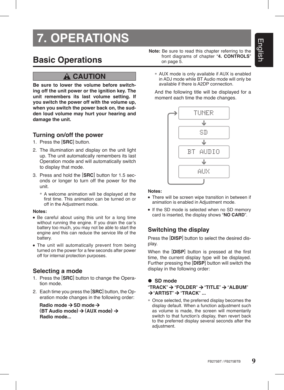 9EnglishFB275BT / FB275BTBNote: Be sure to read this chapter referring to the front  diagrams of  chapter  “4. CONTROLS” on page 5.7. OPERATIONS CAUTION !Basic OperationsBe  sure  to  lower  the  volume  before  switch-ing off the unit power or the ignition key. The unit  remembers  its  last  volume  setting.  If you switch the power off with the volume up, when you switch the power back on, the sud-den loud volume may hurt your hearing and damage the unit. Turning on/off the power1.  Press the [SRC] button.2.  The illumination and display on the unit light up. The unit automatically remembers its last Operation mode and will automatically switch to display that mode.3.  Press and hold the [SRC] button for 1.5 sec-onds  or  longer  to  turn  off  the  power  for  the unit.∗  A welcome animation will be displayed at the ﬁrst time. This animation can be turned on or off in the Adjustment mode.Notes:  Be  careful  about  using  this  unit  for  a  long  time without running the engine. If you drain the carʼs battery too much, you may not be able to start the engine and this can reduce the service life of the battery.  The unit  will  automatically prevent  from  being turned on the power for a few seconds after power off for internal protection purposes. Selecting a mode1.  Press the [SRC] button to change the Opera-tion mode.2.  Each time you press the [SRC] button, the Op-eration mode changes in the following order:  Radio mode     SD mode         (BT Audio mode)     (AUX mode)      Radio mode...Switching the displayPress the [DISP] button to select the desired dis-play.When  the  [DISP]  button  is  pressed  at  the  ﬁrst time, the  current display  type will be  displayed. Further pressing the [DISP] button will switch the display in the following order:Notes:  There will be screen wipe transition in between if animation is enabled in Adjustment mode.  If the SD mode is selected when no SD memory card is inserted, the display shows “NO CARD”.  SD mode“TRACK”     “FOLDER”     “TITLE”     “ALBUM”          “ARTIST”     “TRACK” ... ∗  Once selected, the preferred display becomes the display default. When a function adjustment such as  volume is  made,  the screen  will  momentarily switch to that functionʼs display, then revert back to the preferred display several seconds after the adjustment.∗ AUX mode is only available if AUX is enabled in ADJ mode while BT Audio mode will only be available if there is A2DP connection.  And the following title will be displayed for a moment each time the mode changes.
