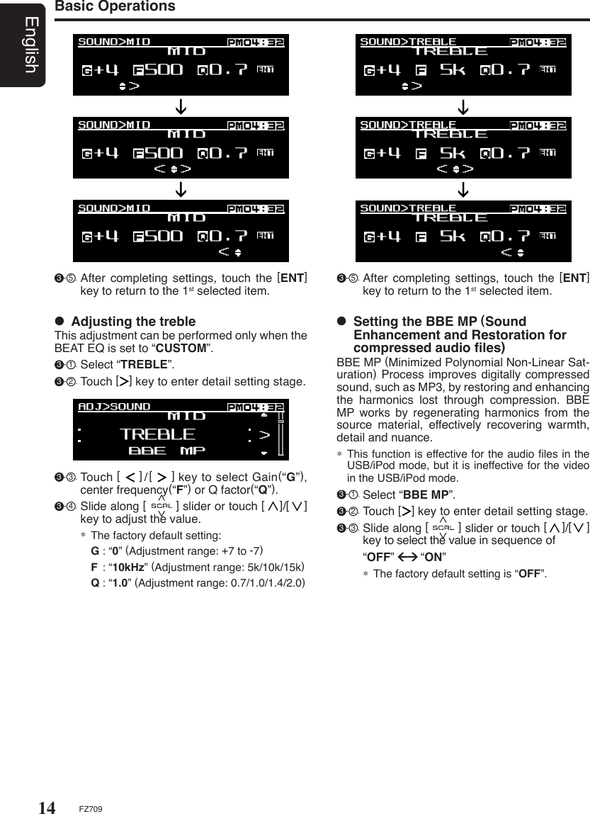 14EnglishFZ709Basic Operations  Adjusting the trebleThis adjustment can be performed only when the BEAT EQ is set to “CUSTOM”. 3 - 1 . Select “TREBLE”. 3 - 2 . Touch [   ] key to enter detail setting stage. 3 - 3 . Touch [     ]/[     ] key to select Gain(“G”), center frequency(“F”) or Q factor(“Q”). 3 - 4 . Slide along [        ] slider or touch [    ]/[    ] key to adjust the value.∗ The factory default setting:  G : “0” (Adjustment range: +7 to -7)  F  : “10kHz” (Adjustment range: 5k/10k/15k)  Q : “1.0” (Adjustment range: 0.7/1.0/1.4/2.0)  Setting the BBE MP (Sound Enhancement and Restoration for compressed audio ﬁles)BBE MP (Minimized Polynomial Non-Linear Sat-uration) Process improves  digitally compressed sound, such as MP3, by restoring and enhancing the  harmonics  lost  through  compression.  BBE MP  works  by  regenerating  harmonics  from  the source  material,  effectively  recovering  warmth, detail and nuance.∗ This function is effective for the audio ﬁles in the USB/iPod mode, but it is ineffective for the video in the USB/iPod mode. 3 - 1 . Select “BBE MP”. 3 - 2 . Touch [   ] key to enter detail setting stage. 3 - 3 . Slide along [        ] slider or touch [    ]/[    ] key to select the value in sequence of    “OFF”        “ON”∗ The factory default setting is “OFF”. 3 - 5 . After  completing  settings,  touch  the  [ENT] key to return to the 1st selected item. 3 - 5 . After  completing  settings,  touch  the  [ENT] key to return to the 1st selected item.