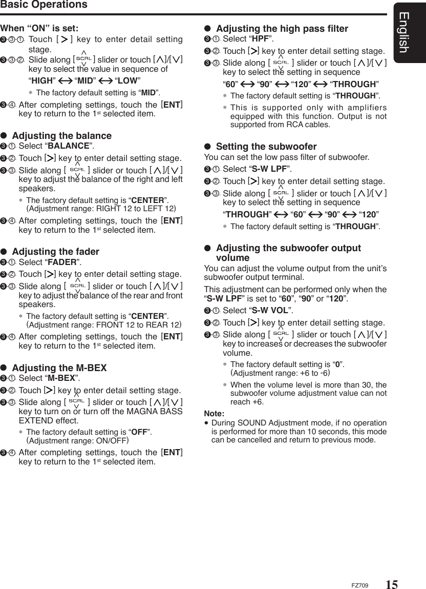 15EnglishFZ709  Adjusting the fader 3 - 1 . Select “FADER”. 3 - 2 . Touch [   ] key to enter detail setting stage. 3 - 3 . Slide along [        ] slider or touch [    ]/[    ] key to adjust the balance of the rear and front speakers.∗ The factory default setting is “CENTER”.  (Adjustment range: FRONT 12 to REAR 12) 3 - 4 . After  completing  settings,  touch  the  [ENT] key to return to the 1st selected item.  Adjusting the balance 3 - 1 . Select “BALANCE”. 3 - 2 . Touch [   ] key to enter detail setting stage. 3 - 3 . Slide along [        ] slider or touch [    ]/[    ] key to adjust the balance of the right and left speakers.∗ The factory default setting is “CENTER”.  (Adjustment range: RIGHT 12 to LEFT 12) 3 - 4 . After  completing  settings,  touch  the  [ENT] key to return to the 1st selected item.When “ON” is set: 3 - 3 - 1 . Touch  [   ] key to enter detail setting stage. 3 - 3 - 2 . Slide along [        ] slider or touch [    ]/[    ] key to select the value in sequence of    “HIGH”        “MID”        “LOW”∗ The factory default setting is “MID”. 3 - 4 . After  completing  settings,  touch  the  [ENT] key to return to the 1st selected item.Basic Operations  Adjusting the subwoofer output volumeYou can adjust the volume output from the unit’s subwoofer output terminal.This adjustment can be performed only when the “S-W LPF” is set to “60”, “90” or “120”. 3 - 1 . Select “S-W VOL”. 3 - 2 . Touch [   ] key to enter detail setting stage. 3 - 3 . Slide along [        ] slider or touch [    ]/[    ] key to increases or decreases the subwoofer volume.∗ The factory default setting is “0”.    (Adjustment range: +6 to -6)∗ When the volume level is more than 30, the subwoofer volume adjustment value can not reach +6.Note:  During SOUND Adjustment mode, if no operation is performed for more than 10 seconds, this mode can be cancelled and return to previous mode.  Setting the subwooferYou can set the low pass ﬁlter of subwoofer. 3 - 1 . Select “S-W LPF”. 3 - 2 . Touch [   ] key to enter detail setting stage. 3 - 3 . Slide along [        ] slider or touch [    ]/[    ] key to select the setting in sequence   “THROUGH”        “60”        “90”        “120”∗ The factory default setting is “THROUGH”.  Adjusting the high pass ﬁlter 3 - 1 . Select “HPF”. 3 - 2 . Touch [   ] key to enter detail setting stage. 3 - 3 . Slide along [        ] slider or touch [    ]/[    ] key to select the setting in sequence   “60”        “90”        “120”        “THROUGH”∗ The factory default setting is “THROUGH”.∗ This is supported only with  amplifiers equipped  with this function. Output is  not supported from RCA cables.  Adjusting the M-BEX 3 - 1 . Select “M-BEX”. 3 - 2 . Touch [   ] key to enter detail setting stage. 3 - 3 . Slide along [        ] slider or touch [    ]/[    ] key to turn on or turn off the MAGNA BASS EXTEND effect.∗ The factory default setting is “OFF”.  (Adjustment range: ON/OFF) 3 - 4 . After  completing  settings,  touch  the  [ENT] key to return to the 1st selected item.