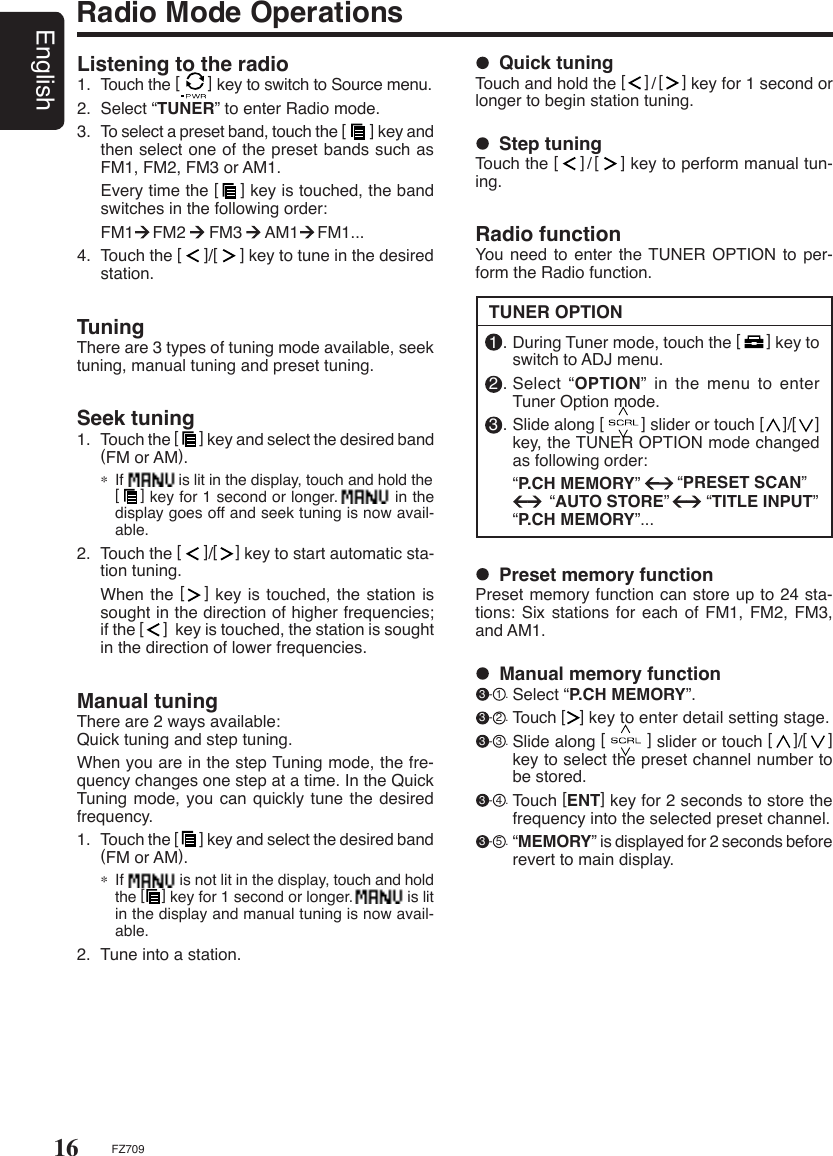 16EnglishFZ709Radio Mode OperationsListening to the radio1.  Touch the [      ] key to switch to Source menu.2.  Select “TUNER” to enter Radio mode.3.  To select a preset band, touch the [      ] key and then select one of the preset bands such as FM1, FM2, FM3 or AM1.    Every time the [    ] key is touched, the band switches in the following order:  FM1    FM2     FM3     AM1    FM1...4.  Touch the [     ]/[     ] key to tune in the desired station.Seek tuning1.  Touch the [      ] key and select the desired band (FM or AM).∗ If             is lit in the display, touch and hold the  [    ] key for 1 second or longer.           in the display goes off and seek tuning is now avail-able.2.  Touch the [     ]/[    ] key to start automatic sta-tion tuning.  When the [   ] key is touched, the station is sought in the direction of higher frequencies; if the [     ]  key is touched, the station is sought in the direction of lower frequencies.TuningThere are 3 types of tuning mode available, seek tuning, manual tuning and preset tuning.Manual tuningThere are 2 ways available:      Quick tuning and step tuning.When you are in the step Tuning mode, the fre-quency changes one step at a time. In the Quick Tuning mode, you can quickly  tune the desired frequency.1.  Touch the [      ] key and select the desired band (FM or AM).∗ If              is not lit in the display, touch and hold the [    ] key for 1 second or longer.             is lit in the display and manual tuning is now avail-able.2.  Tune into a station.TUNER OPTION  Step tuningTouch the [    ]/[    ] key to perform manual tun-ing.  Quick tuningTouch and hold the [    ]/[    ] key for 1 second or longer to begin station tuning.Radio functionYou need to  enter the TUNER OPTION to per-form the Radio function.  Preset memory functionPreset memory function can store up to 24 sta-tions: Six stations  for each of FM1,  FM2, FM3, and AM1. 1 . During Tuner mode, touch the [      ] key to switch to ADJ menu.2 . Select  “OPTION” in the menu to enter Tuner Option mode.3 . Slide along [        ] slider or touch [    ]/[    ] key, the TUNER OPTION mode changed as following order:  “P.CH MEMORY”        “PRESET SCAN”                “AUTO STORE”        “TITLE INPUT” “P.CH MEMORY”...  Manual memory function 3 - 1 . Select “P.CH MEMORY”. 3 - 2 . Touch [   ] key to enter detail setting stage. 3 - 3 . Slide along [        ] slider or touch [    ]/[    ] key to select the preset channel number to be stored. 3 - 4 . Touch [ENT] key for 2 seconds to store the frequency into the selected preset channel. 3 - 5 . “MEMORY” is displayed for 2 seconds before revert to main display.