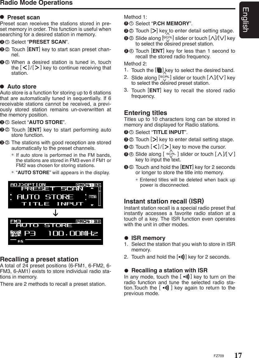 17EnglishFZ709Method 1: 3 - 1 . Select “P.CH MEMORY”. 3 - 2 . Touch [   ] key to enter detail setting stage. 3 - 3 . Slide along [       ] slider or touch [    ]/[    ] key to select the desired preset station. 3 - 4 . Touch [ENT] key for less than 1 second to recall the stored radio frequency.Method 2:1.  Touch the [    ] key to select the desired band.2.  Slide along [       ] slider or touch [    ]/[    ] key to select the desired preset station.3.  Touch [ENT] key  to  recall  the  stored  radio frequency.  Preset scanPreset scan receives the stations stored in pre-set memory in order. This function is useful when searching for a desired station in memory. 3 - 1 . Select “PRESET SCAN”. 3 - 2 . Touch [ENT] key to start scan preset chan-nel. 3 - 3 . When  a  desired  station  is tuned in, touch the [    ]/[    ] key to continue receiving that station. Radio Mode Operations  Auto storeAuto store is a function for storing up to 6 stations that are automatically tuned in sequentially. If 6 receivable stations cannot be received, a previ-ously  stored  station  remains  un-overwritten  at the memory position. 3 - 1 . Select “AUTO STORE”. 3 - 2 . Touch [ENT] key to start performing auto store function. 3 - 3 . The stations with good reception are stored automatically to the preset channels.∗  If auto store is performed in the FM bands, the stations are stored in FM3 even if FM1 or FM2 was chosen for storing stations.∗  “AUTO STORE” will appears in the display.Recalling a preset stationA total of 24 preset positions (6-FM1, 6-FM2, 6-FM3, 6-AM1) exists to store individual radio sta-tions in memory. There are 2 methods to recall a preset station.  ISR memory1.  Select the station that you wish to store in ISR memory.2.  Touch and hold the [     ] key for 2 seconds.Instant station recall (ISR)Instant station recall is a special radio preset that instantly  accesses  a  favorite  radio  station  at  a touch of a key. The ISR function even operates with the unit in other modes.  Recalling a station with ISRIn any mode, touch the [     ] key to turn on the radio  function  and  tune  the  selected  radio  sta-tion.Touch the [      ]  key again to return to  the previous mode.Entering titlesTitles up to 10 characters long can be stored in memory and displayed for Radio stations. 3 - 1 . Select “TITLE INPUT”. 3 - 2 . Touch [   ] key to enter detail setting stage. 3 - 3 . Touch [    ]/[    ] key to move the cursor. 3 - 4 . Slide along [        ] slider or touch [    ]/[    ] key to input the text. 3 - 5 . Touch and hold the [ENT] key for 2 seconds or longer to store the title into memory.∗ Entered titles will be deleted when back up power is disconnected.