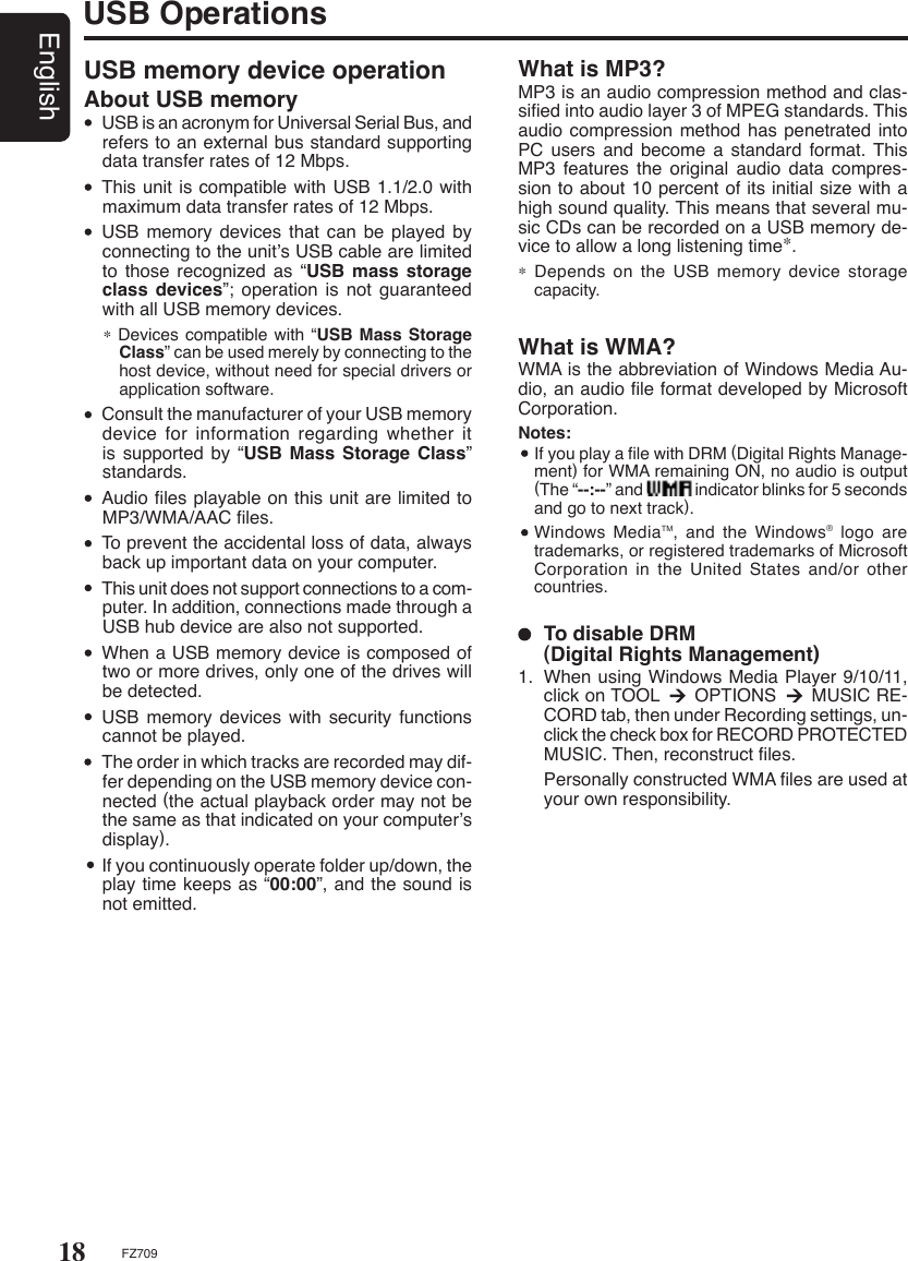 18EnglishFZ709USB OperationsUSB memory device operationAbout USB memory  USB is an acronym for Universal Serial Bus, and refers to an external bus standard supporting data transfer rates of 12 Mbps.  This unit is compatible with USB 1.1/2.0 with maximum data transfer rates of 12 Mbps.  USB  memory  devices  that  can  be  played  by connecting to the unit’s USB cable are limited to those recognized as “USB mass storage class devices”;  operation  is  not  guaranteed with all USB memory devices.∗ Devices compatible with “USB Mass Storage Class” can be used merely by connecting to the host device, without need for special drivers or application software.  Consult the manufacturer of your USB memory device for information regarding whether it is supported by “USB Mass  Storage  Class” standards.  Audio ﬁles playable on this unit are limited to MP3/WMA/AAC ﬁles.   To prevent the accidental loss of data, always back up important data on your computer.  This unit does not support connections to a com-puter. In addition, connections made through a USB hub device are also not supported.  When a USB memory device is composed of two or more drives, only one of the drives will be detected.  USB  memory  devices  with  security  functions cannot be played.  The order in which tracks are recorded may dif-fer depending on the USB memory device con-nected (the actual playback order may not be the same as that indicated on your computer’s display).  If you continuously operate folder up/down, the play time keeps as “00:00”, and the sound is not emitted.What is MP3?MP3 is an audio compression method and clas-siﬁed into audio layer 3 of MPEG standards. This audio compression method has penetrated into PC  users  and  become  a  standard  format.  This MP3  features  the  original  audio  data  compres-sion to about 10 percent of its initial size with a high sound quality. This means that several mu-sic CDs can be recorded on a USB memory de-vice to allow a long listening time∗.∗ Depends on the  USB  memory  device storage capacity.  To disable DRM    (Digital Rights Management)1.  When using Windows Media Player 9/10/11, click on TOOL      OPTIONS      MUSIC RE-CORD tab, then under Recording settings, un-click the check box for RECORD PROTECTED MUSIC. Then, reconstruct ﬁles.  Personally constructed WMA ﬁles are used at your own responsibility.What is WMA?WMA is the abbreviation of Windows Media Au-dio, an audio ﬁle format developed by Microsoft Corporation.Notes:   If you play a ﬁle with DRM (Digital Rights Manage-ment) for WMA remaining ON, no audio is output (The “--:--” and               indicator blinks for 5 seconds and go to next track).  Windows MediaTM, and the Windows® logo  are trademarks, or registered trademarks of Microsoft Corporation in the United States  and/or  other countries.