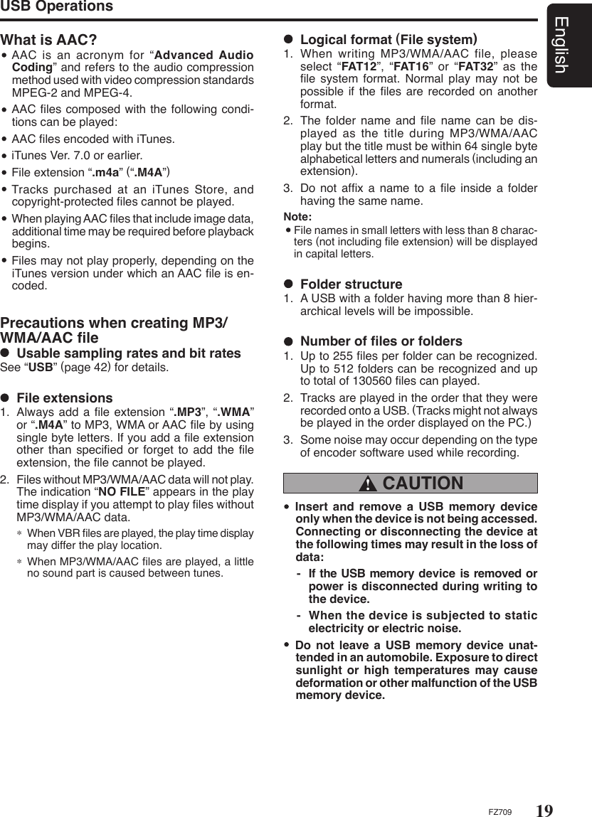 19EnglishFZ709What is AAC?   AAC  is  an  acronym  for  “Advanced Audio Coding” and refers to the audio compression method used with video compression standards MPEG-2 and MPEG-4.  AAC ﬁles composed with the following condi-tions can be played:  AAC ﬁles encoded with iTunes.  iTunes Ver. 7.0 or earlier.  File extension “.m4a” (“.M4A”)  Tracks purchased at an iTunes  Store,  and copyright-protected ﬁles cannot be played.  When playing AAC ﬁles that include image data, additional time may be required before playback begins.  Files may not play properly, depending on the iTunes version under which an AAC ﬁle is en-coded.Precautions when creating MP3/WMA/AAC ﬁle  Usable sampling rates and bit ratesSee “USB” (page 42) for details.USB Operations  File extensions1.  Always add a ﬁle extension “.MP3”, “.WMA” or “.M4A” to MP3, WMA or AAC ﬁle by using single byte letters. If you add a ﬁle extension other than speciﬁed or  forget to add the  ﬁle extension, the ﬁle cannot be played.2.  Files without MP3/WMA/AAC data will not play. The indication “NO FILE” appears in the play time display if you attempt to play ﬁles without MP3/WMA/AAC data.∗ When VBR ﬁles are played, the play time display may differ the play location.∗ When MP3/WMA/AAC ﬁles are played, a little no sound part is caused between tunes.  Logical format (File system)1.  When writing MP3/WMA/AAC file, please select “FAT12”,  “FAT16”  or  “FAT32”  as  the ﬁle  system  format. Normal  play  may not be possible if the ﬁles are recorded  on another format.2.  The  folder name and ﬁle name can be dis-played as the title during MP3/WMA/AAC play but the title must be within 64 single byte alphabetical letters and numerals (including an extension).3.  Do  not  afﬁx  a  name to a ﬁle inside a folder having the same name.Note:   File names in small letters with less than 8 charac-ters (not including ﬁle extension) will be displayed in capital letters. CAUTION !  Insert  and  remove  a  USB  memory  device only when the device is not being accessed. Connecting or disconnecting the device at the following times may result in the loss of data:-  If the USB memory device is removed or power is disconnected during writing to the device.-  When the device is subjected to static electricity or electric noise.  Do  not  leave  a  USB  memory device unat-tended in an automobile. Exposure to direct sunlight or high temperatures may cause deformation or other malfunction of the USB memory device.  Folder structure1.  A USB with a folder having more than 8 hier-archical levels will be impossible.  Number of ﬁles or folders1.  Up to 255 ﬁles per folder can be recognized. Up to 512 folders can be recognized and up to total of 130560 ﬁles can played.2.  Tracks are played in the order that they were recorded onto a USB. (Tracks might not always be played in the order displayed on the PC.)3.  Some noise may occur depending on the type of encoder software used while recording.