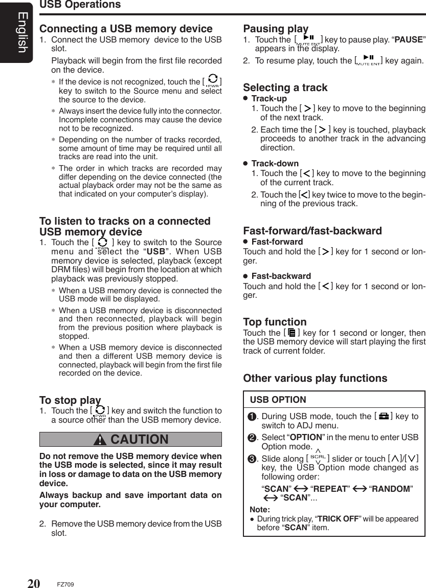 20EnglishFZ709Connecting a USB memory device1.  Connect the USB memory  device to the USB slot.  Playback will begin from the ﬁrst ﬁle recorded on the device.∗ If the device is not recognized, touch the [       ] key to switch to the Source menu and select the source to the device.∗  Always insert the device fully into the connector. Incomplete connections may cause the device not to be recognized.∗  Depending on the number of tracks recorded, some amount of time may be required until all tracks are read into the unit.∗  The  order in which tracks are  recorded  may differ depending on the device connected (the actual playback order may not be the same as that indicated on your computer’s display).USB OperationsTo listen to tracks on a connected USB memory device1.  Touch the [      ] key to switch to the Source menu and select the “USB”. When USB memory device is selected, playback (except DRM ﬁles) will begin from the location at which playback was previously stopped.∗ When a USB memory device is connected the USB mode will be displayed.∗ When a USB memory device is disconnected and then reconnected, playback  will  begin from the previous position where  playback is stopped.∗ When a USB memory device is disconnected and then a different  USB memory device is connected, playback will begin from the ﬁrst ﬁle recorded on the device.To stop play1.  Touch the [       ] key and switch the function to a source other than the USB memory device. CAUTION !Do not remove the USB memory device when the USB mode is selected, since it may result in loss or damage to data on the USB memory device.Always  backup  and  save  important  data  on your computer.2.  Remove the USB memory device from the USB slot.Selecting a track  Track-up 1. Touch the [     ] key to move to the beginning of the next track.2. Each time the [     ] key is touched, playback proceeds to another track in the advancing direction.  Track-down1. Touch the [    ] key to move to the beginning of the current track.2. Touch the [    ] key twice to move to the begin-ning of the previous track.Fast-forward/fast-backward  Fast-forward Touch and hold the [    ] key for 1 second or lon-ger.  Fast-backwardTouch and hold the [    ] key for 1 second or lon-ger.Top functionTouch the [    ] key for 1 second or longer, then the USB memory device will start playing the ﬁrst track of current folder.Pausing play1.  Touch the  [              ] key to pause play. “PAUSE” appears in the display.2.  To resume play, touch the [          ] key again.USB OPTIONOther various play functions1 . During USB mode, touch the [     ] key to switch to ADJ menu.2 . Select “OPTION” in the menu to enter USB Option mode.3 . Slide along [        ] slider or touch [    ]/[    ] key,  the  USB  Option  mode  changed as following order:  “SCAN”        “REPEAT”        “RANDOM”          “SCAN”...Note:  During trick play, “TRICK OFF” will be appeared before “SCAN” item.