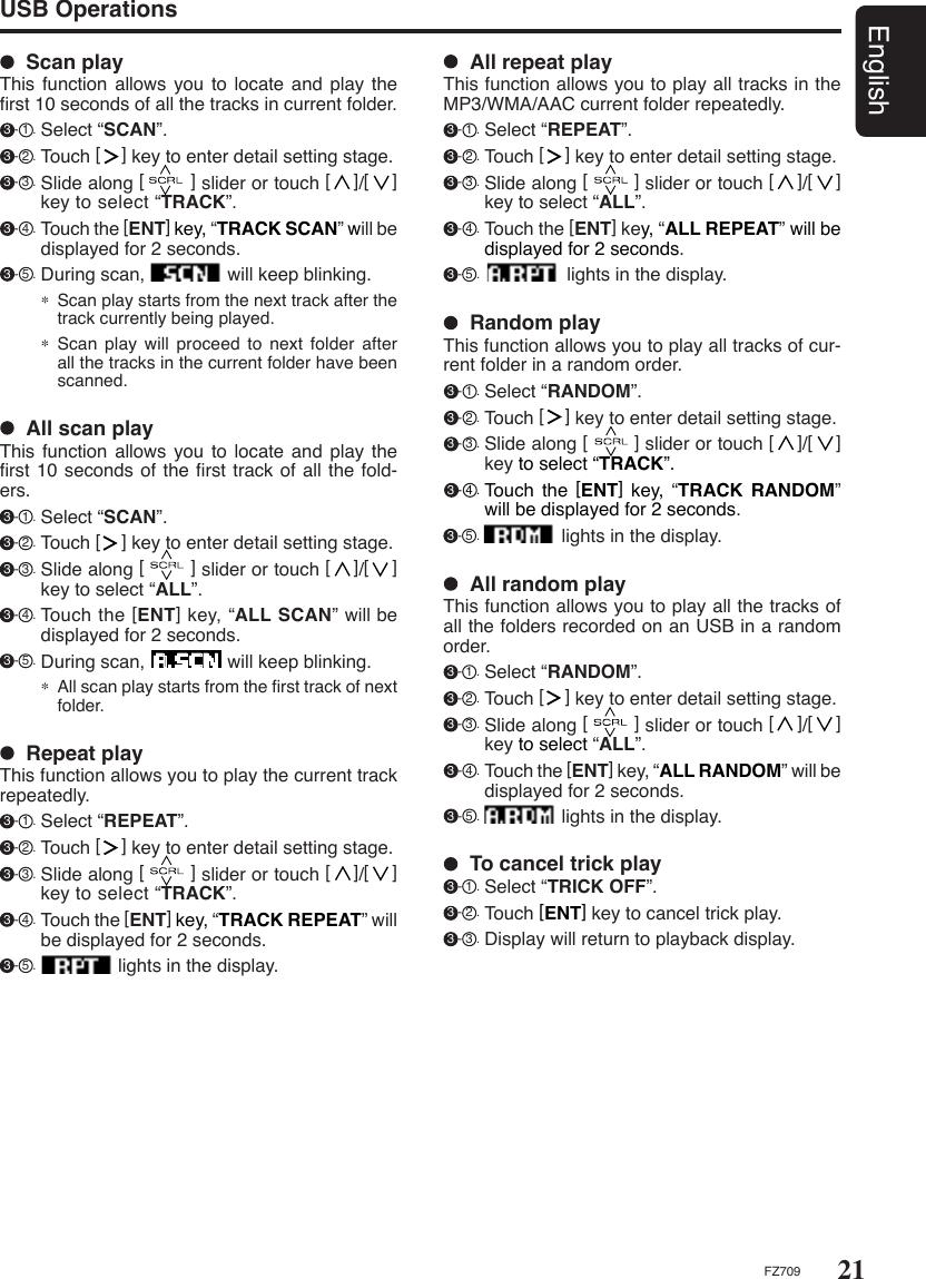 21EnglishFZ709USB Operations  All scan playThis function allows you  to  locate and play the ﬁrst 10 seconds of the ﬁrst track of all the fold-ers. 3 - 1 . Select “SCAN”.  3 - 2 . Touch [    ] key to enter detail setting stage.   3 - 3 . Slide along [        ] slider or touch [    ]/[    ] key to select “ALL”. 3 - 4 . Touch the [ENT] key, “ALL SCAN” will be displayed for 2 seconds. 3 - 5 . During scan,                will keep blinking.∗ All scan play starts from the ﬁrst track of next folder.  Scan playThis function allows you  to  locate and play the ﬁrst 10 seconds of all the tracks in current folder. 3 - 1 . Select “SCAN”. 3 - 2 . Touch [    ] key to enter detail setting stage.   3 - 3 . Slide along [        ] slider or touch [    ]/[    ] key to select “TRACK”. 3 - 4 . Touch the [ENT] key, “TRACK SCAN” will be displayed for 2 seconds. 3 - 5 . During scan,                will keep blinking.∗ Scan play starts from the next track after the track currently being played.∗ Scan play will proceed to  next  folder  after all the tracks in the current folder have been scanned.  To cancel trick play 3 - 1 . Select “TRICK OFF”.  3 - 2 . Touch [ENT] key to cancel trick play. 3 - 3 . Display will return to playback display.  All repeat playThis function allows you to play all tracks in the MP3/WMA/AAC current folder repeatedly. 3 - 1 . Select “REPEAT”.  3 - 2 . Touch [    ] key to enter detail setting stage.   3 - 3 . Slide along [        ] slider or touch [    ]/[    ] key to select “ALL”. 3 - 4 . Touch the [ENT] key, “ALL REPEAT” will be displayed for 2 seconds. 3 - 5 .                 lights in the display.  Random playThis function allows you to play all tracks of cur-rent folder in a random order. 3 - 1 . Select “RANDOM”.  3 - 2 . Touch [    ] key to enter detail setting stage.  3 - 3 . Slide along [        ] slider or touch [    ]/[    ] key to select “TRACK”. 3 - 4 . Touch  the  [ENT]  key, “TRACK RANDOM” will be displayed for 2 seconds. 3 - 5 .                lights in the display.  All random playThis function allows you to play all the tracks of all the folders recorded on an USB in a random order. 3 - 1 . Select “RANDOM”.  3 - 2 . Touch [    ] key to enter detail setting stage.  3 - 3 . Slide along [        ] slider or touch [    ]/[    ] key to select “ALL”. 3 - 4 . Touch the [ENT] key, “ALL RANDOM” will be displayed for 2 seconds. 3 - 5 .                lights in the display.  Repeat playThis function allows you to play the current track repeatedly. 3 - 1 . Select “REPEAT”. 3 - 2 . Touch [    ] key to enter detail setting stage.   3 - 3 . Slide along [        ] slider or touch [    ]/[    ] key to select “TRACK”. 3 - 4 . Touch the [ENT] key, “TRACK REPEAT” will be displayed for 2 seconds. 3 - 5 .                lights in the display.