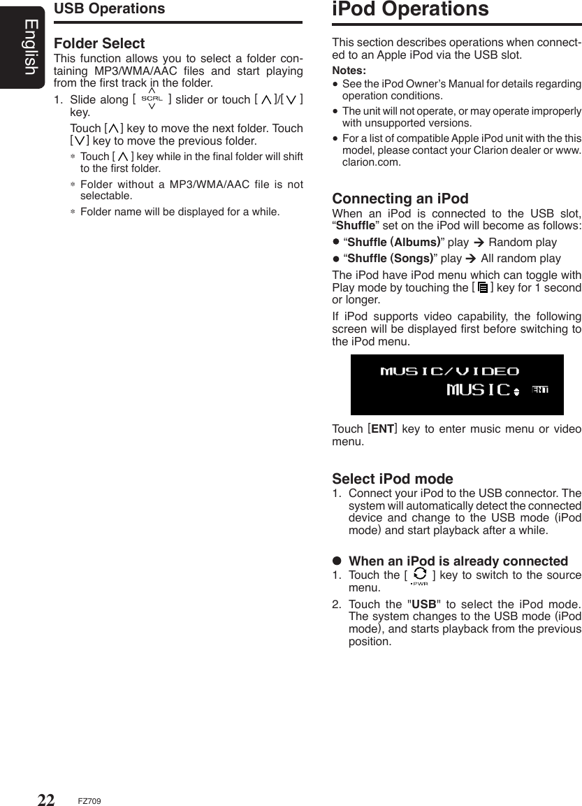 22EnglishFZ709Select iPod mode1.  Connect your iPod to the USB connector. The system will automatically detect the connected device and change to the USB mode (iPod mode) and start playback after a while.USB OperationsFolder Select This function allows  you to select a  folder con-taining  MP3/WMA/AAC  ﬁles  and  start  playing from the ﬁrst track in the folder.1.  Slide along [        ] slider or touch [    ]/[    ] key.  Touch [    ] key to move the next folder. Touch [    ] key to move the previous folder.∗ Touch [      ] key while in the ﬁnal folder will shift to the ﬁrst folder.∗ Folder without a MP3/WMA/AAC  file  is  not selectable.∗ Folder name will be displayed for a while.iPod OperationsThis section describes operations when connect-ed to an Apple iPod via the USB slot.Notes:   See the iPod Owner’s Manual for details regarding operation conditions.  The unit will not operate, or may operate improperly with unsupported versions.  For a list of compatible Apple iPod unit with the this model, please contact your Clarion dealer or www.clarion.com.Connecting an iPodWhen  an  iPod  is  connected  to  the  USB  slot, “Shufﬂe” set on the iPod will become as follows:  “Shufﬂe (Albums)” play      Random play  “Shufﬂe (Songs)” play      All random playThe iPod have iPod menu which can toggle with Play mode by touching the [     ] key for 1 second or longer.If  iPod  supports  video  capability,  the  following screen will be displayed ﬁrst before switching to the iPod menu.Touch [ENT]  key to enter music menu  or video menu.  When an iPod is already connected1.  Touch the [      ] key to switch to the source menu.2.  Touch  the  &quot;USB&quot; to select the iPod mode. The system changes to the USB mode (iPod mode), and starts playback from the previous position.