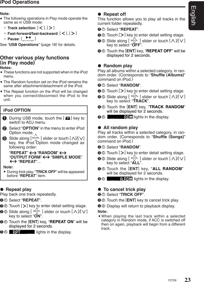 23EnglishFZ709Note:  The following operations in Play mode operate the same as in USB mode: ∗ Track selection: [     ],[     ]∗ Fast-forward/fast-backward: [     ],[     ]∗ Pause: [            ]See “USB Operations” (page 18) for details.iPod OPTION1 . During USB mode, touch the [     ] key to switch to ADJ menu.2 . Select “OPTION” in the menu to enter iPod Option mode.3 . Slide along [        ] slider or touch [    ]/[    ] key,  the  iPod  Option  mode  changed  as following order:  “REPEAT”        “RANDOM”      “OUTPUT FORM”        “SIMPLE MODE”          “REPEAT”...Note:  During trick play, “TRICK OFF” will be appeared before “REPEAT” item.Other various play functions    (in Play mode)Notes:   These functions are not supported when in the iPod menu.  The Random function set on the iPod remains the same after attachment/detachment of the iPod.  The Repeat function on the iPod will be changed when you connect/disconnect the  iPod  to the unit.  Repeat playPlay back one track repeatedly. 3 - 1 . Select “REPEAT”.  3 - 2 . Touch [    ] key to enter detail setting stage.  3 - 3 . Slide along [        ] slider or touch [    ]/[    ] key to select “ON”. 3 - 4 . Touch the [ENT] key, “REPEAT ON” will be displayed for 2 seconds. 3 - 5 .                         lights in the display.  Repeat offThis function allows you to play all tracks in the current folder repeatedly. 3 - 1 . Select “REPEAT”. 3 - 2 . Touch [    ] key to enter detail setting stage.   3 - 3 . Slide along [        ] slider or touch [    ]/[    ] key to select “OFF”. 3 - 4 . Touch the [ENT] key, “REPEAT OFF” will be displayed for 2 seconds.  Random playPlay all albums within a selected category, in ran-dom order. (Corresponds to “Shufﬂe (Albums)” command on iPod.) 3 - 1 . Select “RANDOM”.  3 - 2 . Touch [    ] key to enter detail setting stage.  3 - 3 . Slide along [        ] slider or touch [    ]/[    ] key to select “TRACK”. 3 - 4 . Touch  the  [ENT]  key, “TRACK RANDOM” will be displayed for 2 seconds. 3 - 5 .                         lights in the display.  All random playPlay all tracks within a selected category, in ran-dom  order.  (Corresponds  to  “Shufﬂe  (Songs)” command on iPod.) 3 - 1 . Select “RANDOM”.  3 - 2 . Touch [    ] key to enter detail setting stage.  3 - 3 . Slide along [        ] slider or touch [    ]/[    ] key to select “ALL”. 3 - 4 . Touch  the  [ENT]  key, “ALL RANDOM”              will be displayed for 2 seconds. 3 - 5 .                         lights in the display.  To cancel trick play 3 - 1 . Select “TRICK OFF”.  3 - 2 . Touch the [ENT] key to cancel trick play.  3 - 3 . Display will return to playback display.Note:  When playing  the  last  track within a selected category in Random mode, if ACC is switched off then on again, playback will begin from a different track.iPod Operations