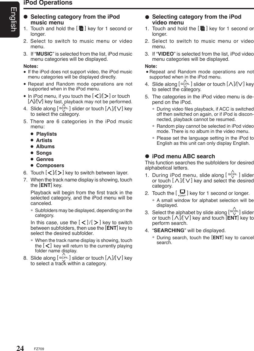 24EnglishFZ709iPod Operations  Selecting category from the iPod music menu1.  Touch and hold the [    ] key for 1 second or longer.2. Select to switch to music menu or video menu.3.  If “MUSIC” is selected from the list, iPod music menu categories will be displayed.Notes:  If the iPod does not support video, the iPod music menu categories will be displayed directly.  Repeat and  Random  mode  operations are not supported when in the iPod menu.  In iPod menu, if you touch the [    ]/[    ] or touch  [   ]/[   ] key fast, playback may not be performed.4.  Slide along [        ] slider or touch [    ]/[    ] key to select the category.5.  There  are  6  categories  in  the  iPod  music menu:      Playlists      Artists      Albums      Songs      Genres      Composers6.  Touch [    ]/[    ] key to switch between layer.7.  When the track name display is showing, touch the [ENT] key.  Playback will begin from the ﬁrst track in the selected category, and the iPod menu will be canceled.∗ Subfolders may be displayed, depending on the category.  In this case, use the [    ]/[    ] key to switch between subfolders, then use the [ENT] key to select the desired subfolder.∗ When the track name display is showing, touch the [    ] key will return to the currently playing folder name display.8.  Slide along [        ] slider or touch [    ]/[    ] key to select a track within a category.   iPod menu ABC searchThis function searches the subfolders for desired alphabetical letters.1.  During iPod menu, slide along [        ] slider or touch [    ]/[    ] key and select the desired category.2.  Touch the [       ] key for 1 second or longer.∗  A small window for alphabet selection will be displayed.3.  Select the alphabet by slide along [        ] slider or touch [    ]/[    ] key and touch [ENT] key to perform search.4.  “SEARCHING” will be displayed.∗  During search, touch the [ENT] key to cancel search.  Selecting category from the iPod video menu1.  Touch and hold the [    ] key for 1 second or longer.2. Select to switch to music menu or video menu.3.  If “VIDEO” is selected from the list, iPod video menu categories will be displayed.Note:  Repeat and  Random  mode  operations are not supported when in the iPod menu.4.  Slide along [        ] slider or touch [    ]/[    ] key to select the category.5.  The categories in the iPod video menu is de-pend on the iPod.∗  During video ﬁles playback, if ACC is switched off then switched on again, or if iPod is discon-nected, playback cannot be resumed.   ∗  Random play cannot be selected in iPod video mode. There is no album in the video menu.∗  Please set the language setting in the iPod to English as this unit can only display English.