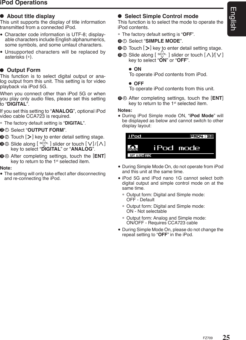 25EnglishFZ709iPod Operations  Output FormThis  function  is  to  select  digital  output  or  ana-log output from this unit. This setting is for video playback via iPod 5G. When you connect other than iPod 5G or when you play only audio ﬁles, please set this setting to “DIGITAL”. If you set this setting to “ANALOG”, optional iPod video cable CCA723 is required.∗ The factory default setting is “DIGITAL”. 3 - 1 . Select “OUTPUT FORM”.  3 - 2 . Touch [    ] key to enter detail setting stage.  3 - 3 . Slide along [        ] slider or touch [    ]/[    ] key to select “DIGITAL” or “ANALOG”. 3 - 4 . After  completing  settings,  touch  the  [ENT] key to return to the 1st selected item.Note:  The setting will only take effect after disconnecting and re-connecting the iPod.  Select Simple Control modeThis function is to select the mode to operate the iPod contents.∗ The factory default setting is “OFF”. 3 - 1 . Select “SIMPLE MODE”. 3 - 2 . Touch [    ] key to enter detail setting stage.  3 - 3 . Slide along [        ] slider or touch [    ]/[    ] key to select “ON” or “OFF”.  ON To operate iPod contents from iPod.   OFFTo operate iPod contents from this unit. 3 - 4 . After  completing  settings,  touch  the  [ENT] key to return to the 1st selected item.Notes:  During iPod Simple mode ON,  “iPod Mode” will be displayed as below and cannot switch to other display layout:  During Simple Mode On, do not operate from iPod and this unit at the same time.   iPod 5G and iPod  nano  1G  cannot select both digital output  and simple control mode on at the same time.∗  Output form: Digital and Simple mode:   OFF - Default∗  Output form: Digital and Simple mode:   ON - Not selectable∗  Output form: Analog and Simple mode:  ON/OFF - Requires CCA723 cable  During Simple Mode On, please do not change the repeat setting to “OFF” in the iPod.   About title displayThis unit supports the display of title information transmitted from a connected iPod.  Character code information is UTF-8; display-able characters include English alphanumerics, some symbols, and some umlaut characters.  Unsupported  characters  will  be  replaced  by asterisks (∗).