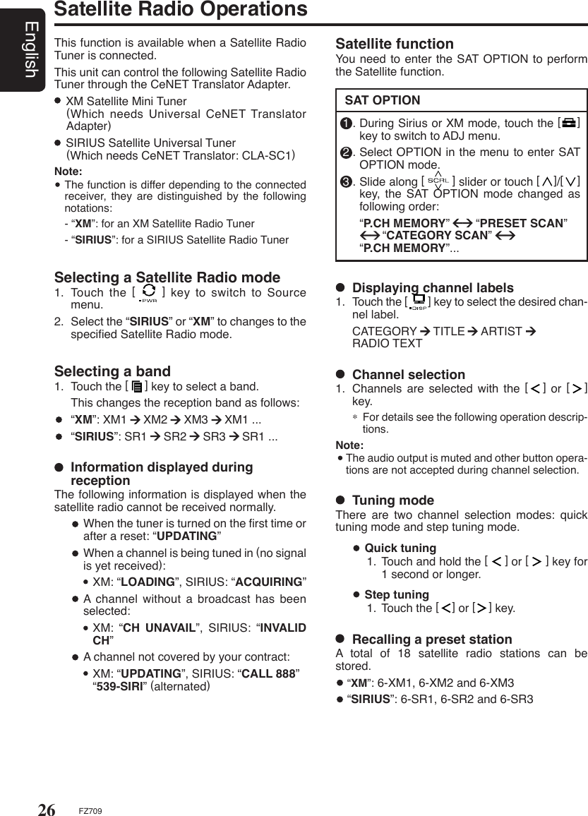 26EnglishFZ709Satellite Radio OperationsThis function is available when a Satellite Radio Tuner is connected.This unit can control the following Satellite Radio Tuner through the CeNET Translator Adapter.  XM Satellite Mini Tuner     (Which needs Universal CeNET Translator Adapter)  SIRIUS Satellite Universal Tuner    (Which needs CeNET Translator: CLA-SC1)Note:  The function is differ depending to the connected receiver, they are distinguished  by  the  following notations:  - “XM”: for an XM Satellite Radio Tuner  - “SIRIUS”: for a SIRIUS Satellite Radio TunerSelecting a Satellite Radio mode1.  Touch the [     ] key to switch to Source menu.2.  Select the “SIRIUS” or “XM” to changes to the speciﬁed Satellite Radio mode.Selecting a band1.  Touch the [     ] key to select a band.  This changes the reception band as follows:  “XM”: XM1     XM2     XM3     XM1 ...  “SIRIUS”: SR1     SR2     SR3     SR1 ...  Information displayed during receptionThe following information is displayed when the satellite radio cannot be received normally.   When the tuner is turned on the ﬁrst time or after a reset: “UPDATING”   When a channel is being tuned in (no signal is yet received):  XM: “LOADING”, SIRIUS: “ACQUIRING”   A channel  without  a  broadcast  has  been selected:  XM:  “CH  UNAVAIL”,  SIRIUS:  “INVALID CH”   A channel not covered by your contract:  XM: “UPDATING”, SIRIUS: “CALL 888”         “539-SIRI” (alternated)  Step tuning1. Touch the [    ] or [    ] key.  Quick tuning1. Touch and hold the [     ] or [     ] key for 1 second or longer.  Channel selection1.  Channels  are  selected  with  the  [   ]  or  [   ] key.∗ For details see the following operation descrip-tions.Note:  The audio output is muted and other button opera-tions are not accepted during channel selection.Satellite functionYou need to enter the SAT OPTION to perform the Satellite function.SAT OPTION1 . During Sirius or XM mode, touch the [    ] key to switch to ADJ menu.2 . Select OPTION in the menu to enter SAT OPTION mode.3 . Slide along [        ] slider or touch [    ]/[    ] key,  the  SAT OPTION mode changed as following order:  “P.CH MEMORY”        “PRESET SCAN”               “CATEGORY SCAN”    “P.CH MEMORY”...  Displaying channel labels1.  Touch the [       ] key to select the desired chan-nel label.  CATEGORY     TITLE     ARTIST        RADIO TEXT  Tuning modeThere  are  two  channel  selection  modes:  quick tuning mode and step tuning mode.  Recalling a preset stationA  total  of  18  satellite  radio  stations  can  be stored. “XM”: 6-XM1, 6-XM2 and 6-XM3  “SIRIUS”: 6-SR1, 6-SR2 and 6-SR3